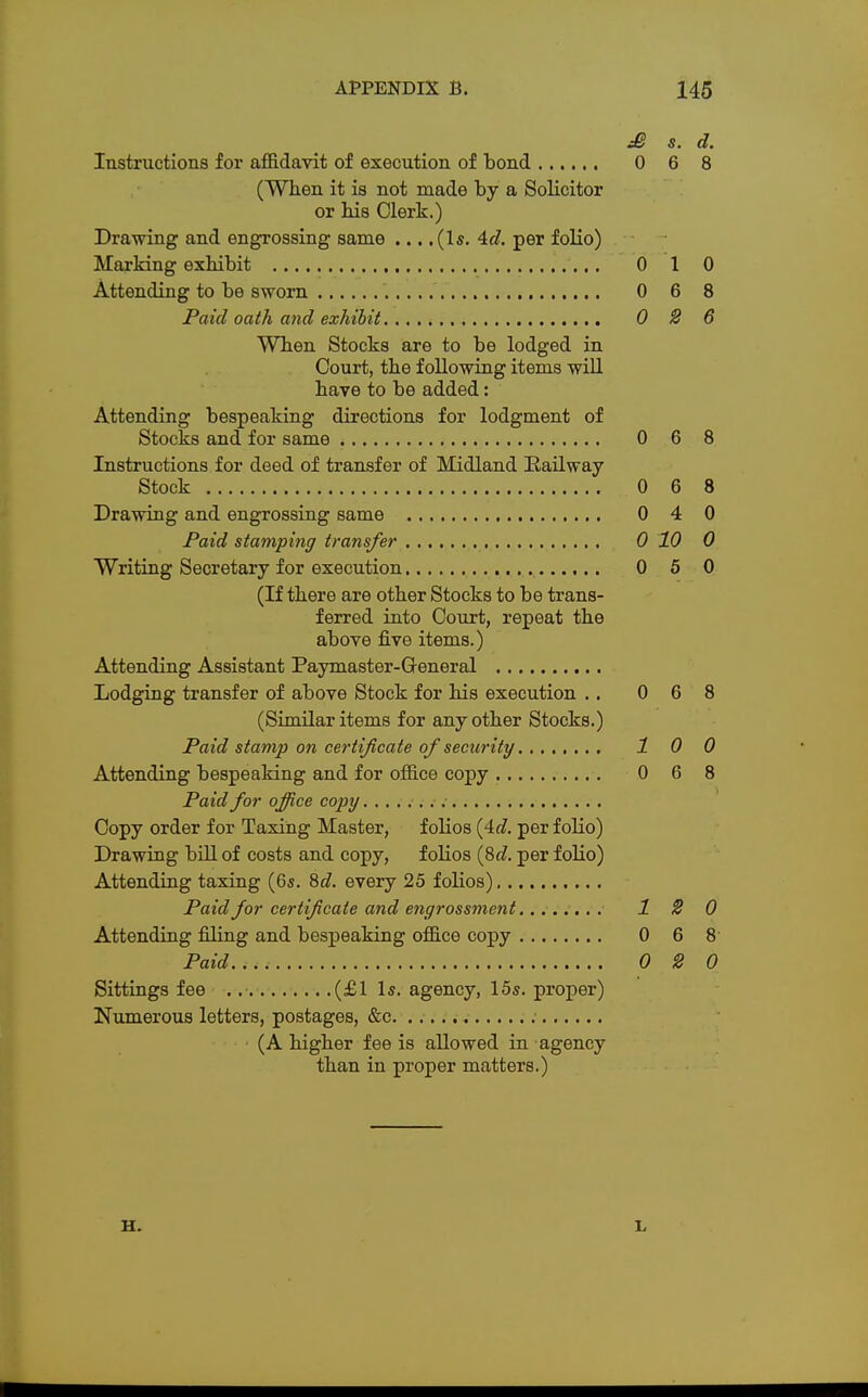 £ s. d. Instructions for affidavit of execution of bond 0 6 8 (When it is not made by a Solicitor or his Clerk.) Drawing and engrossing same ... .(Is. 4d. per folio) Marking exhibit 0 1 0 Attending to be sworn 0 6 8 Paid oath and exhibit 0 2 6 When Stocks are to be lodged in Court, the following items will have to be added: Attending bespeaking directions for lodgment of Stocks and for same 0 6 8 Instructions for deed of transfer of Midland Railway Stock 0 6 8 Drawing and engrossing same 0 4 0 Paid stamping transfer 0 10 0 Writing Secretary for execution 0 5 0 (If there are other Stocks to be trans- ferred into Court, repeat the above five items.) Attending Assistant Paymaster-General Lodging transfer of above Stock for his execution .. 0 6 8 (Similar items for any other Stocks.) Paid stamp on certificate of security 1 0 0 Attending bespeaking and for office copy 0 6 8 Paid for office copy Copy order for Taxing Master, folios (4c?. per folio) Drawing bill of costs and copy, folios (Sd. per folio) Attending taxing (6s. 8d. every 25 folios) Paid for certificate and engrossment 12 0 Attending filing and bespeaking office copy 0 6 8 Paid..., 0 2 0 Sittings fee . (£1 Is. agency, 15s. proper) Numerous letters, postages, &c (A higher fee is allowed in agency than in proper matters.) H. L