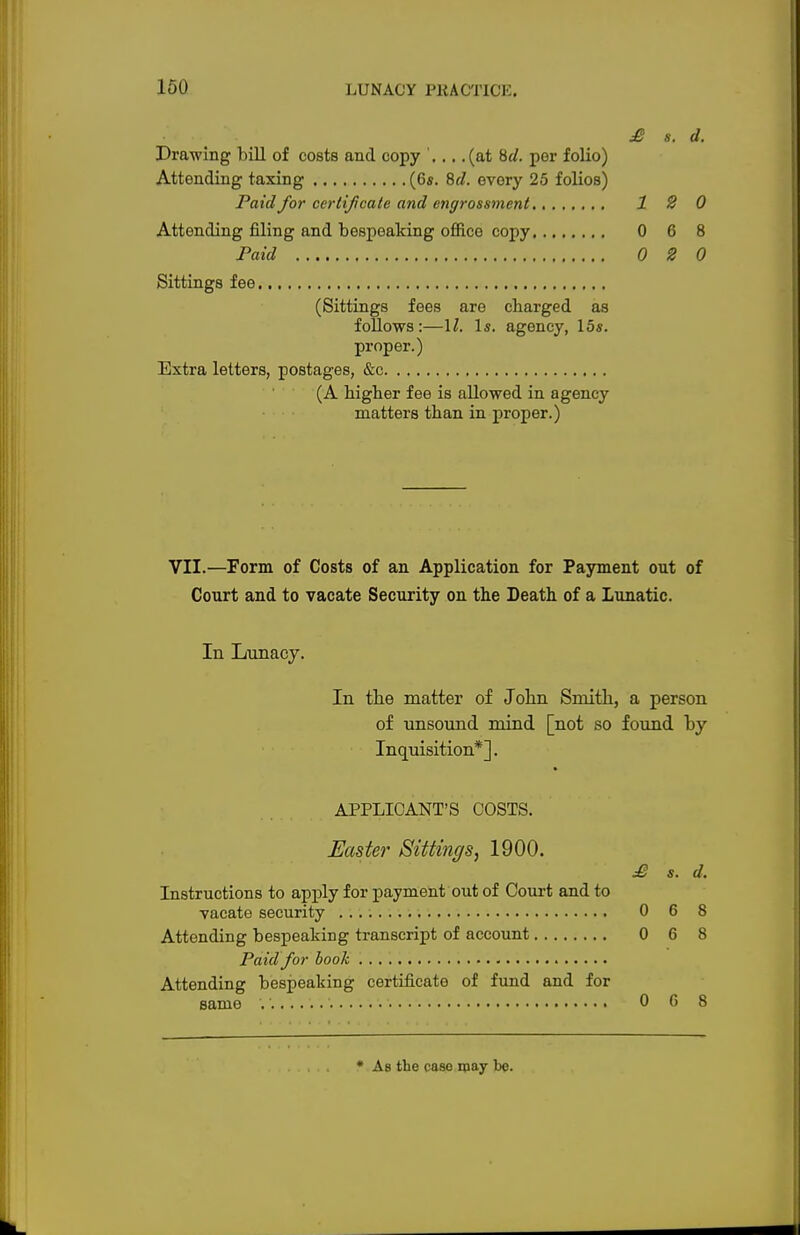 £ s. d. Drawing bill of costs and copy ... .(at Hd. per folio) Attending taxing (6*. Sd. every 25 folios) Paid for certificate and engrossment 12 0 Attending filing and bespeaking office copy 0 6 8 Paid 0 2 0 Sittings fee (Sittings fees are charged as follows:—11. Is. agency, 15s. proper.) Extra letters, postages, &c (A bigber fee is allowed in agency matters tban in proper.) VII.—Form of Costs of an Application for Payment out of Court and to vacate Security on the Death of a Lunatic. In Lunacy. HI In the matter of John Smith, a person of unsound mind [not so found by Inquisition*]. APPLICANT'S COSTS. Easter Sittings, 1900. £ s. d. Instructions to apply for payment out of Court and to vacate security 0 6 8 Attending bespeaking transcript of account 0 6 8 Paid for book Attending bespeaking certificate of fund and for same .' 0 6 8