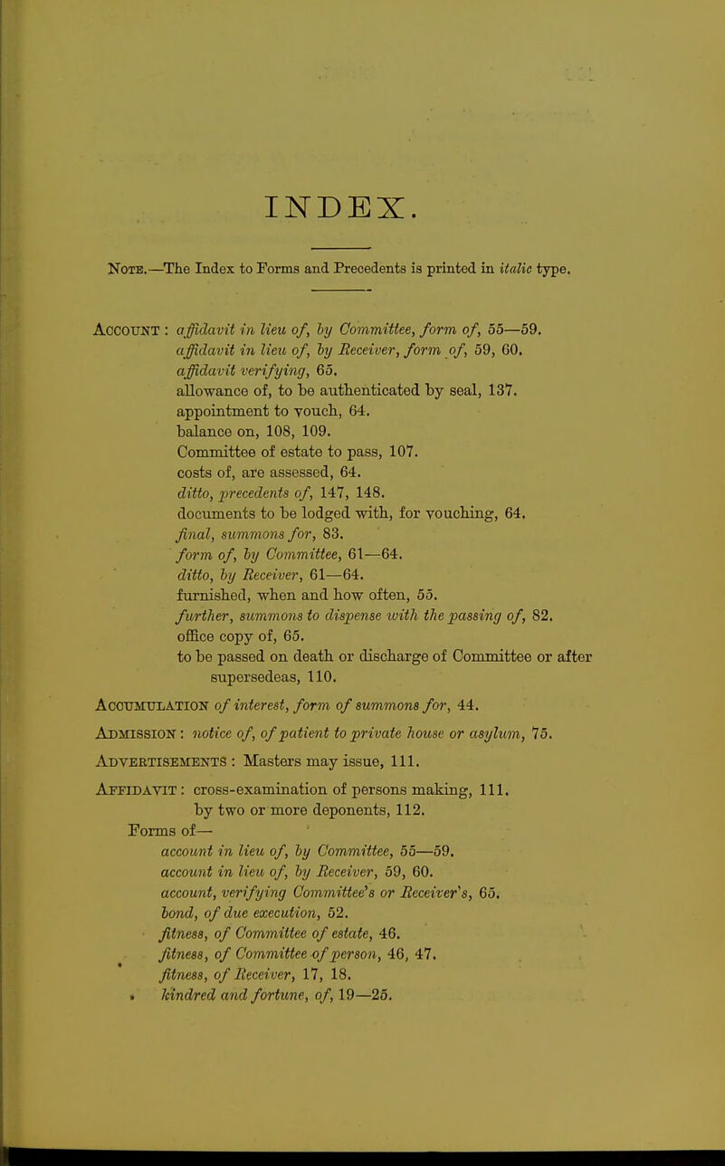 INDEX. Note.—The Index to Forms and Precedents is printed in italic type. ACCOUNT : affidavit in lieu of, by Committee, form of, 55—59. affidavit in lieu of, by Receiver, form of, 59, 60. affidavit verifying, 65. allowance of, to be authenticated by seal, 137. appointment to vouch, 64. balance on, 108, 109. Committee of estate to pass, 107. costs of, are assessed, 64. ditto, precedents of, 147, 148. documents to be lodged with, for vouching, 64. final, summons for, 83. form of, by Committee, 61—64. ditto, by Receiver, 61—64. furnished, when and how often, 55. further, summons to dispense with the passing of, 82. office copy of, 65. to be passed on death or discharge of Committee or after supersedeas, 110. Accumulation of interest, form of summons for, 44. Admission : notice of, of patient to private house or asylum, 75. Advertisements: Masters may issue, 111. Affidavit : cross-examination of persons making, 111. by two or more deponents, 112. Forms of— account in lieu of, by Committee, 55—59. account in lieu of, by Receiver, 59, 60. account, verifying Committee's or Receiver's, 65. bond, of due execution, 52. ■ fitness, of Committee of estate, 46. fitness, of Committee of person, 46, 47. fitness, of Receiver, 17, 18. • kindred and fortune, of, 19—25.