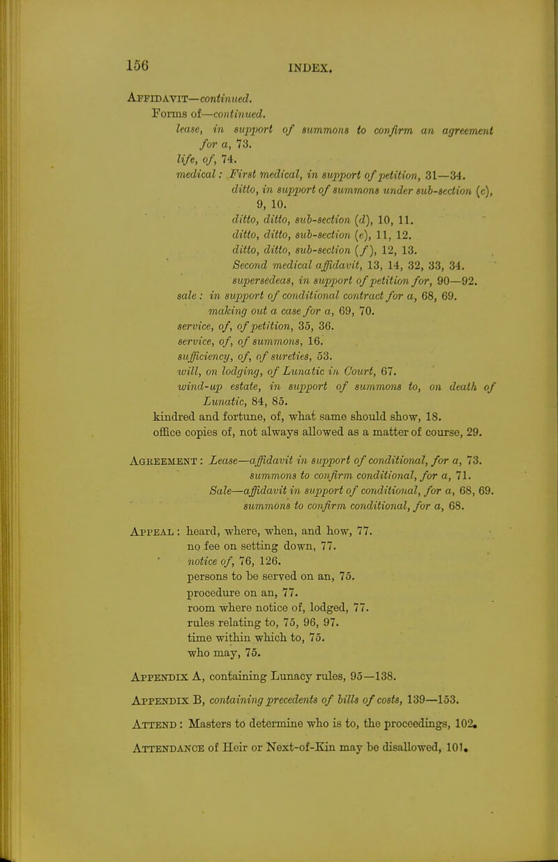 Affidavit—continued. Forms of—continued. lease, in support of summons to confirm an agreement for a, 73. life, of, 74. medical: First medical, in support of petition, 31—34. ditto, in support of summons under sub-section (c), 9, 10. ditto, ditto, sub-section (d), 10, 11. ditto, ditto, sub-section (e), 11, 12. ditto, ditto, sub-seclion (/), 12, 13. Second medical affidavit, 13, 14, 32, 33, 34. supersedeas, in support of petition for, 90—92. sale : in support of conditional contract for a, 68, 69. making out a case for a, 69, 70. service, of, of petition, 35, 36. service, of, of summons, 16. sufficiency, of, of sureties, 53. will, on lodging, of Lunatic in Court, 67. wind-up estate, in support of summons to, on death of Lunatic, 84, 85. kindred and fortune, of, what same should show, 18. office copies of, not always allowed as a matter of course, 29. Ageeement : Lease—affidavit in support of conditional, for a, 73. summons to confirm conditional, for a, 71. Sale—affidavit in support of conditional, for a, 68, 69. summons to confirm conditional, for a, 68. Appeal : heard, where, when, and how, 77. no fee on setting down, 77. notice of, 76, 126. persons to be served on an, 75. procedure on an, 77. room where notice of, lodged, 77. rules relating to, 75, 96, 97. time within which to, 75. who may, 75. Appendix A, containing Lunacy rules, 95—138. Appendix B, containing precedents of bills of costs, 139—153. Attend : Masters to determine who is to, the proceedings, 102, Attendance of Heir or Next-of-Kin may be disallowed, 101