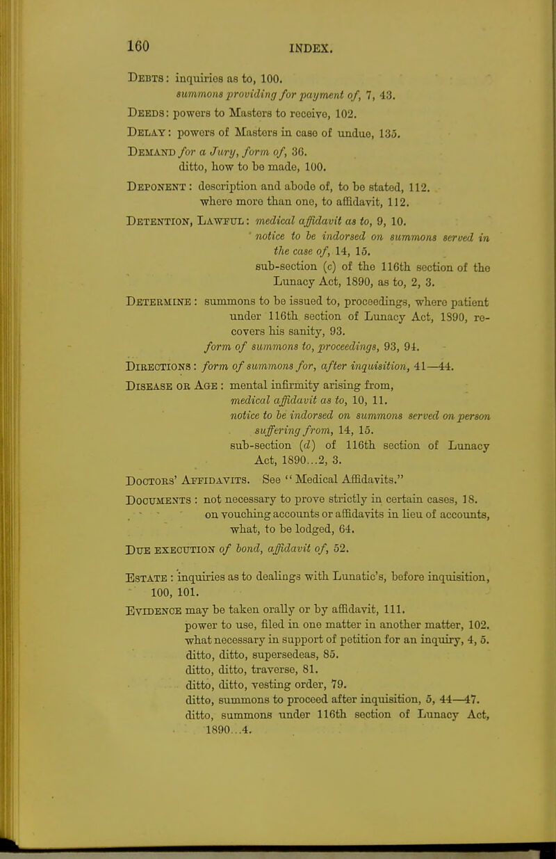 Debts : inquirios as to, 100. summons providing for payment of, 7, 43. Deeds: powers to Mastors to rocoivo, 102. Delay : powoi's of Mastors in case of undue, 135. Demand for a Jury, form of, 36. ditto, how to to made, 100. Deponent : description and abode of, to be stated, 112. where more than one, to affidavit, 112. Detention, Lawful: medical affidavit as to, 9, 10. ' notice to he indorsed on summons served in the case of, 14, 15. sub-section (c) of the 116th section of the Lunacy Act, 1890, as to, 2, 3. Determine : summons to be issued to, proceedings, where patient under 116th section of Lunacy Act, 1390, re- covers his sanity, 93. form of summons to, proceedings, 93, 94. Directions: form of summons for, after inquisition, 41—44. Disease or Age : mental infirmity arising from, medical affidavit as to, 10, 11. notice to he indorsed on summons served on person suffering from, 14, 15. sub-section (d) of 116th section of Lunacy Act, 1890...2, 3. Doctors' Affidavits. See  Medical Affidavits. Documents : not necessary to prove strictly in certain cases, 18. on vouching accounts or affidavits in lieu of accounts, what, to be lodged, 64. DUE execution of hond, affidavit of, 52. Estate : inquiries as to dealings with Lunatic's, before inquisition, 100, 101. Evidence may be taken orally or by affidavit, 111. power to use, filed in one matter in another matter, 102. what necessary in support of petition for an inquiry, 4, 5. ditto, ditto, supersedeas, 85. ditto, ditto, traverse, 81. ditto, ditto, vesting order, 79. ditto, summons to proceed after inquisition, 5, 44—47. ditto, summons under 116th section of Lunacy Act, 1890...4.