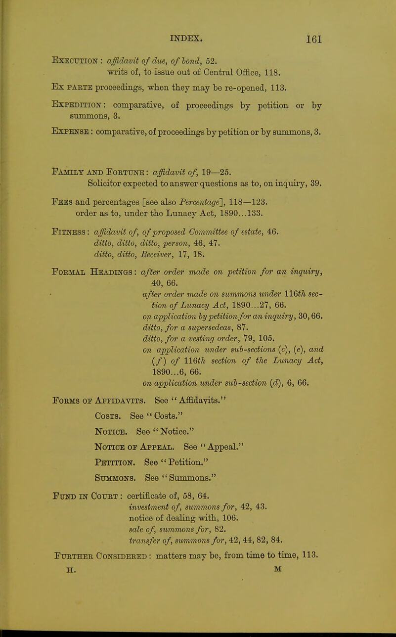 Execution: affidavit of due, of bond, 52. writs of, to issue out of Central Office, 118. Ex parte proceedings, when they may be re-opened, 113. Expedition' : comparative, of proceedings by petition or by summons, 3. Expense : comparative, of proceedings by petition or by summons, 3. Family and Fortune : affidavit of, 19—25. Solicitor expected to answer questions as to, on inquiry, 39. Fees and percentages [see also Percentage], 118—123. order as to, under the Lunacy Act, 1890... 133. Fitness : affidavit of, of proposed Committee of estate, 46. ditto, ditto, ditto, person, 46, 47. ditto, ditto, Receiver, 17, 18. Formal Headings : after order made on petition for an inquiry, 40, 66. after order made on summons under WQth sec- tion of Lunacy Act, 1890...27, 66. oil application by petition for an inquiry, 30,66. ditto, for a supersedeas, 87. ditto, for a vesting order, 79, 105. on application under sub-sections (c), (e), and (/) of WQth section of the Lunacy Act, 1890...6, 66. on application under sub-section id), 6, 66. Forms of Affidavits. See  Affidavits. Costs. See Costs. Notice. See Notice. Notice of Appeal. See  Appeal. Petition. See  Petition. Summons. See Summons. Fund in Court : certificate of, 58, 64. investment of, summons for, 42, 43. notice of dealing with, 106. sale of, summons for, 82. transfer of, summons for, 42, 44, 82, 84. Further Considered : matters may be, from time to time, 113. H. M