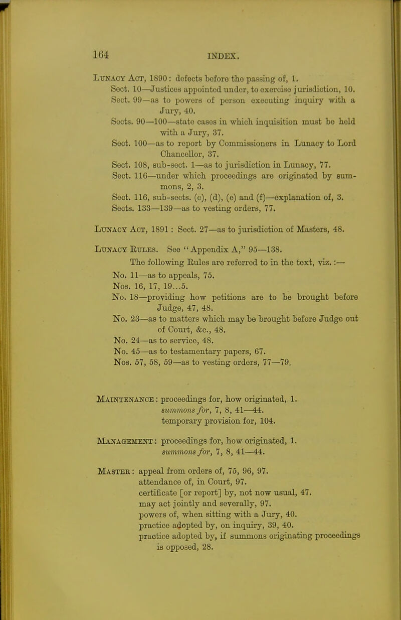 Lunacy Aot, 1890: dofects boforo tho passing of, 1. Sect. 10—Justices appointed under, to exorcise jurisdiction, 10. Sect. 99—as to powors of person executing inquiry with a Jury, 40. Socts. 90—100—stato cases in which, inquisition must bo held with a Jury, 37. Sect. 100—as to report by Commissioners in Lunacy to Lord Chancellor, 37. Sect. 108, sub-soct. 1—as to jurisdiction in Lunacy, 77. Sect. 116—under which proceedings are originated by sum- mons, 2, 3. Sect. 116, sub-sects, (c), (d), (e) and (f)—explanation of, 3. Sects. 133—139—as to vesting orders, 77. Lxtnaoy Act, 1891: Sect. 27—as to jurisdiction of Masters, 48. Lunacy Euxes. See  Appendix A, 95—138. The following Rules are referred to in the text, viz.:— No. 11—as to appeals, 75. Nos. 16, 17, 19...5. No. 18—providing how petitions are to be brought before Judge, 47, 48. No. 23—as to matters which may be brought before Judge out of Court, &c, 48. No. 24—as to service, 48. No. 45—as to testamentary papers, 67. Nos. 57, 58, 59—as to vesting orders, 77—79. Maintenance : proceedings for, how originated, 1. summons for, 7, 8, 41—44. temporary provision for, 104. Management : proceedings for, how originated, 1. summons for, 7, 8, 41—44. Master : appeal from orders of, 75, 96, 97. attendance of, in Court, 97. certificate [or report] by, not now usual, 47. may act jointly and severally, 97. powers of, when sitting with a Jury, 40. practice adopted by, on inquiry, 39, 40. practice adopted by, if summons originating proceedings is opposed, 28.