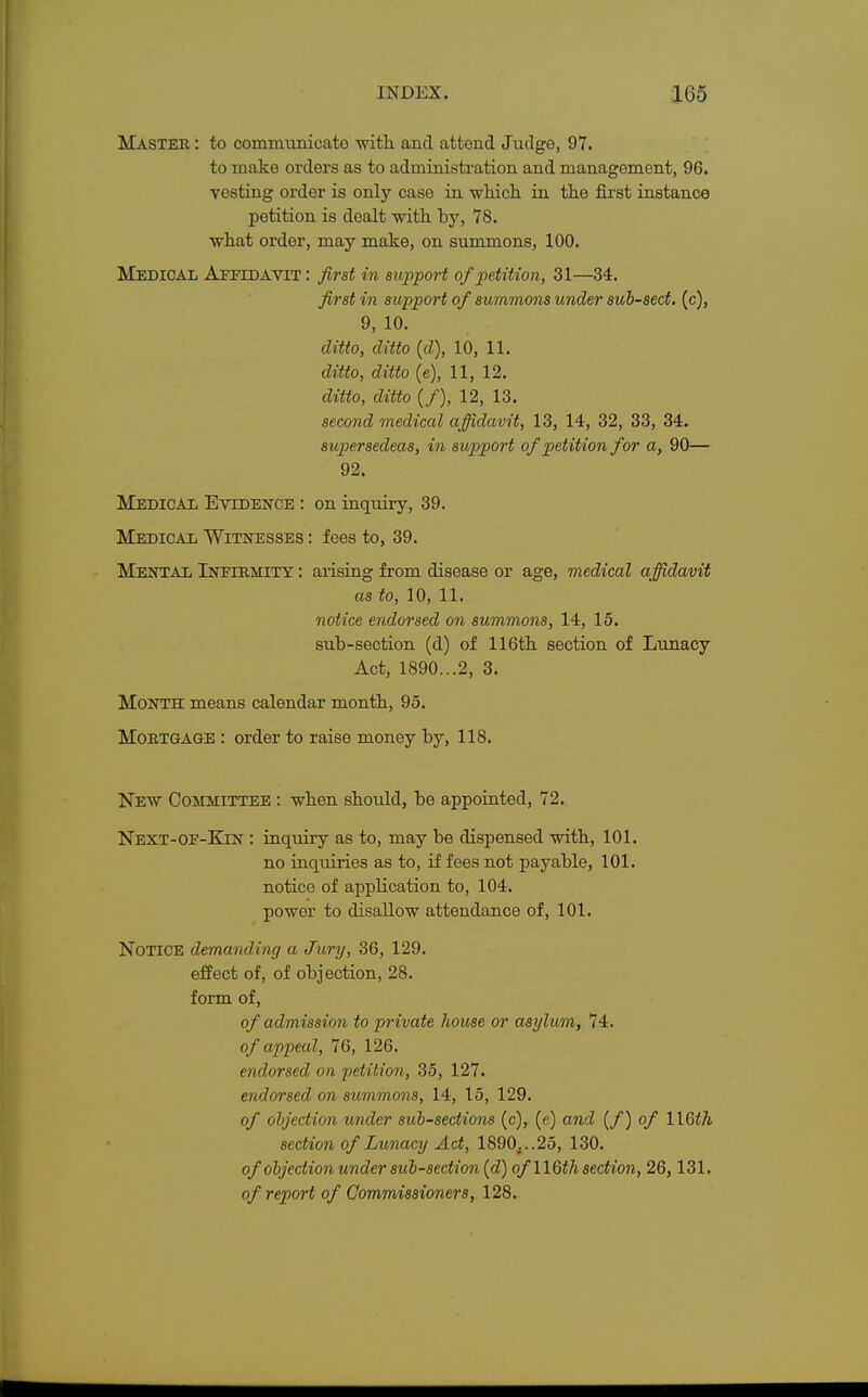 Master : to communicato with and attend Judge, 97. to make orders as to administration and management, 96. vesting order is only case in which in the first instance petition is dealt with by, 78. what order, may make, on summons, 100. Medical Affidavit : first in support of petition, 31—34. first in support of summons under sub-sect, (c), 9, 10. ditto, ditto (d), 10, 11. ditto, ditto (e), 11, 12. ditto, ditto (/), 12, 13. second medical affidavit, 13, 14, 32, 33, 34. supersedeas, in support of petition for a, 90— 92. Medical Evidence : on inquiry, 39. Medical Witnesses : fees to, 39. Mental Infirmity : arising from disease or age, medical affidavit as to, 10, 11. notice endorsed on summons, 14, 15. sub-section (d) of 116th section of Lunacy Act, 1890...2, 3. Month means calendar month, 95. Mortgage : order to raise money by, 118. New Committee : when should, be appointed, 72. Next-of-Kjn : inquiry as to, may be dispensed with, 101. no inquiries as to, if fees not payable, 101. notice of application to, 104. power to disallow attendance of, 101. Notice demanding a Jury, 36, 129. effect of, of objection, 28. form of, of admission to private house or asylum, 74. of appeal, 70, 126. endorsed on petition, 35, 127. endorsed on summons, 14, 15, 129. of objection under sub-sections (c), (e) and (/) of l\§th section of Lunacy Act, 1890;..25, 130. of objection under sub-section (d) of 116th section, 26,131. of report of Commissioners, 128.