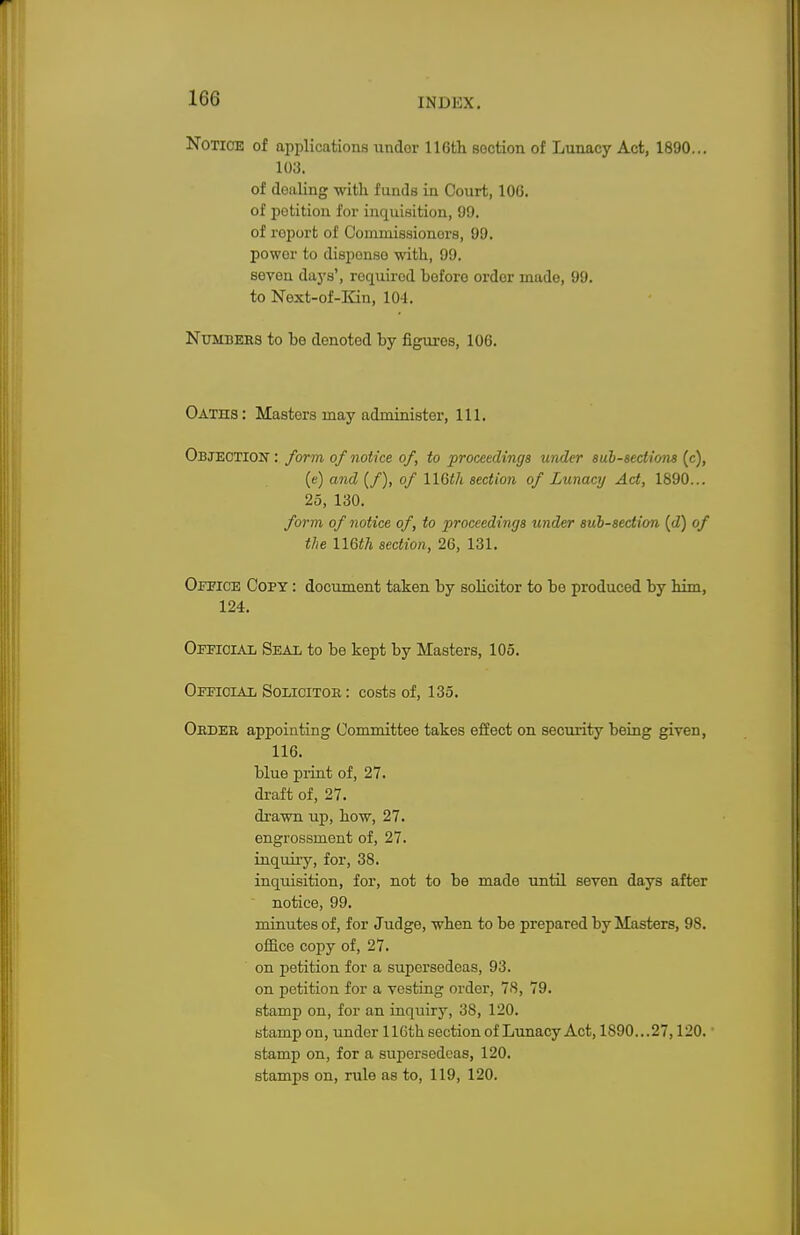 Notice of applications undor 116th section of Lunacy Act, 1890... 103. of doaling with f unds in Court, 100. of potition for inquisition, 99. of roport of Commissioners, 99. powor to disponso with, 99. seven days', required before order made, 99. to Next-of-Kin, 104. Numbers to be denoted by figures, 106. Oaths: Masters may administer, 111. Objection : form, of notice of, to proceedings under subsections (c), (e) and (/), of \\0>th section of Lunacy Act, 1890... 25, 130. form of notice of, to proceedings under sub-section (d) of the UGth section, 26, 131. Office Copy : document taken by solicitor to be produced by him, 124. Official Seal to be kept by Masters, 105. Official Solicitor : costs of, 135. Order appointing Committee takes effect on security being given, 116. blue print of, 27. draft of, 27. drawn up, how, 27. engrossment of, 27. inquiry, for, 38. inquisition, for, not to be made until seven days after notice, 99. minutes of, for Judge, when to be prepared by Masters, 98. office copy of, 27. on petition for a supersedeas, 93. on petition for a vesting order, 78, 79. stamp on, for an inquiry, 38, 120. stamp on, under 116th section of Lunacy Act, 1890...27,120. stamp on, for a supersedeas, 120. stamps on, rule as to, 119, 120.