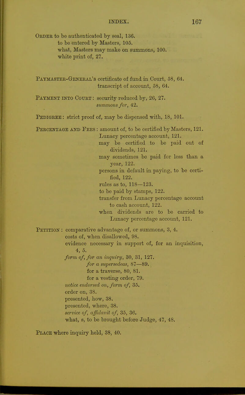 Order to be authenticated by seal, 136. to be entered by Masters, 105. ■what, Masters may make on summons, 100. ■white print of, 27. Paymaster-General's certificate of fund in Court, 58, 64. transcript of account, 58, 64. Payment into Court : security reduced by, 26, 27. summons for, 42. Pedigree : strict proof of, may be dispensed with, 18, 101. Percentage and Pees : amount of, to be certified by Masters, 121. Lunacy percentage account, 121. may be certified to be paid out of dividends, 121. may sometimes be paid for less than a year, 122. persons in default in paying, to be certi- fied, 122. rules as to, 118—123. to be paid by stamps, 122. transfer from Lunacy percentage account to cash account, 122. when dividends are to be carried to Lunacy percentage account, 121. Petition : comparative advantage of, or summons, 3, 4. costs of, when disallowed, 98. evidence necessary in support of, for an inquisition, 4, 5. form of, for an inquiry, 30, 31, 127. for a supersedeas, 87—89. for a traverse, 80, 81. for a vesting order, 79. notice endorsed on, form of, 35. order on, 38. presented, how, 38. presented, where, 38. service of, affidavit of, 35, 36. what, s, to be brought before Judge, 47, 48. Place where inquiry held, 38, 40.