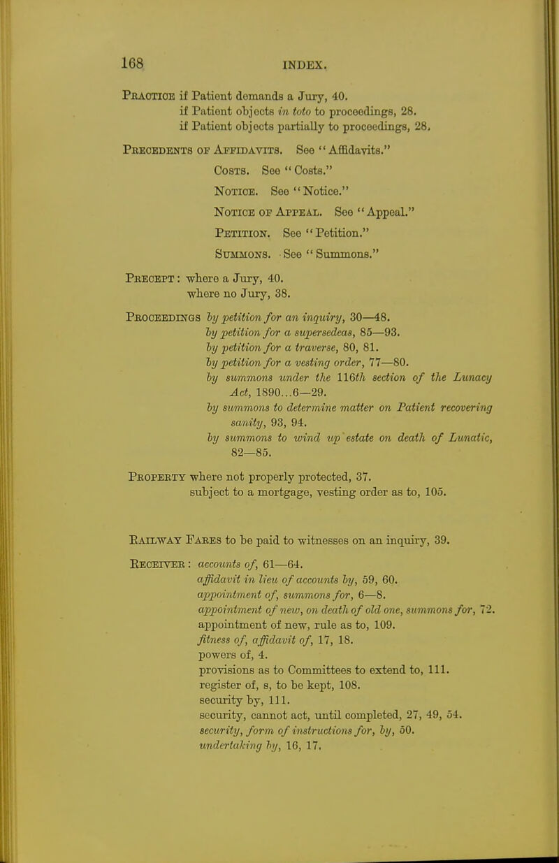 Practice if Patient demands a Jury, 40. if Patient objects to toto to proceedings, 28. if Patient objects partially to proceedings, 28, Precedents of Affidavits. See Affidavits. Costs. See Costs. Notice. See Notice. Notice of Appeal. See Appeal. Petition. See  Petition. Summons. See  Summons. Precept : wbere a Jury, 40. wbere no Jury, 38. Proceedings by petition for an inquiry, 30—48. by petition for a supersedeas, 85—93. by petition for a traverse, 80, 81. by petition for a vesting order, 77—80. by summons under the HQth section of the Lunacy Act, 1890...6—29. by summons to determine matter on Patient recovering sanity, 93, 94. by summons to wind up'estate on death of Lunatic, 82—85. Property wbere not properly protected, 37. subject to a mortgage, Testing order as to, 105. Bail way Pares to be paid to witnesses on an inquiry, 39. Eeceiver : accounts of, 61—64. affidavit in lieu of accounts by, 59, 60. appointment of, summons for, 6—8. appointment of new, on death of old one, summons for, 72. appointment of new, rule as to, 109. fitness of, affidavit of, 17, 18. powers of, 4. provisions as to Committees to extend to, 111. register of, s, to be kept, 108. security by, 111. security, cannot act, until completed, 27, 49, 54. security, form of instructions for, by, 50. undcrlahing by, 16, 17.