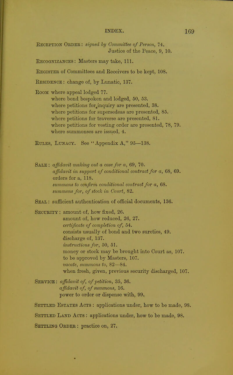 Reception Order : signed by Committee of Person, 74. Justice of the Peace, 9, 10. Recognizances: Masters may take, 111. Register of Committees and Receivers to be kept, 108. Residence : change of, by Lunatic, 137. Room where appeal lodged 77. where bond bespoken and lodged, 50, 53. where petitions for^inquiry are presented, 38. •where petitions for supersedeas are presented, 85. ■where petitions for traverse are presented, 81. where petitions for vesting order are presented, 78, 79. ■where summonses are issued, 4. Rules, Lunacy. See Appendix A, 95—138. Sale : affidavit malting out a case for a, 69, 70. affidavit in support of conditional contract for a, 68, 69. orders for a, 118. summons to confirm conditional contract for a, 68. summons for, of stock in Court, 82. Seal : sufficient authentication of official documents, 136. Security : amount of, how fixed, 26. amount of, how reduced, 26, 27. certificate of completion of, 54. consists usually of bond and two sureties, 49. discharge of, 137. instructions for, 50, 51. money or stock may be brought into Court as, 107. to be approved by Masters, 107. vacate, summons to, 82—84. when fresh, given, previous security discharged, 107. Service: affidavit of, of petition, 35, 36. affidavit of, of summons, 16. power to order or dispense with, 99. Settled Estates Acts : applications under, how to be made, 98. Settled Land Acts : applications under, how to be made, 98. Settling Order : practice on, 27.