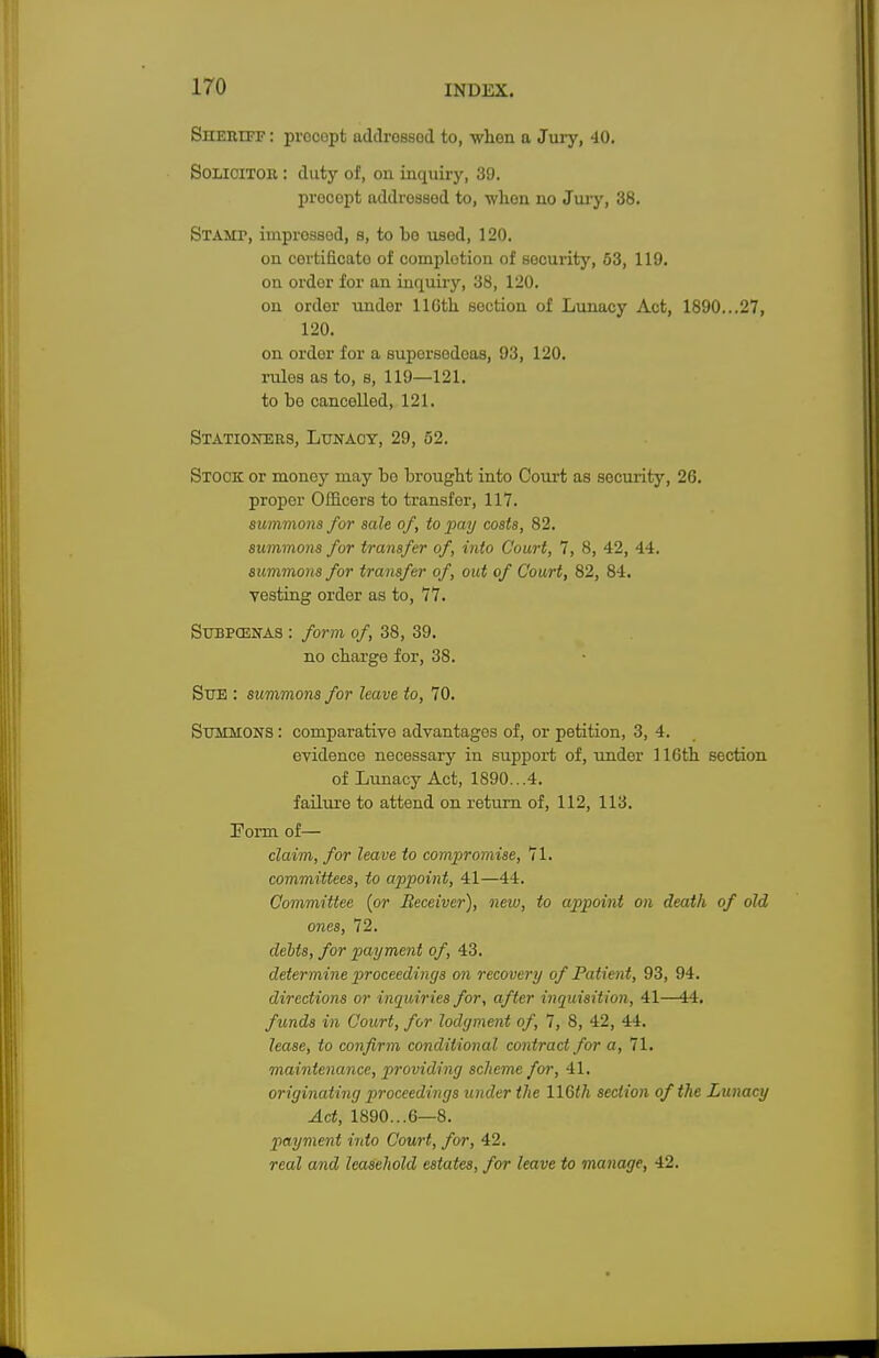 Sheriff : prccopt addrossod to, when a Jury, 40. Solicitor : duty of, ou inquiry, 39. procopt addressed to, when no Jury, 38. Stamt, improssed, s, to bo used, 120. on certificate of completion of security, 53, 119. on ordor for an inquiry, 38, 120. on order under 116tli section of Lunacy Act, 1890...27, 120. on order for a supersedeas, 93, 120. rules as to, s, 119—121. to bo cancelled, 121. Stationers, Lunacy, 29, 52. Stock or money may bo brought into Court as security, 26. proper Officers to transfer, 117. summons for sale of, to pay costs, 82. summons for transfer of, into Court, 7, 8, 42, 44. summons for transfer of, out of Court, 82, 84. Testing order as to, 77. Subpcenas : form of, 38, 39. no charge for, 38. Sue : summons for leave to, 70. Summons : comparative advantages of, or petition, 3, 4. evidence necessary in support of, under 116th section of Lunacy Act, 1890...4. failure to attend on return of, 112, 113. Form of— claim, for leave to compromise, 71. committees, to appoint, 41—44. Committee {or Receiver), neiu, to appoint on death of old ones, 72. debts, for payment of, 43. determine proceedings on recovery of Patient, 93, 94. directions or inquiries for, after inquisition, 41—44. funds in Court, for lodgment of, 7, 8, 42, 44. lease, to confirm conditional contract for a, 71. maintenance, providing scheme for, 41. originating proceedings under the 116th section of the Lunacy Act, 1890...6—8. payment into Court, for, 42. real and leasehold estates, for leave to manage, 42.