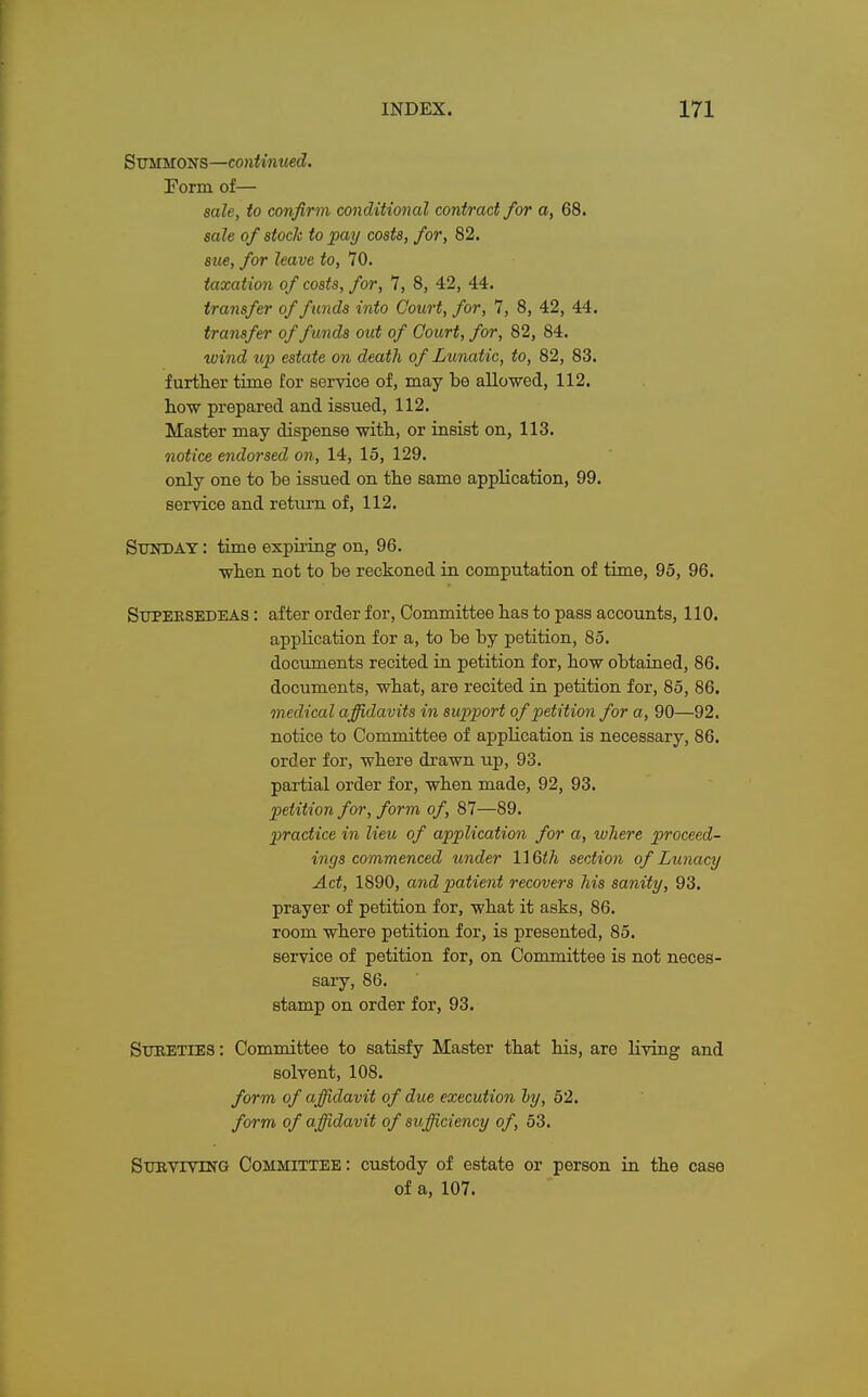 Summons—continued. Form of— sale, to confirm conditional contract for a, 68. sale of stock to pay costs, for, 82. sue, for leave to, 70. taxation of costs, for, 7, 8, 42, 44. transfer of funds into Court, for, 7, 8, 42, 44. transfer of funds out of Court, for, 82, 84. wind up estate on death of Lunatic, to, 82, 83. further time for service of, may be allowed, 112. how prepared and issued, 112. Master may dispense with, or insist on, 113. notice endorsed on, 14, 15, 129. only one to be issued on the same application, 99. service and return of, 112. Sunday : time expiring on, 96. when not to be reckoned in computation of time, 95, 96. Supeksedeas : after order for, Committee has to pass accounts, 110. application for a, to be by petition, 85. documents recited in petition for, how obtained, 86. documents, what, are recited in petition for, 85, 86. medical affidavits in support of petition for a, 90—92. notice to Committee of application is necessary, 86. order for, where drawn up, 93. partial order for, when made, 92, 93. petition for, form of, 87—89. practice in lieu, of application for a, where proceed- ings commenced under 116tf/j section of Lunacy Act, 1890, and patient recovers his sanity, 93. prayer of petition for, what it asks, 86. room where petition for, is presented, 85. service of petition for, on Committee is not neces- sary, 86. stamp on order for, 93. Sureties : Committee to satisfy Master that his, are living and solvent, 108. form of affidavit of due execution by, 52. form of affidavit of sufficiency of, 53. Surviving Committee: custody of estate or person in the case of a, 107.