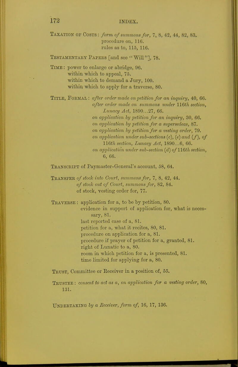 Taxation of Costs: form of summons for, 7, 8, 42, 44, 82, 83. procedure on, 110. rulos as to, 115, 116. Testamentary Papers [and see Will], 78. Time : powor to enlarge or abridgo, 96. within which to appeal, 75. within which to demand a Jury, 100. within which to apply for a traverse, 80. Title, Formal: after order made on petition for an inquiry, 40, 66. after order made on summons under 116th section, Lunacy Act, 1890...27, 66. on application ly petition for an inquiry, 30, 66. on application ly petition for a supersedeas, 87. 071 application liy petition for a vesting order, 79. on application under subsections (c), («) and (/), of 116th section, Lunacy Act, 1890...6, 66. on application under sub-section (d) of 116th section, 6, 66. Transcript of Paymaster-General's account, 58, 64. Transfer of stock into Court, summons for, 7, 8, 42, 44. of stock out of Court, summons for, 82, 84. of stock, vesting order for, 77. Traverse : application for a, to be by petition, 80. evidence in support of application for, what is neces- sary, 81. last reported case of a, 81. petition for a, what it recites, 80, 81. procedure on application for a, 81. procedure if prayer of petition for a, granted, 81. right of Lunatic to a, 80. room in which petition for a, is presented, 81. time limited for applying for a, 80. Trust, Committee or Receiver in a position of, 55. Trustee : consent to act as a, on application for a vesting order, 80, 131. Undertaking by a Receiver, form of, 16, 17, 136.