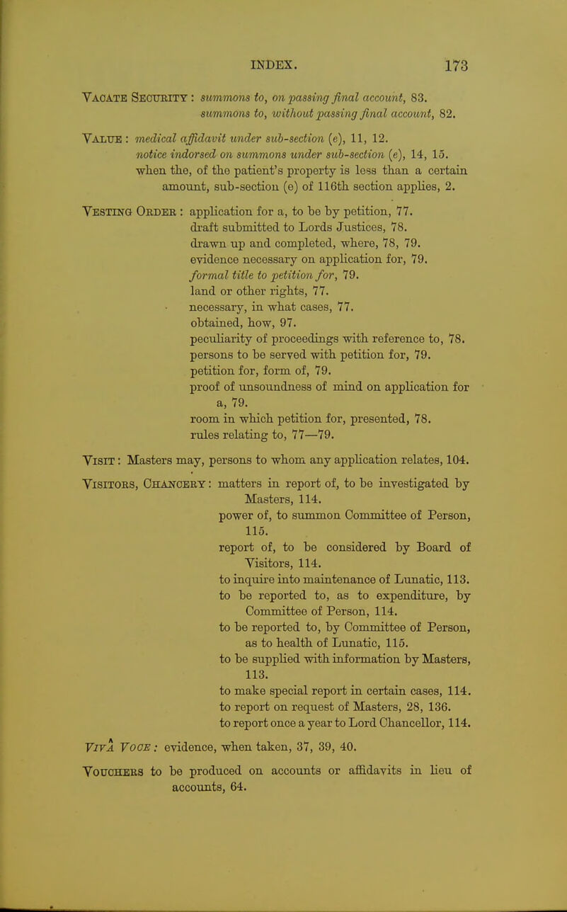 Vacate Security : summons to, on passing final account, 83. summons to, without passing final account, 82. Value : medical affidavit under sub-section (e), 11, 12. notice indorsed on summons under sub-section (e), 14, 15. when the, of the patient's property is loss than a certain amount, sub-section (e) of 116th section applies, 2. Vesting Order : application for a, to be by petition, 77. draft submitted to Lords Justices, 78. drawn up and completed, where, 78, 79. evidence necessary on application for, 79. formal title to petition for, 79. land or other rights, 77. necessary, in what cases, 77. obtained, how, 97. peculiarity of proceedings with reference to, 78. persons to be served with petition for, 79. petition for, form of, 79. proof of unsoundness of mind on application for a, 79. room in which petition for, presented, 78. rules relating to, 77—79. Visit : Masters may, persons to whom any application relates, 104. Visitors, Chancery : matters in report of, to be investigated by Masters, 114. power of, to summon Committee of Person, 115. report of, to be considered by Board of Visitors, 114. to inquire into maintenance of Lunatic, 113. to be reported to, as to expenditure, by Committee of Person, 114. to be reported to, by Committee of Person, as to health of Lunatic, 115. to be supplied with information by Masters, 113. to make special report in certain cases, 114. to report on request of Masters, 28, 136. to report once a year to Lord Chancellor, 114. Viva Voce : evidence, when taken, 37, 39, 40. Vouchers to be produced on accounts or affidavits in lieu of accounts, 64.