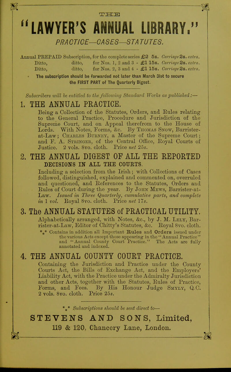 THE H LAWYER'S ANNUAL LIBRARY. PRACTICE—CASES—STA TUTES. Annual PREPAID Subscription, for the complete series £2 5s. Carriage 2s. extra. Ditto, ditto, for Nos. 1, 2 and 3 - £115s. Carriage 2s. extra. Ditto, ditto, for Nos. 2, 3 and 4 - £1 15s. Carriage 2s. extra. The subscription should be forwarded not later than March 31st to secure the FIRST PART of The Quarterly Digest. Sulscribers will be entitled to the following Standard Works as published:— 1. THE ANNUAL PRACTICE. Being a Collection of the Statutes, Orders, and Eules relating to the General Practice, Procedure and Jurisdiction of the Supreme Court, and on Appeal therefrom to the House of Lords. With Notes, Forms, &c. By Thomas Snow, Barrister- at-Law; Charles Burney, a Master of the Supreme Court; and F. A. Stringer, of the Central Office, Koyal Courts of Justice. 2 vols. 8vo. cloth. Price net 25s. 2. THE ANNUAL DIGEST OF ALL THE REPORTED DECISIONS IN ALL THE COURTS. Including a selection from the Irish; with Collections of Cases followed, distinguished, explained and commented on, overruled and questioned, and References to the Statutes, Orders and Rules of Court during the year. By John Mews, Barrister-at- Law. Issued in Three Quarterly, cumulative parts, and complete in 1 vol. Royal 8vo. cloth. Price net 17s. 3. The ANNUAL STATUTES of PRACTICAL UTILITY. Alphabetically arranged, with Notes, &c, by J. M. Lely, Bar- rister-at-Law, Editor of Chitty's Statutes, &c. Royal 8vo. cloth. %* Contains in addition all Important Rules and Orders issued under the various Acts except those appearing in the Annual Practice and Annual County Court Practice. The Acts are fully annotated and indexed. 4. THE ANNUAL COUNTY COURT PRACTICE. Containing the Jurisdiction and Practice under the County Courts Act, the Bills of Exchange Act, and the Employers' Liability Act, with the Practice under the Admiralty Jurisdiction and other Acts, together with the Statutes, Rules of Practice, Forms, and Fees. By His Honour Judge Smyly, Q,.C. 2 vols. 8vo. cloth. Price 25s. *** Subscriptions should be sent direct to— STEVENS AND SONS, Limited, 119 & 120, Chancery Lane, London.