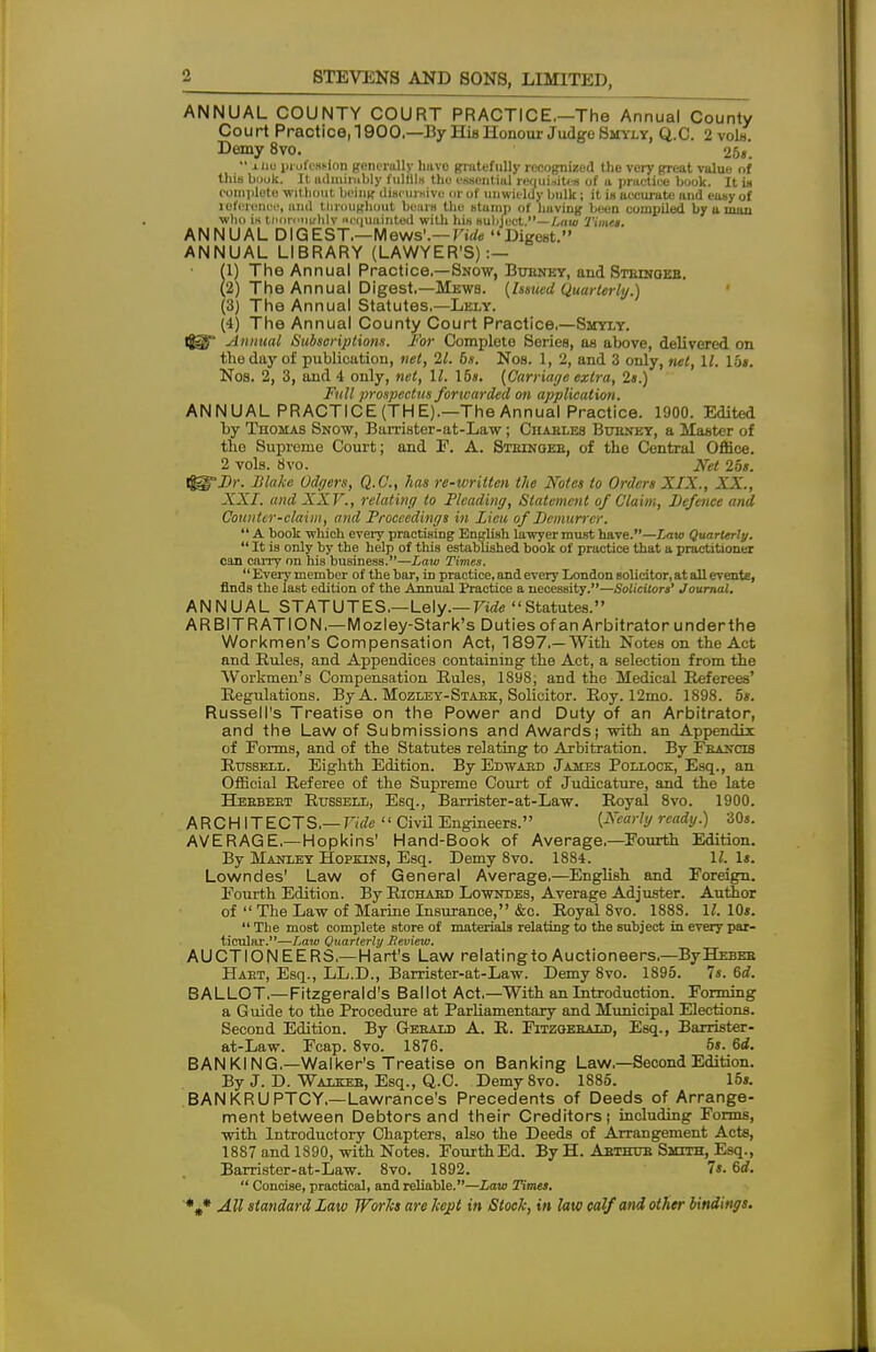 ANNUAL COUNTY COURT PRACTICE.—The Annual County Court Practice, 1900.—By His Honour Judge Shyly, Q.C. 2 vols. Demy 8vo. 25«.  xiiu profession generally hiive gratefully recognized the very great value of thia book. It admirably fulflU the essential requisites of a practice book. It in complete without being discursive or of unwieldy bulk; it is accurate and easy of reference, and throughout bears the stamp of having been compiled by a man who is tnnrinurhlv scquainted with his subject.—Law Timet. ANNUAL DIGEST.—Mews1.— Vide Digest. ANNUAL LIBRARY (LAWYER'S) :— (1) The Annual Practice.—Snow, Bubney, and Stbingeb. (2) The Annual Digest.—Mews. (Issued Quarterly.) (3) The Annual Statutes.—Lely. (4) The Annual County Court Practice.—Shyly. igg Annual Subscriptions. For Complete Series, as above, delivered on the day of publication, net, 21. 6s. Nos. 1, 2, and 3 only, net, \l. lot. Nos. 2, 3, and 4 only, net, 11. Ids. (Carriage extra, 2*.) Full prospectus forwarded on application. ANNUAL PRACTICE (THE).—The Annual Practice. 1900. Edited by Thomas Snow, Barrister-at-Law; Chables Bubney, a Master of the Supreme Court; and E. A. Stringer, of the Central Office. 2 vols. 8vo. Net 25s. rjgrJ)/-. Blake Odgers, Q.C, has re-written the Notes to Orders XIX., XX., XXI. and XXV., relating to Pleading, Statement of Claim, Defence and Counter-claim, and Proceedings in Lieu of Demurrer,  A book which every practising English lawyer must have.—Law Quarterly.  It is only by the help of this established book of practice that a practitioner con carry on his business.—Law Times.  Every member of the bar, in practice, and every London solicitor, at all evente, finds the last edition of the Annual Practice a necessity.—Solicitors' Journal. ANNUAL STATUTES.—Lely.— Vide Statutes. ARBITRATION.—Mozley-Stark's Duties of an Arbitrator underthe Workmen's Compensation Act, 1897,—With Notes on the Act and Rules, and Appendices containing the Act, a selection from the Workmen's Compensation Rules, 1898; and the Medical Referees' Regulations. By A. Mozley-Staek, Solicitor. Roy. 12mo. 1898. 5s. Russell's Treatise on the Power and Duty of an Arbitrator, and the Law of Submissions and Awards; with an Appendix of Forms, and of the Statutes relating to Arbitration. By Francis Russell. Eighth Edition. By Edward James Pollock, Esq., an Official Referee of the Supreme Court of Judicature, and the late Herbert Russell, Esq., Barrister-at-Law. Royal 8vo. 1900. ARCHITECTS.— Vide  Civil Engineers. (Nearly ready.) 30s. AVERAGE.—Hopkins' Hand-Book of Average.—Fourth Edition. By Manley Hopkins, Esq. Demy 8vo. 1884. 1/. 1*. Lowndes' Law of General Average.—English and Foreign. Fourth Edition. By Richabd Lowndes, Average Adjuster. Author of  The Law of Marine Insurance, &c. Royal 8vo. 188S. 11. 10*.  The most complete store of materials relating to the subject in every par- ticular.—Law Quarterly Jleview. AUCTIONEERS.—Hart's Law relatingto Auctioneers.—ByHEBEB Hart, Esq., LL.D., Barrister-at-Law. Demy 8vo. 1895. Is. 6d. BALLOT.—Fitzgerald's Ballot Act.—With an Introduction. Forming a Guide to the Procedure at Parliamentary and Municipal Elections. Second Edition. By Gerald A. R. Fitzgerald, Esq., Barrister- at-Law. Fcap. 8vo. 1876. 5s. 6d. BANKING.—Walker's Treatise on Banking Law.—Second Edition. By J. D. Walk-be, Esq., Q.C. Demy 8vo. 1885. 15». BANKRUPTCY,—Lawrance's Precedents of Deeds of Arrange- ment between Debtors and their Creditors; including Forms, with Introductory Chapters, also the Deeds of Arrangement Acts, 1887 and 1890, with Notes. FourthEd. By H. Abthub Smith, Esq., Barrister-at-Law. 8vo. 1892. 7s. 6d.  Concise, practical, and reliable.—Law Times.