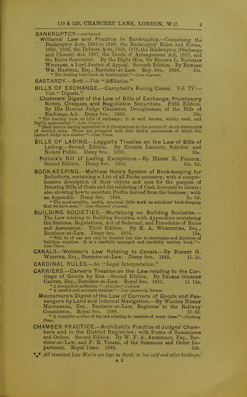 B A N K R U PTCY—eon / in ued. Williams' Law and Practice in Bankruptcy,—Comprising the Bankruptcy Acta, 1883 to 1890, the Bankruptcy Rules and Forms, 1886, 1890, the Debtors Acts, 1869, 1878, the Bankruptcy (Discharge and Closure) Act, 1887, tho Doeds of Arrangement Act, 1887, and the Rules thereunder. By the Right Hon. Sir Roland L. Vauohan Williams, a Lord Justice of Appeal. Seventh Edition. By Edwaed Wm. Hansell, Esq., Barrister-at-Law. Roy. 8vo. 1898. 30*. The leading text-book on bankruptcy.—Law Journal. BASTARDY.— Bott,— Vide Affiliation. BILLS OF EXCHANGE.—Campbell's Ruling Cases. Vol. IV— Vide Digests. Chalmers' Digest of the Law of Bills of Exchange, Promissory Notes, Cheques and Negotiable Securities. Fifth Edition. By His Honour Judge Chalmers, Draughtsman of the Bills of Exchange Act. Demy 8vo. 1896. 18s,- The leading book on bills of exchange; it is well known, widely used, and highly appreciated.'1—Law Journal. Each section having appended to it illustrations in the nature of short statements' of decided cases. These are prepared with that skilful conciseness of which the learned Judge is a master.—Law Times. BILLS OF LADING.—Leggett's Treatise on the Law of Bills of Lading.—Second Edition. By Eugene Lequett, Solicitor and Notary Public. Demy 8vo. 1893. 30s. Pollock's Bill of Lading Exceptions.—By Henry E. Pollock. Second Edition. Demy 8vo. 1896. 10s. 6d. BOOK-KEEPING.—Matthew Hale's System of Book-keeping for Solicitors, containing a List of all Books necessary, with a compre- hensive description of their objects and uses for the purpose of Drawing Bills of Costs and the rendering of Cash Accounts to clients; also showing how to ascertain Profits derived from the business ; with an Appendix. Demy 8vo. 1884. 5s. 6d. The most sensible, useful, practical little work on solicitors' book-keeping that we have seen.—Law Students' Journal. BUILDING SOCIETIES.—Wurtzburg on Building Societies.— The Law relating to Building Societies, with Appendices containing the Statutes, Regulations, Act of Sederunt, and Precedents of Rules and Assurances. Third Edition. By E. A. Wuetzbueg, Esq., Barrister-at-Law. Demy 8vo. 1895. 15*. Will be of use not only to lawyers but also to secretaries and directors of building societies. It is a carefully arranged and carefully written book.— Law Times. CANALS,—Webster's Law Relating to Canals.—By Robeet G. Webstee, Esq., Barrister-at-Law. Demy 8vo. 1885. 11. Is. CARDINAL RULES.—See Legal Interpretation. CARRIERS.—Carver's Treatise on the Law relating to the Car- riage of Goods by Sea,—Second Edition. By Thomas Gllbeet Caevee, Esq., Barrister-at-Law. Royal 8vo. 1891. 1/. 12s. A recognized authority.—Solicitors' Journal. A careful and accurate treatise.—Law Quarterly Review. Macnamara's Digest of the Law of Carriers of Goods and Pas- sengers by Land and Internal Navigation.—By Waltee Heney Macnamaea, Esq., Barrister-at-Law, Registrar to the Railway Commission. Royal 8vo. 1888. 11. 8s. A complete epitome of the law relating to oarriers of every class.—Railway Press. CHAMBER PRACTICE.—Archibald's Practice at Judges'Cham- bers and in the District Registries; with Forms of Summonses and Orders. Second Edition. By W. F. A. Archibald, Esq., Bar- rister-at-Law, and P. E. Vizaed, of the Summons and Order De- partment. Royal 12mo. 1886. 16s. %* All standard La w Works are kept in Stock, in laiv calf and other bindings. A 2