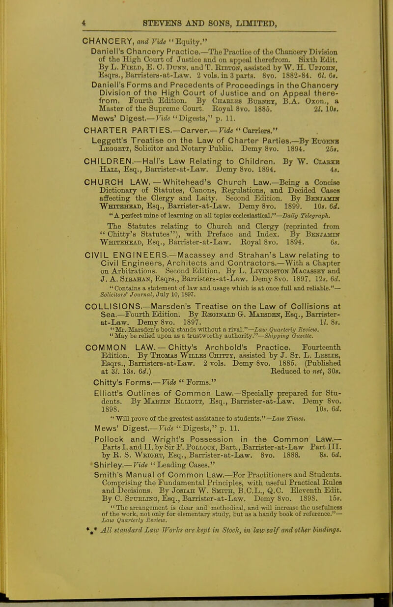 CHANCERY, and Vide Equity. Darnell's Chancery Practice.—The Practice of the Chancery Division of the High Court of Justice and on appeal therefrom. Sixth Edit. By L. Field, E. C. Dunn, and T. Ribton, assisted by W. H. Upjohn, Esqrs., Barristers-at-Law. 2 vols, in 3 parts. 8vo. 1882-84. 61. 6i. DanielPs Forms and Precedents of Proceedings in the Chancery Division of the High Court of Justice and on Appeal there- from, Fourth Edition. By Chables Bubnkt, B.A. Oxon., a Master of the Supremo Court. Royal 8vo. 1885. 21. IOi. Mews' Digest,— Vide Digests, p. 11. CHARTER PARTIES.—Carver.—Carriers. Leggett's Treatise on the Law of Charter Parties,—ByEuoENB Leggett, Solioitor and Notary Public. Demy 8vo. 1894. 26*. CHILDREN.—Hall's Law Relating to Children. By W. Clabkb Hall, Esq., Barrister-at-Law. Demy 8vo. 1894. 4s. CHURCH LAW.—Whitehead's Church Law.—Being a Concise Dictionary of Statutes, Canons, Regulations, and Decided Cases affeoting the Clergy and Laity. Second Edition. By Benjamin Whitehead, Esq., Barrister-at-Law. Demy 8vo. 1899. 10s. 6d. A perfect mine of learning on all topics ecclesiastical.—Daily Telegraph. The Statutes relating to Church and Clergy (reprinted from Chitty's Statutes), with Preface and Index. By Benjamin Whitehead, Esq., Barrister-at-Law. Royal 8vo. 1894. 6s. CIVIL ENGINEERS,—Macassey and Strahan's Law relating to Civil Engineers, Architects and Contractors.—With a Chapter on Arbitrations. Second Edition. By L. Livingston Macassey and J. A. Steahan, Esqrs., Barristers-at-Law. Demy 8vo. 1897. 12s. 6d. Contains a statement of law and usage which is at once full and reliable.— Solicitors' Journal, July 10, 1897. COLLISIONS,—Marsden's Treatise on the Law of Collisions at Sea.—Fourth Edition. By Reginald Gt. Maesden, Esq., BarriHter- at-Law. Demy 8vo. 1897. 1/. 8s. Mr. Marsden's book stands without a rival.—Law Quarterly Review. May be relied upon as a trustworthy authority.—Shipping Gazette. COMMON LAW. —Chitty's Archbold's Practice. Fourteenth Edition. By Thomas Willes Chittt, assisted by J. St. L. Leslie, Esqrs., Barristers-at-Law. 2 vols. Demy 8vo. 1885. (Published at 37. 13s. 6d.) Reduced to net, 30s. Chitty's Forms.— Vide Forms. Elliott's Outlines of Common Law.—Specially prepared for Stu- dents. By Maetin Elliott, Esq., Barrister-at-Law. Demy 8vo. 1898. 10s. 6d. Will prove of the greatest assistance to students.—Law Times. Mews' Digest.— Vide Digests, p. 11. Pollock and Wright's Possession in the Common Law.— Parts I. and II. by Sir F. Pollock, Bart., Barrister-at-Law Part III. by R. S. Weight, Esq., Barrister-at-Law. 8vo. 1888. 8s. 6d. Shirley.— Vide Leading Cases. Smith's Manual of Common Law.—For Practitioners and Students. Comprising the Fundamental Principles, with useful Practical Rules and Decisions. By Josiah W. Smith, B.C.L., Q.C. Eleventh Edit. By C. Spueltng, Esq., Barrister-at-Law. Demy 8vo. 1898. 15s. The arrangement is clear and methodical, and will increase the usefulness of the work, not only for elementary study, but as a handy book of reference.— Law Quarterly lleview.