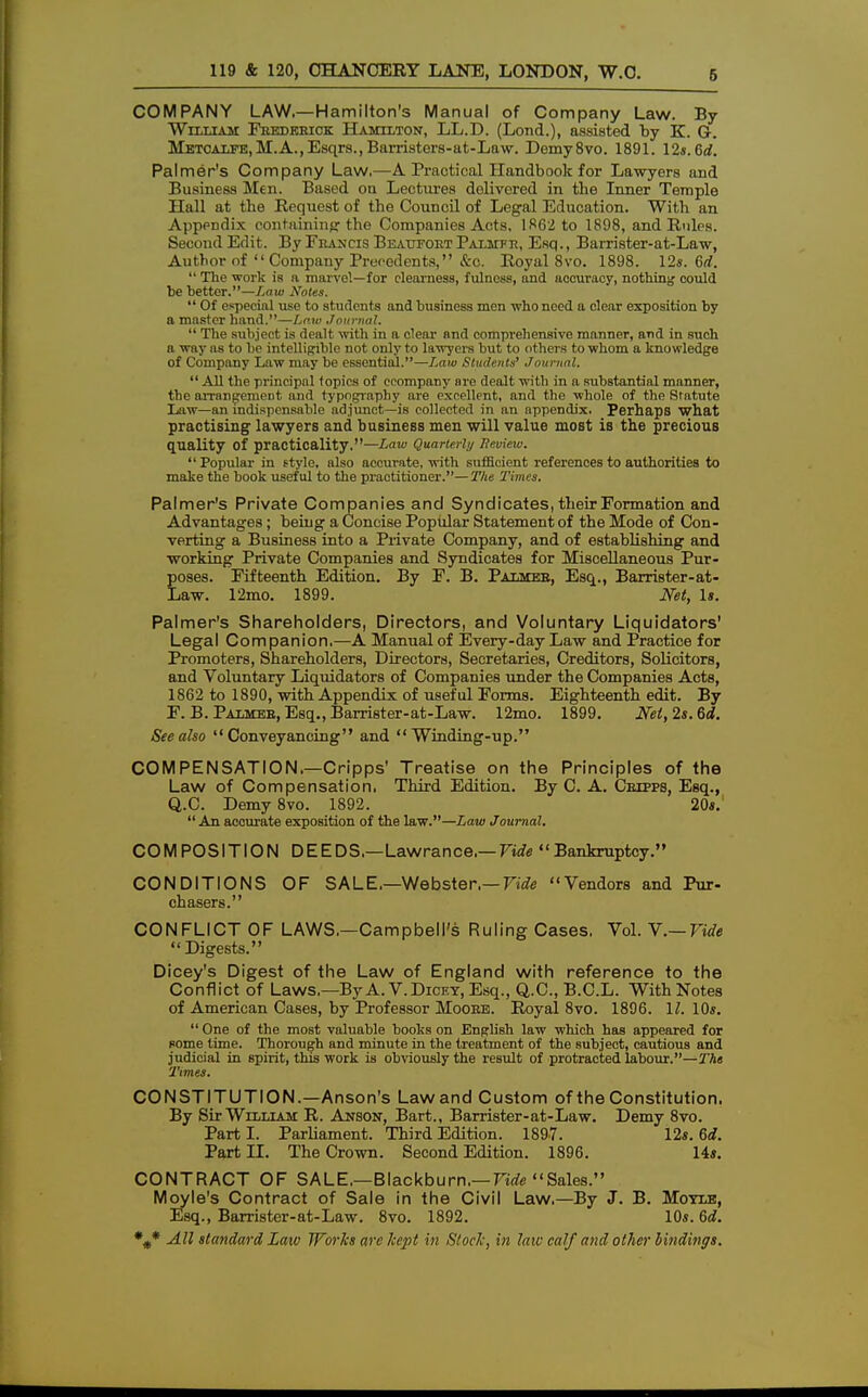 COMPANY LAW.—Hamilton's Manual of Company Law. By William Frederick Hamilton, LL.D. (Lond.), assisted by K. G. Metcalfe,M.A.,Esqrs.,Barristers-at-Law. Demy8vo. 1891. 12*.6rf. Palmer's Company Law,—A Practical Handbook for Lawyers and Business Men. Based on Lectures delivered in the Inner Temple Hall at the Request of the Council of Legal Education. With an Appendix containing: the Companies Acts, 1862 to 1898, and Rules. Second Edit. By Francis Beaufort Palmfr, Esq., Barrister-at-Law, Author of Company Precedents, &c. Royal 8vo. 1898. 12*. 6rf.  The work is a marvel—for clearness, fulness, and accuracy, nothing could be better.—Law Notes.  Of especial use to students and business men who need a clear exposition by a master hand.—Law Journal.  The subject is dealt with in a clear and comprehensive manner, and in such a way as to be intelligible not only to lawyers but to others to whom a knowledge of Company Law may be essential.—Law Students' Journal.  All the principal topics of ccompany are dealt with in a substantial manner, the arrangement and typography are excellent, and the whole of the Statute Law—an indispensable adjunct—is collected in an appendix. Perhaps what practising lawyers and business men will value most is the precious quality Of practicality.—Law Quarterly Review.  Popular in style, also accurate, with sufficient references to authorities to make the book useful to the practitioner.—The Times. Palmer's Private Companies and Syndicates, their Formation and Advantages; being a Concise Popular Statement of the Mode of Con- verting a Business into a Private Company, and of establishing and working Private Companies and Syndicates for Miscellaneous Pur- poses. Fifteenth Edition. By F. B. Palmer, Esq., Barrister-at- Law. 12mo. 1899. Net, Is. Palmer's Shareholders, Directors, and Voluntary Liquidators' Legal Companion.—A Manual of Every-day Law and Practice for Promoters, Shareholders, Directors, Secretaries, Creditors, Solicitors, and Voluntary Liquidators of Companies under the Companies Acts, 1862 to 1890, with Appendix of useful Forms. Eighteenth edit. By F.B. Palmer, Esq., Barrister-at-Law. 12mo. 1899. Net, 2s. 6d. See also Conveyancing and Winding-up. COMPENSATION—Cripps' Treatise on the Principles of the Law of Compensation, Third Edition. By C. A. Crtppb, Esq., Q.C Demy 8vo. 1892. 20*.  An accurate exposition of the law.—Law Journal. COMPOSITION DEEDS.—Lawrance.— Vide Bankruptcy. CONDITIONS OF SALE,—Webster.— Tide Vendors and Pur- chasers. CONFLICT OF LAWS,—Campbell's Ruling Cases, Vol. Y.— Vide Digests. Dicey's Digest of the Law of England with reference to the Conflict of Laws,—By A. V. Dicey, Esq., Q.C, B.C.L. With Notes of American Cases, by Professor Moore. Royal 8vo. 1896. 11. 10*.  One of the most valuable books on English law which has appeared for some time. Thorough and minute in the treatment of the subject, cautious and judicial in spirit, this work is obviously the result of protracted labour.—The Times. CONSTITUTION.—Anson's Law and Custom of the Constitution. By Sir William R. Anson, Bart., Barrister-at-Law. Demy 8vo. Parti. Parliament. Third Edition. 1897. 12*. 6d. Part II. The Crown. Second Edition. 1896. 14*. CONTRACT OF SALE,—Blackburn,— Vide Sales. Moyle's Contract of Sale in the Civil Law,—By J. B. Motle, Esq., Barrister-at-Law. 8vo. 1892. 10*. 6d.