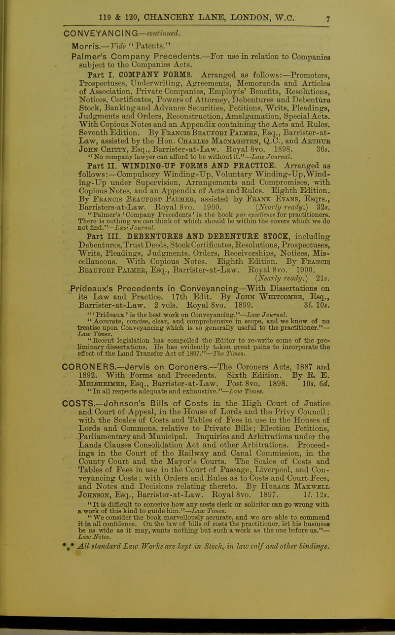 CONVEYANCING—continued. Morris.— Vide Patents. Palmer's Company Precedents.—For use in relation to Companies subject to the Companies Acts. Part I. COMPANY FORMS. Arranged as follows:—Promoters, Prospeotuses, Underwriting, Agreements, Memoranda and Articles of Association, Private Companies, Employes' Benefits, Resolutions, Notices, Certificates, Powers of Attorney, Debentures and Debenture Stock, Banking and Advanoe Securities, Petitions, Writs, Pleadings, Judgments and Orders, Reconstruction, Amalgamation, Special Acts. With Copious Notes and an Appendix containing the Acts and Rules. Seventh Edition. By Francis Beaufort Palmer, Esq., Barrister- at- Law, assisted by the Hon. Charles Macnaghten, Q.C., and Arthur John Chitty, Esq., Barrister-at-Law. Royal 8vo. 1898. 36s. No company lawyer can afford to be without it.—Law Journal. Part II. WINDING-UP FORMS AND PRACTICE. Arranged as follows:—Compulsory Winding-Up, Voluntary Winding-Up.Wind- ing-Up under Supervision, Arrangements and Compromises, with Copious Notes, and an Appendix of Acts and Rules. Eighth Edition. By Francis Beatjfoet Palmer, assisted by Frank Evans, Esqrs., Barristers-at-Law. Royal 8vo. 1900. {Nearly ready.) 32s. Palmer's ' Company Precedents' is the book par excellence for practitioners. There is nothing we can think of which should be within the covers which we do not find.— Law Journal. Part III. DEBENTURES AND DEBENTURE STOCK, including Debentures, Trust Deeds, Stock Certificates, Resolutions, Prospectuses, Writs, Pleadings, Judgments, Orders, Receiverships, Notices, Mis- cellaneous. With Copious Notes. Eighth Edition. By Francis Beatjfoet Palmer, Esq., Barrister-at-Law. Royal 8vo. 1900. {Nearly ready.) 21s. Prideaux's Precedents in Conveyancing—With Dissertations on its Law and Practice. 17th Edit. By John Whitcombe, Esq., Barrister-at-Law. 2 vols. Royal 8vo. 1899. 31. 10s. ' Prideaux' is the best work on Conveyancing.—Law Journal. Accurate, concise, clear, and comprehensive in scope, and we know of no treatise upon Conveyancing which is so generally useful to the practitioner.— Law Times. Recent legislation has compelled the Editor to re-write some of the pre- liminary dissertations. He has evidently taken great pains to incorporate the effeot of the Land Transfer Act of 1897.—The Times. CORONERS—Jervis on Coroners.—The Coroners Acts, 1887 and 1892. With Forms and Precedents. Sixth Edition. By R. E. Melsheimer, Esq., Barrister-at-Law. Post 8vo. 1898. 10s. 6d. In all respects adequate and exhaustive.—Law Times. COSTS.—Johnson's Bills of Costs in the High Court of Justice and Court of Appeal, in the House of Lords and the Privy Council; with the Scales of Costs and Tables of Fees in use in the Houses of Lords and Commons, relative to Private Bills; Election Petitions, Parliamentary and Municipal. Inquiries and Arbitrations under the Lands Clauses Consolidation Act and other Arbitrations. Proceed- ings in the Court of the Railway and Canal Commission, in the County Court and the Mayor's Courts. The Scales of Costs and Tables of Fees in use in the Court of Passage, Liverpool, and Con- veyancing Costs: with Orders and Rules as to Costs and Court Fees, and Notes and Decisions relating thereto. By Horace Maxwell Johnson, Esq., Barrister-at-Law. Royal 8vo. 1897. 11. 12s. It is difficult to conceive how any costs clerk or solicitor can go wrong with a work of this kind to Ruide him.—Law Times. We consider the book marvellously accurate, and we are able to commend it in all confidence. On the law of bills of costs the practitioner, let his business be as wide as it may, wants nothing but such a work as the one before us.— Law Notes.