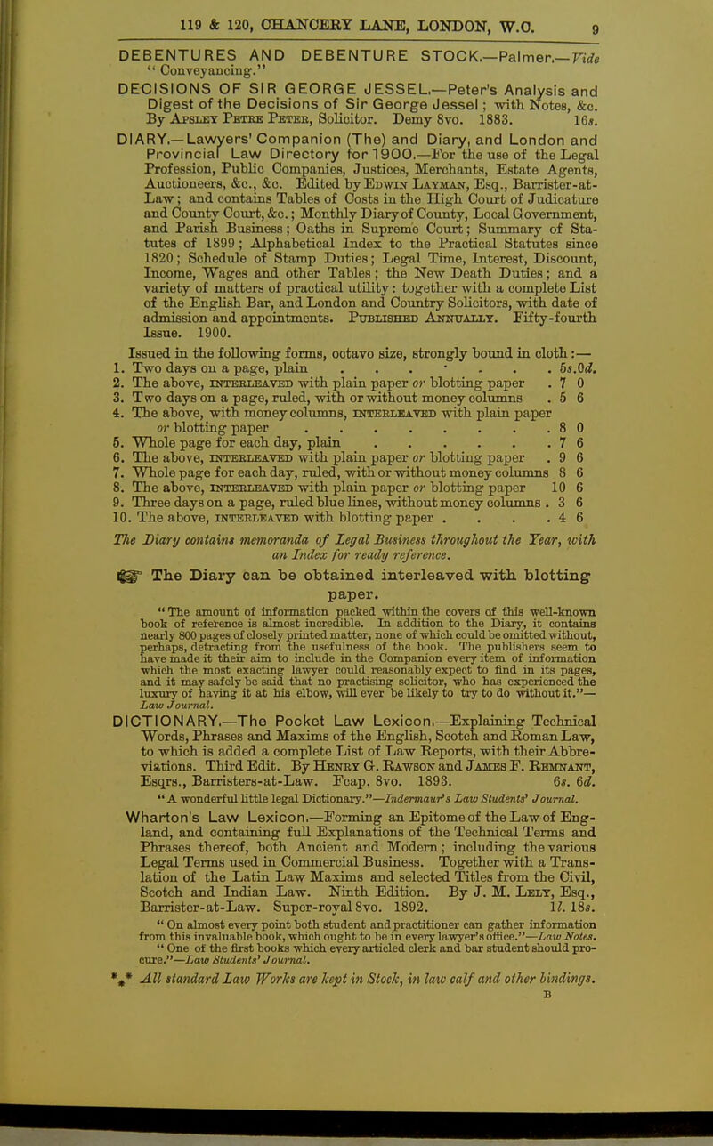 DEBENTURES AND DEBENTURE STOCK,—Palmer,— Vide Conveyancing;. DECISIONS OF SIR GEORGE J ESS EL—Peter's Analysis and Digest of the Decisions of Sir George Jessel; with Notes, &c. By Apsley Petre Petee, Solicitor. Demy 8vo. 1883. 1G«. DIARY.—Lawyers' Companion (The) and Diary, and London and Provincial Law Directory for 1900,—For the use of the Legal Profession, Public Companies, Justices, Merchants, Estate Agents, Auctioneers, &c, &o. Edited by Edwin Layman, Esq., Barrister-at- Law; and contains Tables of Costs in the High Court of Judicature and County Court, &c.; Monthly Diary of County, Local Government, and Parish Business; Oaths in Supreme Court; Summary of Sta- tutes of 1899; Alphabetical Index to the Practical Statutes since 1820; Schedule of Stamp Duties; Legal Time, Interest, Discount, Income, Wages and other Tables; the New Death Duties; and a variety of matters of practical utility: together with a complete List of the English Bar, and London and Country Solicitors, with date of admission and appointments. Published Annually. Eifty-fourth Issue. 1900. Issued in the following forms, octavo size, strongly bound in cloth :— 1. Two days on a page, plain ....... 5s.Qd. 2. The above, interleaved with plain paper or blotting paper . 7 0 3. Two days on a page, ruled, with or without money columns . 5 6 4. The above, with money columns, interleaved with plain paper or blotting paper 8 0 5. Whole page for each day, plain . . . . . .76 6. The above, interleaved with plain paper or blotting paper . 9 6 7. Whole page for each day, ruled, with or without money columns 8 6 8. The above, interleaved with plain paper or blotting paper 10 6 9. Three days on a page, ruled blue lines, without money columns . 3 6 10. The above, interleaved with blotting paper . . . .46 The Diary contains memoranda of Legal Business throughout the Year, with an Index for ready reference. igg* The Diary can be obtained interleaved with blotting- paper. The amount of information packed within the covers of this well-known book of reference is almost incredible. In addition to the Diary, it contains nearly 800 pages of closely printed matter, none of which could be omitted without, perhaps, detracting from the usefulness of the book. The publishers seem to have made it their aim to include in the Companion every item of information which the most exacting lawyer could reasonably expect to find in its pages, and it may safely be said that no practising solicitor, who has experienced the luxury of having it at his elbow, will ever be likely to try to do without it.— Law Journal. DICTIONARY.—The Pocket Law Lexicon—Explaining Technical Words, Phrases and Maxims of the English, Scotch and Roman Law, to which is added a complete List of Law Reports, with their Abbre- viations. Third Edit. By Henry G. Rawson and James E. Remnant, Esqrs., Barristers-at-Law. Ecap. 8vo. 1893. 6s. 6d. A wonderful little legal Dictionary.—Indermaur's Law Students' Journal. Wharton's Law Lexicon.—Forming an Epitome of the Law of Eng- land, and containing full Explanations of the Technical Terms and Phrases thereof, both Ancient and Modern; including the various Legal Terms used in Commercial Business. Together with a Trans- lation of the Latin Law Maxims and selected Titles from the Civil, Scotch and Indian Law. Ninth Edition. By J. M. Lely, Esq., Barrister-at-Law. Super-royal 8vo. 1892. II. 18s. On almost every point both student and practitioner can gather information from this invaluable book, which ought to be in every lawyer's office.—Law Notes. One of the first books which every articled clerk and bar student should pro- cure.—Law Students' Journal. %* All standard Law Works are kept in Stock, in law calf and other bindings. B