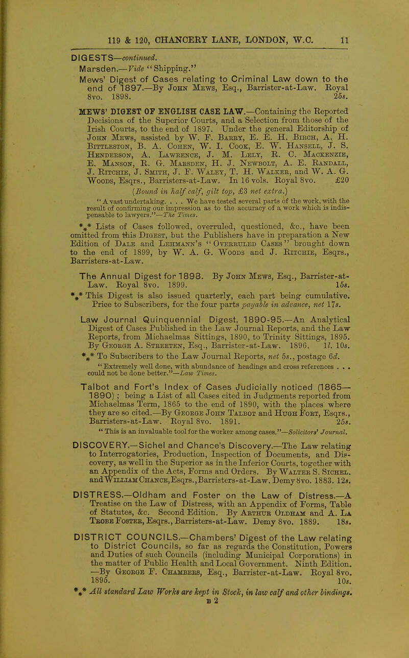 DIG ESTS—continued. Marsden.— Vide Shipping. Mews' Digest of Cases relating to Criminal Law down to the end of 1897.—By John Mews, Esq., Barrister-at-Law. Royal 8vo. 1898. 25s. MEWS' DIGEST OF ENGLISH CASE LAW.—Containing the Reported Decisions of the Superior Courts, and a Selection from those of the Irish Courts, to the end of 1897. Under the general Editorship of John Mews, assisted by ~W. F. Babey, E. E. H. Biech, A. H. Bittleston, B. A. Cohen, W. I. Cook, E. W. Hansell, J. S. Henderson, A. Lawrence, J. M. Lelt, R. C. Mackenzie, E. Manson, R. G. Mabsden, H. J. Newbolt, A. E. Randall, J. Ritchie, J. Smith, J. F. Walet, T. H. Walkee, and W. A. G-. Woods, Esqrs., Barristers-at-Law. In 16 vols. Royal 8vo. £20 (Bound in half calf, gilt top, £3 net extra.) A vast undertaking. . . . We have tested several parts of the work, with the result of conlirming our impression as to the accuracy of a work which is indis- pensable to lawyers.—The Times. %* Lists of Cases followed, overruled, questioned, &c, have been omitted from this Digest, but the Publishers have in preparation a New Edition of Dale and Lehmann's Overeuled Cases brought down to the end of 1899, by W. A. G. Woods and J. Ritchie, Esqrs., Barristers-at-Law. The Annual Digest for 1898. By John Mews, Esq., Barrister-at- Law. Royal 8vo. 1899. 15s. %* This Digest is also issued quarterly, each part being cumulative. Prioe to Subscribers, for the four parts payable in advance, net 17*. Law Journal Quinquennial Digest, 1890-95.—An Analytical Digest of Cases Published in the Law Journal Reports, and the Law Reports, from Michaelmas Sittings, 1890, to Trinity Sittings, 1895. By Geobge A. Steeeten, Esq., Barrister-at-Law. 1896. 11. 10s. %* To Subscribers to the Law Journal Reports, net 5s., postage 6d. Extremely well done, with abundance of headings and cross references . . . could not be done better.—Law Times. Talbot and Fort's Index of Cases Judicially noticed (1865— 1890) ; being a List of all Cases cited in Judgments reported from Michaelmas Term, 1865 to the end of 1890, with the places where they are so cited.—By Geoege John Talbot and Hugh Fobt, Esqrs., Barristers-at-Law. Royal 8vo. 1891. 25s. This is an invaluable tool for the worker among cases.—Solicitors' Journal. DISCOVERY—Sichel and Chance's Discovery.—The Law relating to Interrogatories, Production, Inspection of Documents, and Dis- covery, as well in the Superior as in the Inferior Courts, together with an Appendix of the Acts, Forms and Orders. By Walteb S. Sichel. and William CHANCE,Esqrs., Barristers-at-Law. Demy 8vo. 1883. 12s. DISTRESS.—Oldham and Foster on the Law of Distress.—A Treatise on the Law of Distress, with an Appendix of Forms, Table of Statutes, &c. Second Edition. By Abthtje Oldham and A. La TbobeFosteb, Esqrs., Barristers-at-Law. Demy 8vo. 1889. 18s. DISTRICT COUNCILS.—Chambers' Digest of the Law relating to District Councils, so far as regards the Constitution, Powers and Duties of such Councils (including Municipal Corporations) in the matter of Public Health and Local Government. Ninth Edition. —By Geobgb F. Chambebb, Esq., Barrister-at-Law. Royal 8vo. 1895. 10s. *„* All standard Law Works are kept in Slock, in law calf and other bindings. b 2