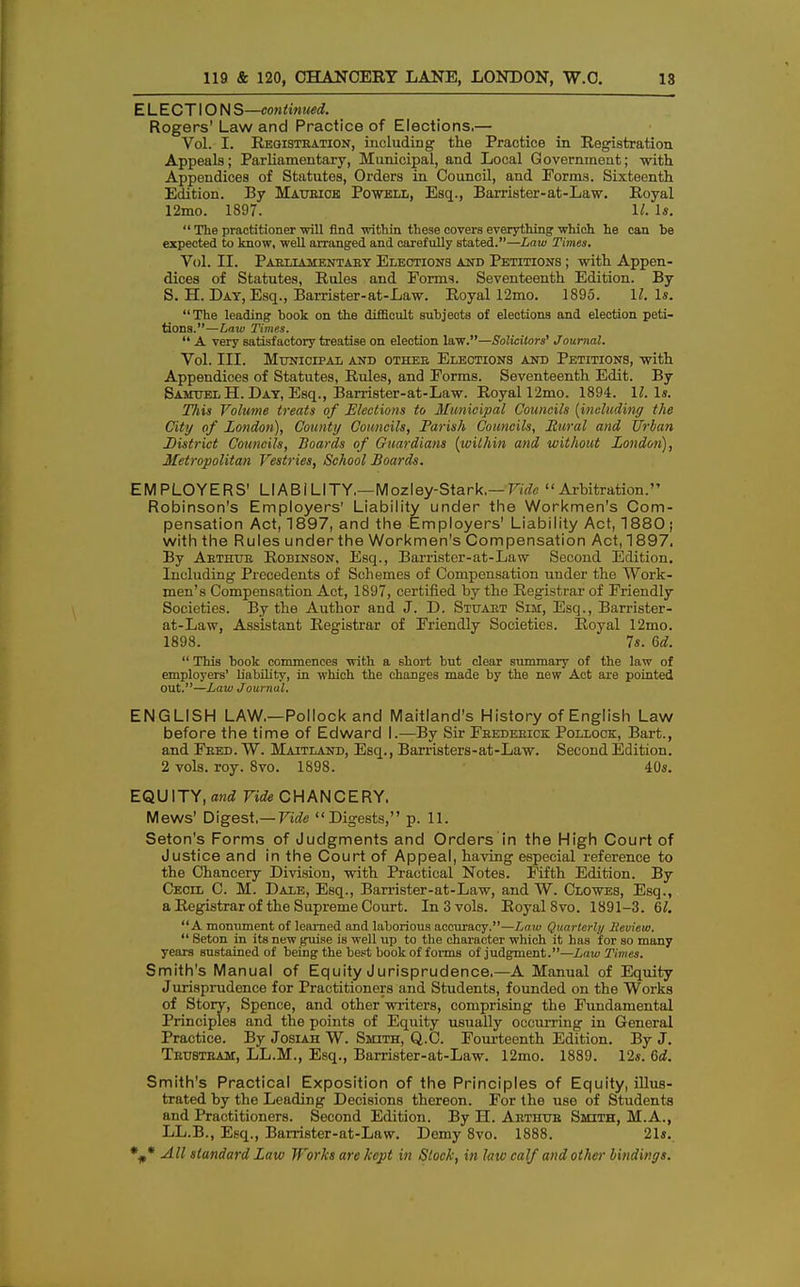 ELECTION S—continued. Rogers' Law and Practice of Elections.— Vol. I. Registration, including the Practice in Registration Appeals; Parliamentary, Municipal, and Local Government; •with Appendices of Statutes, Orders in Council, and Forms. Sixteenth Edition. By Maurice Powell, Esq., Barrister-at-Law. Royal 12mo. 1897. 1/. Is. The practitioner will find within these covers everything which he can he expected to know, well arranged and carefully stated.—Law Times. Vol. II. Parliamentary Elections and Petitions ; with Appen- dices of Statutes, Rules and Forms. Seventeenth Edition. By S. H. Day, Esq., Barrister-at-Law. Royal 12mo. 1895. 11. Is. The leading hook on the difficult subjects of elections and election peti- tions.—Law Times. A very satisfactory treatise on election law.—Solicitors' Journal. Vol. III. Municipal and othee Elections and Petitions, with Appendices of Statutes, Rules, and Forms. Seventeenth Edit. By Samuel H. Day, Esq., Barrister-at-Law. Royal 12mo. 1894. II. Is. This Volume treats of Elections to Municipal Councils [including the City of London), County Councils, Parish Councils, Rural and Urban district Councils, Boards of Guardians {within and without London), Metropolitan Vestries, School Boards. EMPLOYERS' LIABILITY.—Mozley-Stark.— Vide Arbitration. Robinson's Employers' Liability under the Workmen's Com- pensation Act, 1897, and the Employers' Liability Act, 1880 ; with the Rules under the Workmen's Compensation Act,1897. By Arthur Robinson, Esq., Barrister-at-Law Second Edition. Including Precedents of Schemes of Compensation under the Work- men's Compensation Act, 1897, certified by the Registrar of Friendly Societies. By the Author and J. D. Stuart Sim, Esq., Barrister- at-Law, Assistant Registrar of Friendly Societies. Royal 12mo. 1898. 7s. 6d. This book commences with a short but clear summary of the law of employers' b'ability, in which the changes made by the new Act are pointed out.—Law Journal. ENGLISH LAW.—Pollock and Maitland's History of English Law before the time of Edward I.—By Sir Frederick Pollock, Bart., and Fred. W. Maitland, Esq., Barristers-at-Law. Second Edition. 2 vols. roy. 8vo. 1898. 40*. EQUITY, and Vide CHANCERY. Mews' Digest,— Vide Digests, p. 11. Seton's Forms of Judgments and Orders in the High Court of Justice and in the Court of Appeal, having especial reference to the Chancery Division, with Practical Notes. Fifth Edition. By Cecil C. M. Dale, Esq., Barrister-at-Law, and W. Clowes, Esq., a Registrar of the Supreme Court. In 3 vols. Royal 8vo. 1891-3. 67. A monument of learned and laborious accuracy.—Law Quarterly Review. Seton in its new guise is well up to the character which it has for so many years sustained of being the best book of forms of judgment.—Law Times. Smith's Manual of Equity Jurisprudence,—A Manual of Equity Jurisprudence for Practitioners and Students, founded on the Works of Story, Spence, and other writers, comprising the Fundamental Principles and the points of Equity usually occurring in General Practice. By Josiah W. Smith, Q.C. Fourteenth Edition. By J. Trubtram, LL.M., Esq., Barrister-at-Law. 12mo. 1889. 12«. 6d. Smith's Practical Exposition of the Principles of Equity, illus- trated by the Leading Decisions thereon. For the use of Students and Practitioners. Second Edition. By H. Arthur Smith, M.A., LL.B., Esq., Barrister-at-Law. Demy 8vo. 1888. 21«.