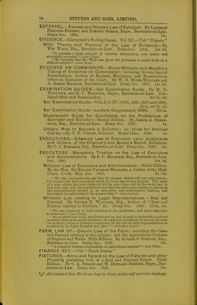 ESTOPPEL—Everest and Strode's Law of Estoppel. By Lancelot Fielding Everest, and Edmund Strode, Esqrs., Barristers-at-Law. Demy 8vo. 1884. 18*. EVIDENCE.—Campbell's Ruling Cases. Vol. XI.— Vide  Digests. Wills' Theory and Practice of the Law of Evidence.—By Wm. Wills, Esq., Barrister-at-Law. Demy8vo. 1894. 10s. 6d. It contains a large amount of valuable information, very tersely and accurately conveyed.—Law Times. Wo consider that Mr. Wills hag given the profession a useful book on a difficult subject.—Law Notes. EVIDENCE ON COMMISSION.—Hume-Williams and Macklin's Taking of Evidence on Commission: including therein Special Examinations, Letters of Request, Mandamus and Examinations before an Examiner of the Court. By W. E. Hume-Williams and A. Homer Maoklin, Barristers-at-Law. Demy 8vo. 1895. 12s. Gd. EXAMINATION GUIDES.—Bar Examination Guide. By H. D. Woodcock, andR. C. Maxwell, Esqrs., Barristers-at-Law. Pub- lished after each Examination. Ket 2s. 6d. Bar Examination Guide—Vols.I.toIV. (1895, 1896,1897 and 1898). Each, net Is. 6d, Bar Examination Guide—Lecture Supplement, 1896. Netls. Shearwood's Guide for Candidates for the Professions of Barrister and Solicitor.—Second Edition. By Joseph A. Shear- wood, Esq., Barrister-at-Law. Demy 8vo. 1887. 6*. Uttley's How to Become a Solicitor; or, Hints for Articled Clerks.—By T. F. Uttley, Solicitor. Royal 12mo. 1894. 5s. EXECUTIONS.—Edwards' Law of Execution upon Judgments and Orders of the Chancery and Queen's Bench Divisions, By C. J. Edwards, Esq., Barrister-at-Law. Demy 8vo. 1888. 16s. EXECUTORS.—Macaskie's Treatise on the Law of Executors and Administrators. By S. C. Macaskie, Esq.,Barrister-at-Law. 8vo. 1881. ' 10s. 6d. Williams' Law of Executors and Administrators.—Ninth Edition. By the Hon. Sir Roland Vaughan Williams, a Justice of the High Court. 2 vols. Roy. 8vo. 1893. 3/. 16s. We can conscientiously say that the present edition will not only sustain, but enhance the high reputation which the book has always enjoyed. The want of a new edition has been distinctly felt for some time, and in this work, and in this work only, will the practitioner now find the entire law relating to executors and administrators treated in an exhaustive and authoritative fashion, and thoroughly brought down to the present date.—Law Journal. Williams' Law relating to Legal Representatives. — Real and Personal. By Sydney E. Williams, Esq., Author of Law and Practice relating to Petitions, &c. Demy 8vo. 1899. Cloth, 10s.  We can commend to both branches of the profession, and more especially to solicitors.—Law Times. An excellent law book, excellently got up, and though it deals with a subject on which there is an ample literature, its existence is justified by its aim at being ' in as short a form as possible, a summarv of the law of legal representatives as modified by the Land Transfer Act, 1897.'—Pall Mall Gazelle. FARM, LAW OF.—Dixon's Law of the Farm: including the Cases and Statutes relating to the subjeot; and the Agricultural Customs of England and Wales. Fifth Edition. By Aubrey J. Spencer, Esq., Barrister-at-Law. Demy 8vo. 1892. 26s. A complete modern compendium on agricultural matters.—Law Times. FINANCE ACT.— Vide Death Duties. FIXTU RES.—Amos and Ferard on the Law of Fixtures and other Property partaking both of a Real and Personal Nature. Third Edition. By C. A. Ferard and W. Howland Roberts, Esqrs., Bar- risters-at-Law. Demy 8vo. 1883. 18s.