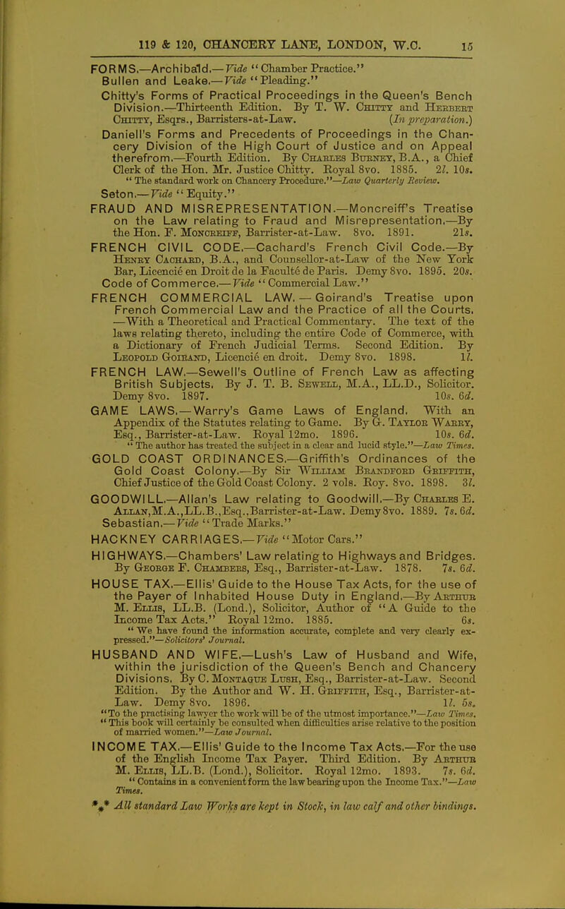 FORMS.—Archibald.— Vide  Chamber Practice. Bullen and Leake.— Vide Pleading. Chitty's Forms of Practical Proceedings in the Queen's Bench Division.—Thirteenth. Edition. By T. W. Chittt and Heebeet Chitty, Esqrs., Barristers-at-Law. (In preparation.) Daniell's Forms and Precedents of Proceedings in the Chan- cery Division of the High Court of Justice and on Appeal therefrom.—Fourth Edition. By Chables Buenet, B.A., a Chief Clerk of the Hon. Mr. Justice Chitty. Royal 8vo. 1885. 21. 10*.  The standard •work on Chancery Procedure.—Law Quarterly Review. Seton.— Vide  Equity. FRAUD AND MISREPRESENTATION.—Moncreiff's Treatise on the Law relating to Fraud and Misrepresentation.—By the Hon. F. Moncreiff, Barrister-at-Law. 8vo. 1891. 21s. FRENCH CIVIL CODE.—Cachard's French Civil Code.—By Henet Caohabd, B.A., and Counsellor-at-Law of the New York Bar, Licencie en Droit de la Faculte de Paris. Demy Svo. 1895. 20s. Code of Commerce.— Vide  Commercial Law. FRENCH COMMERCIAL LAW. — Goirand's Treatise upon French Commercial Law and the Practice of all the Courts. —With a Theoretical and Practical Commentary. The text of the laws relating thereto, including the entire Code of Commerce, with a Dictionary of French Judicial Terms. Second Edition. By Leopold Goiband, Licencie en droit. Demy 8vo. 1898. 11. FRENCH LAW.—SewelPs Outline of French Law as affecting British Subjects. By J. T. B. Sewell, M.A., LL.D., Solicitor. Demy 8vo. 1897. 10s. 6d. GAME LAWS. — Warry's Game Laws of England. With an Appendix of the Statutes relating to Game. By G. Taylob Waeey, Esq., Barrister-at-Law. Royal 12mo. 1896. 10s. 6d.  The author has treated the subject in a clear and lucid style.—Law Times. GOLD COAST ORDlNANCES.—Griffith's Ordinances of the Gold Coast Colony.—By Sir William Brandfobd Gelffith, Chief Justice of the Gold Coast Colony. 2 vols. Roy. 8vo. 1898. U. GOODWILL—Allan's Law relating to Goodwill.—By Chables E. Allan,M.A.,LL.B.,Esq.,Barrister-at-Law. Demy8vo. 1889. 7s. Gd. Sebastian.—-Vide Trade Marks. HACKNEY CARRIAGES.— Vide Motor Cars. HIGHWAYS.—Chambers' Law relatingto Highwaysand Bridges. By Geoeqe F. Chambers, Esq., Barrister-at-Law. 1878. 7s. 6d. HOUSE TAX.—Ellis' Guide to the House Tax Acts, for the use of the Payer of Inhabited House Duty in England.—ByARTiruB M.Ellis, LL.B. (Lond.), Solicitor, Author of A Guide to the Income Tax Acts. Royal 12mo. 1885. 6s.  We have found the information accurate, complete and very clearly ex- pressed.—Solicitors' Journal. HUSBAND AND WIFE,—Lush's Law of Husband and Wife, within the jurisdiction of the Queen's Bench and Chancery Divisions. By C. Montague Lush, Esq., Barrister-at-Law. Second Edition. By the Author and W. H. Geiffith, Esq., Barrister-fit - Law. Demy 8vo. 1896. 11. 5s. To the practising lawyer the work will he of the utmost importance.—Law Times.  This hook will certainly he consulted when difficulties arise relative to the position of married women.—Law Journal. INCOM E TAX.—Ellis' Guide to the Income Tax Acts.—For the use of the English Income Tax Payer. Third Edition. By Abthub M. Ellis, LL.B. (Lond.), Solicitor. Royal 12mo. 1893. 7s. 6d.  Contains in a convenient form the law hearing upon the Income Tax.—into Times.