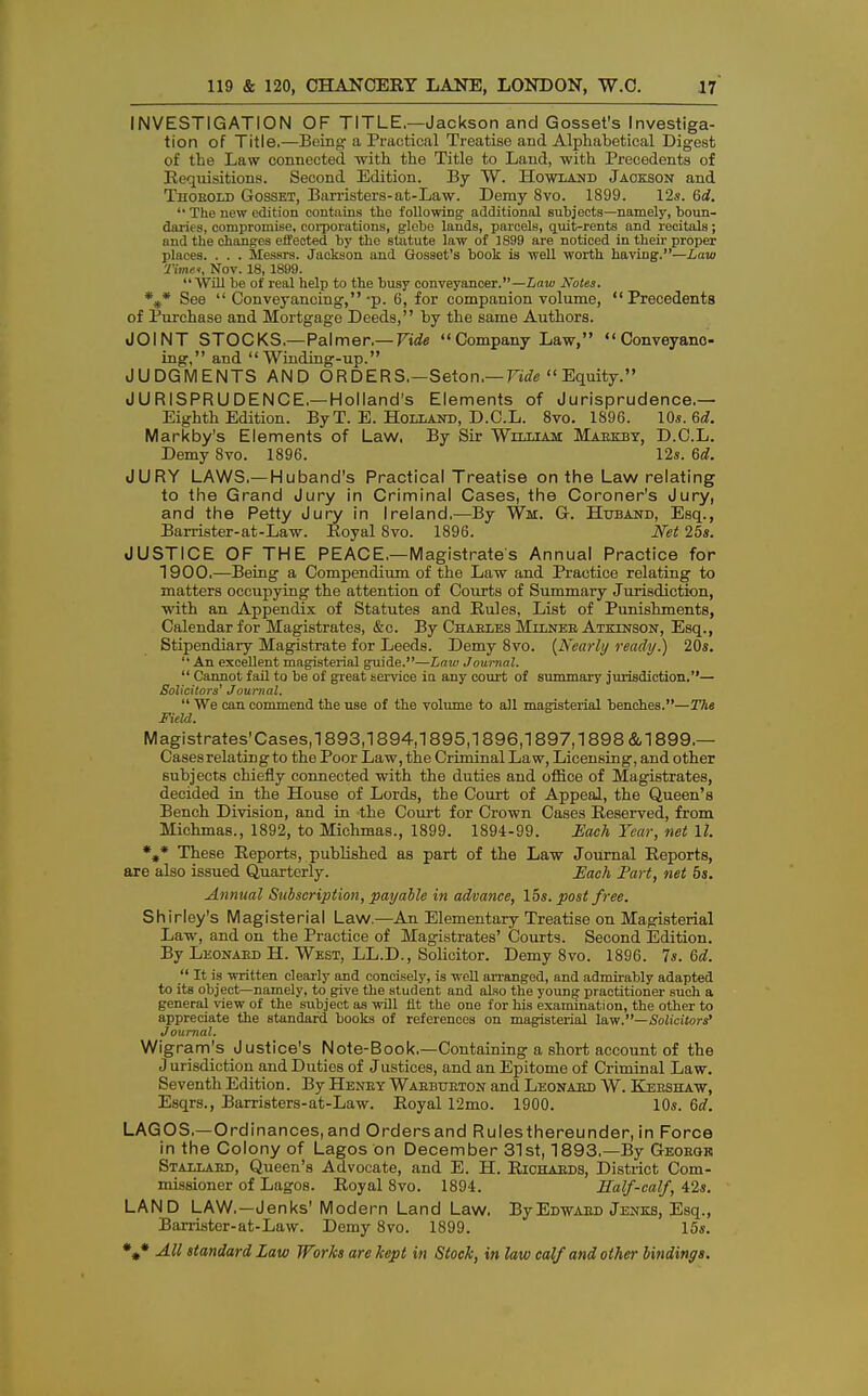 INVESTIGATION OF TITLE.—Jackson and Gosset's Investiga- tion of Title.—Being' a Practical Treatise and Alphabetical Digest of the Law connected with the Title to Land, with Precedents of Requisitions. Second Edition. By W. Howland Jackson and Thobold Gosset, Barristers-at-Law. Demy 8vo. 1899. 12*. 6d.  The new edition contains tho following additional subjects—namely, boun- daries, compromise, corporations, glebe lands, parcels, quit-rents and recitals; and the changes effected by the statute law of 1899 are noticed in their proper places. . . . Messrs. Jackson and Gosset's book is well worth having.—Law Time*, Nov. 18,1899.  Will be of real help to the busy conveyancer.—Law Notes. %* See  Conveyancing,-p. 6, for companion volume, Precedents of Purchase and Mortgage Deeds, by the same Authors. JOINT STOCKS,—Palmer.— Fide Company Law, Conveyanc- ing, and Winding-up. JUDGMENTS AND ORDERS,—Seton.— Vide Equity. JURISPRUDENCE.—Holland's Elements of Jurisprudence.— Eighth Edition. By T. E. Holland, D.C.L. 8vo. 1896. 10s. 6d. Markby's Elements of Law, By Sir William: Maekby, D.C.L. Demy 8vo. 1896. 12s. 6d. JURY LAWS.— Huband's Practical Treatise on the Law relating to the Grand Jury in Criminal Cases, the Coroner's Jury, and the Petty Jury in Ireland.—By Wi. G. Huband, Esq., Barrister-at-Law. Royal Svo. 1896. Net 25*. JUSTICE OF THE PEACE.—Magistrates Annual Practice for 1900.—Being a Compendium of the Law and Practice relating to matters occupying the attention of Courts of Summary Jurisdiction, with an Appendix of Statutes and Rules, List of Punishments, Calendar for Magistrates, &c. By Charles Milnee Atkinson, Esq., Stipendiary Magistrate for Leeds. Demy 8vo. {Nearly ready.) 20*.  An excellent magisterial guide.—Law Journal.  Cannot fail to be of great service in any court of summary jurisdiction.— Solicitors' Journal.  We can commend the use of the volume to all magisterial benches.—The Field. Magistrates'Cases,! 893,1894,1895,1896,1897,1898 &1899,— Cases relating to the Poor Law, the Criminal Law, Licensing, and other subjects chiefly connected with the duties and office of Magistrates, decided in the House of Lords, the Court of Appeal, the Queen's Bench Division, and in the Court for Crown Cases Reserved, from Michmas., 1892, to Michmas., 1899. 1894-99. JEach Year, net 11. *#* These Reports, published as part of the Law Journal Reports, are also issued Quarterly. Each Part, net 5s. Annual Subscription, payable in advance, lbs. post free. Shirley's Magisterial Law.—An Elementary Treatise on Magisterial Law, and on the Practice of Magistrates' Courts. Second Edition. By Leonaed H. West, LL.D., Solicitor. Demy 8vo. 1896. 7s. 6d.  It is written clearly and concisely, is well arranged, and admirably adapted to its object—namely, to give the Btudent and also the young practitioner such a general view of the subject as will fit the one for his examination, the other to appreciate the standard books of references on magisterial law.—Solicitors' Journal. Wigram's Justice's Note-Book.—Containing a short account of the J urisdiction and Duties of Justices, and an Epitome of Criminal Law. Seventh Edition. By Henby Waebtjeton and Leonaed W. Keeshaw, Esqrs., Barristers-at-Law. Royal 12mo. 1900. 10s. 6d. LAGOS—Ordinances, and Orders and Rulesthereunder, in Force in the Colony of Lagos on December 31st, 1893.—By Geobgr Stallaed, Queen's Advocate, and E. H. Richaeds, District Com- missioner of Lagos. Royal Svo. 1894. Half-calf, 42s. LAND LAW.—Jenks'Modern Land Law. ByEdwaed Jenks, Esq., Barrister-at-Law. Demy 8vo. 1899. 15s.