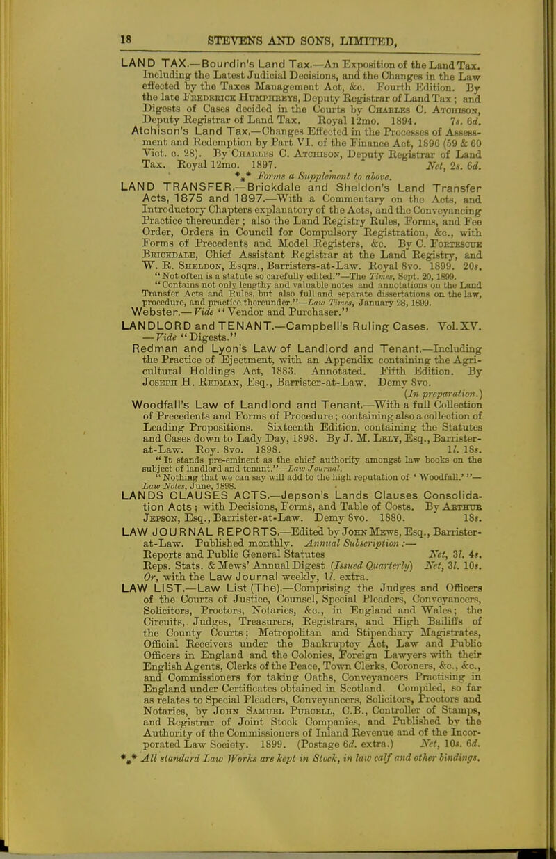LAND TAX.—Bourdin's Land Tax.—An Exposition of the Land Tax. Inoluding tho Latest Judicial Decisions, and the Changes in the Law effected by tho Tiixos Management Aot, &c. Fourth Edition. By the lato Frederick Humphreys, Deputy Registrar of Land Tax; and Digests of Cases docided in the Courts by Charles C. Atchison, Deputy Registrar of Land Tax. Royal 12mo. 1894. Is. 6d. Atchison's Land Tax.—Changes Effected in the Processes of Assess- ment and Redemption by Part VI. of the Financo Act, 189G (59 & 60 Vict. c. 28). By Charles C. Atchi60n, Deputy Registrar of Land Tax. Royal 12mo. 1897. Net, 2s. 6d. *„* Forma a Supplement to above. LAND TRANSFER.—Brickdale and Sheldon's Land Transfer Acts, 1875 and 1897.—With a Commeutary on the Acta, and Introductory Chapters explanatory of the Acts, and tho Conveyancing Practice thereunder ; also the Land Registry Rules, Forms, and Fee Order, Orders in Council for Compulsory Registration, &c, with Forms of Precedents and Model Registers, &c. By C. Foetesctte Brickdale, Chief Assistant .Registrar at the Land Registry, and W. R. Sheldon, Esqrs., Barristers-at-Law. Royal 8vo. 1899. 20s.  Not often is a statute so carefully edited.—The Times, Sept. 20,1899. Contains not only, lengthy and valuable notes and annotations on the Land Transfer Acts and Eules, but also full and separate dissertations on the law, procedure, and practice thereunder.—Law Times, January 28,1899. Webster.— Vide  Vendor and Purchaser. LANDLORD and TENANT.—Campbell's Ruling Cases. Vol.XV. — Vide Digests. Redman and Lyon's Law of Landlord and Tenant.—Including the Practice of Ejectment, with an Appendix containing the Agri- cultural Holdings Aot, 1883. Annotated. Fifth Edition. By Joseph H. Redman, Esq., Barrister-at-Law. Demy 8vo. (In preparat ion.) Woodfall's Law of Landlord and Tenant.—With a full Collection of Precedents and Forms of Procedure; containing also a collection of Leading Propositions. Sixteenth Edition, containing the Statutes and Cases down to Lady Day, 1898. By J. M. Lelt, Esq., Barrister- at-Law. Roy. 8vo. 1898. U. 18*.  It stands pre-eminent as the chief authority amongst law books on the subject of landlord and tenant.—Law Journal.  Nothing that we can say will add to the high reputation of ' Woodfall.' — Law Notes, June, 1898. LANDS CLAUSES ACTS.—Jepson's Lands Clauses Consolida- tion Acts | with Decisions, Forms, and Table of Costs. By Arthur Jepson, Esq., Barrister-at-Law. Demy 8vo. 1880. 18s. LAW JOURNAL REPORTS.—Edited by John Mews, Esq., Barrister- at-Law. Published monthly. Annual Subscription :— Reports and Public General Statutes Net, 31. 4s. Reps. Stats. & Mews'Annual Digest (Issued Quarterly) Net,Zl. 10s. Or, with the Law Journal weekly, \l. extra. LAW LIST.— Law List (The).—Comprising the Judges and Officers of the Courts of Justice, Counsel, Special Pleaders, Conveyancers, Solicitors, Proctors, Notaries, &c, in England and Wales; the Circuits,. Judges, Treasurers, Registrars, and High Bailiffs of the County Courts; Metropolitan and Stipendiary Magistrates, Official Receivers under the Bankruptcy Act, Law and Public Officers in England and the Colonies, Foreign Lawyers with their English Agents, Clerks of the Peace, Town Clerks, Coroners, &c, &c, and Commissioners for taking Oaths, Conveyancers Practising in England under Certificates obtained in Scotland. Compiled, so far as relates to Special Pleaders, Conveyancers, Solicitors, Proctors and Notaries, by John Samuel Purcell, C.B., Controller of Stamps, and Registrar of Joint Stock Companies, and Published bv the Authority of the Commissioners of Inland Revenue and of the Incor- porated Law Society. 1899. (Postage 6d. extra.) Net, 10s. 6d.