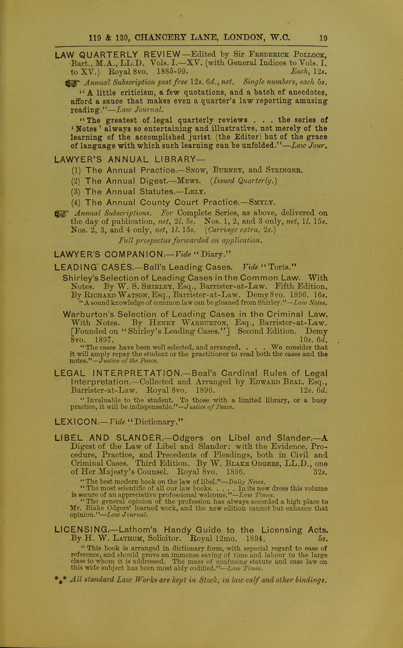 LAW QUARTERLY REV I EW—Edited by Sir Feedebiok Poixook, Bart., M.A., LL.D. Vols. I.—XV. (with General Indices to Vols. I. to XV.) Royal 8vo. 1885-99. Each, 12s. I$3f Annual Subscription post free 12s. 6d., net. Single numbers, each 5s.  A little criticism, a few quotations, and a batch of anecdotes, afford a sauce that makes even a quarter's law reporting amusing reading.—Law Journal.  The greatest of legal quarterly reviews . . . the series of ' Notes ' always so entertaining and illustrative, not merely of the learning of the accomplished jurist (the Editor) but of the grace of language with which such learning can be unfolded.—Law Jour. LAWYER'S ANNUAL LIBRARY— (1) The Annual Practice.—Snow, Buenet, and Steingeb. (2) The Annual Digest.—Mews. {Issued Quarterly.) (3) The Annual Statutes.—Lely. (4) The Annual County Court Practice.—Sjiyly. Annual Subscriptions. For Complete Series, as above, delivered on the day of publication, net, 21. 5s. Nos. 1, 2, and 3 only, net, 11. 15s. Nos. 2, 3, and 4 only, net, 11. 15s. {Carriage extra, 2s.) Full prospectus forwarded on application. LAWYER'S COM PAN ION.— Vide Diary. LEADING CASES.—Ball's Leading Cases. Vide  Torts. Shirley's Selection of Leading Cases in the Common Law. With Notes. By W. S. Shirley, Esq., Barrister-at-Law. Fifth Edition. By Richaed Watson, Esq., Barrister-at-Law. Demy8vo. 1896. 16s. A sound knowledge of common law can be gleaned from Shirley.—Law Notes. Warburton's Selection of Leading Cases in the Criminal Law. With Notes. By Heney Waebueton, Esq., Barrister-at-Law. [Founded on  Shirley's Leading Cases.] Second Edition. Demy 8vo. 1897. 10s. Gd.  The cases have been well selected, and arranged. . . . We consider that it will amply repay the student or the practitioner to read both the cases and the notes.—J ustice of the Peace. LEGAL INTERPRETATION.—Beal's Cardinal Rules of Legal Interpretation.—Collected and Arranged by Edwaed Beal, Esq., Barrister-at-Law. Royal 8vo. 1896. 12s. 6d.  Invaluable to the student. To those with a limited library, or a busy practice, it will be indispensable.—J ustice of Peace. LEXICON.— Vide Dictionary. LIBEL AND SLAN DER.—Odgers on Libel and Slander.—A Digest of the Law of Libel and Slander: with the Evidence, Pro- cedure, Practice, and Precedents of Pleadings, both in Civil and Criminal Cases. Third Edition. By W. Blake Odgees, LL.D., one of Her Majesty's Counsel. Royal 8vo. 1896. 32s. The best modern book on the law of libel.—Daily News.  The most scientific of all our law books In its new dress this volume is secure of an appreciative professional welcome.—Law Times.  The general opinion of the profession has always accorded a high place to Mr. Blake Odgers' learned work, and the new edition cannot but enhance that opinion.—Law Journal. LICENSING.—Lathom's Handy Guide to the Licensing Acts. By H. W. Lathom, Solicitor. Royal 12mo. 1894. 6s.  This book is arranged in dictionary form, with especial regard to ease of reference, and should prove an immense saving of time and labour to the large class to whom it is addressed. The mass of confusing statute and case law on this wide subject has been most ably codified.—Law Times.