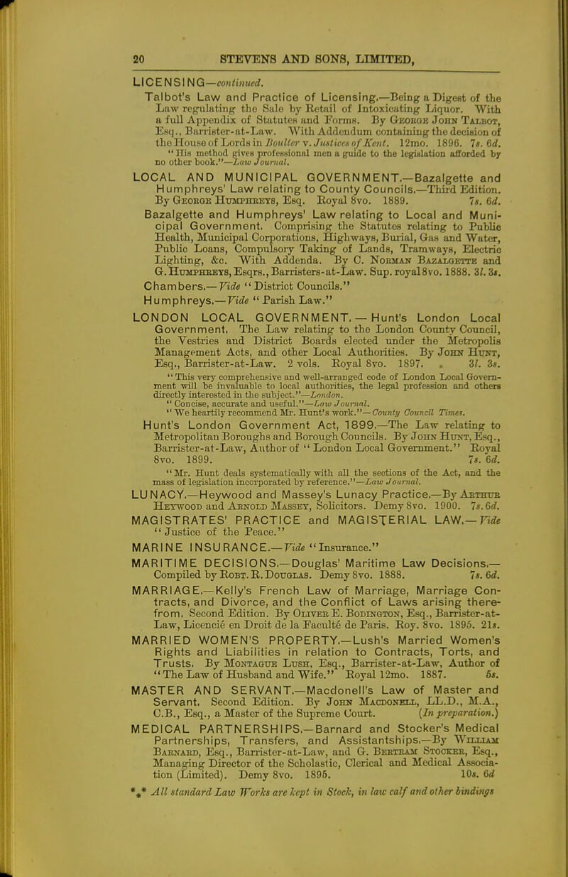 LICENSING —con tin ued. Talbot's Law and Practice of Licensing.—Being a Digest of the Law regulating the Sale by Retail of Intoxicating Liquor. With a full Appendix of Statutes and Forms. By Geoboe Jojin Talbot, Esq., BarriBter-at-Law. With Addendum containing the decision of tho House of Lords in Boulter \. Justices of Kent. 12mo. 1896. Is. 6d.  His method given professional men a guide to the legislation afforded by no other book.—Law Journal. LOCAL AND MUNICIPAL GOVERNMENT—Bazalgette and Humphreys' Law relating to County Councils.—Third Edition. By Geoeoe Humphbeys, Esq. Royal 8vo. 1889. 7s. 6d. Bazalgette and Humphreys' Law relating to Local and Muni- cipal Government. Comprising the Statutes relating to Public Health, Municipal Corporations, Highways, Burial, Gas and Water, Public Loans, Compulsory Taking of Lands, Tramways, Electric Lighting, &c. With Addenda. By C. Nobman Bazaloette and G.HuMPHBEYB,E8qrs.,BarristerB-at-Law. Sup.royal8vo. 1888. 21.3s. Chambers.— Vide District Councils. Humphreys.— Vide  Parish Law. LONDON LOCAL GOVERNMENT. — Hunt's London Local Government. The Law relating to tho London County Council, the Vestries and District Boards elected under the Metropolis Management Acts, and other Local Authorities. By John Hunt, Esq., Barrister-at-Law. 2 vols. Royal 8vo. 1897. . 3/. 2s.  This very comprehensive and well-arranged code of London Local Govern- ment will be invaluable to local authorities, the legal profession and others directly interested in the subject.—London.  Concise, accurate and useful.—tow Journal.  We heartily recommend Mr. Hunt's work.—County Council Timet. Hunt's London Government Act, 1899.—The Law relating to Metropolitan Boroughs and Boroug'h Councils. By John Hunt, Esq., Barrister-at-Law, Author of  London Local Government. Royal 8vo. 1899. 7s. 6d.  Mr. Hunt deals systematically with all the sections of the Act, and the mass of legislation incorporated by reference.—Law Journal. LUNACY,—Heywood and Massey's Lunacy Practice.—By Aethub Heywood and Aenold Massey, Solicitors. Demy8vo. 1900. 7s. Gd. MAGISTRATES' PRACTICE and MAGISTERIAL LAW.— Vide Justice of the Peace. MARINE INSURANCE.— Vide Insurance. MARITIME DECISIONS.—Douglas' Maritime Law Decisions.— Compiled by Robt. R. Douglas. Demy8vo. 1888. 7 s. 6d. MARRIAGE,—Kelly's French Law of Marriage, Marriage Con- tracts, and Divorce, and the Conflict of Laws arising there- from. Second Edition. By Olives E. Bodtngton, Esq., Barrister-at- Law, Lieencie en Droit de la Faculte de Paris. Roy. 8vo. 1895. 21». MARRIED WOMEN'S PROPERTY.—Lush's Married Women's Rights and Liabilities in relation to Contracts, Torts, and Trusts. By Montague Lush, Esq., Barrister-at-Law, Author of  The Law of Husband and Wife. Royal 12mo. 1887. 6s. MASTER AND SERVANT.—Macdonell's Law of Master and Servant. Second Edition. By John Macbonell, LL.D., M.A., C.B., Esq., a Master of the Supreme Court. (In preparation.) MEDICAL PARTNERSHIPS.—Barnard and Stocker's Medical Partnerships, Transfers, and Assistantships.—By William Baenaed, Esq., Barrister-at-Law, and G. Beeteam Stockeb, Esq., Managing Director of the Scholastic, Clerical and Medical Associa- tion (Limited). Demy 8vo. 1896. 10«. 6d