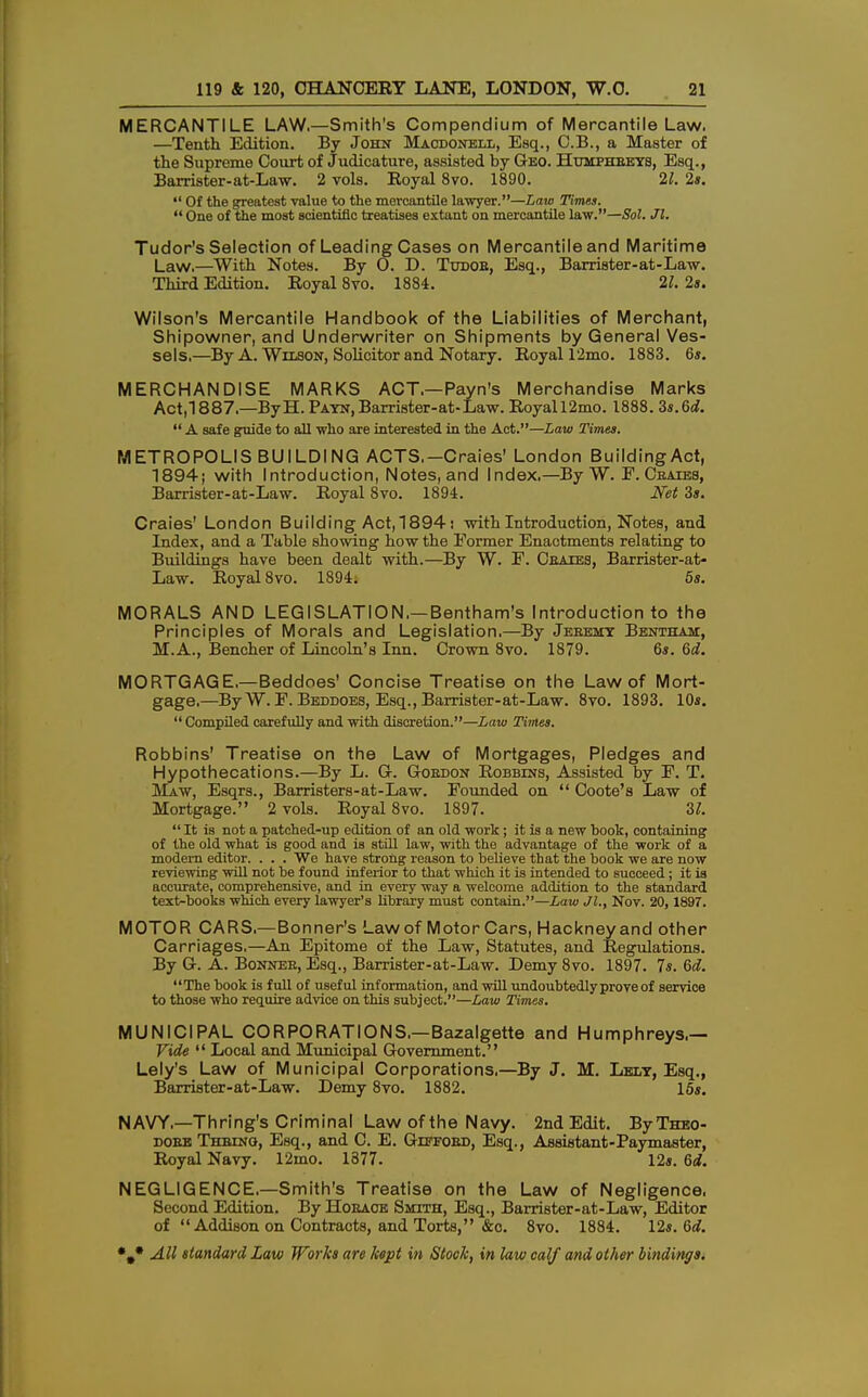 MERCANTILE LAW.—Smith's Compendium of Mercantile Law. —Tenth Edition. By John Macdonell, Esq., C.B., a Master of the Supreme Court of Judicature, assisted by Geo. Humphbeys, Esq., Barrister-at-Law. 2 vols. Royal 8vo. 1890. 21. 2s. *' Of the greatest value to the mercantile lawyer.—Law Times.  One of the most scientific treatises extant on mercantile law.—Sol. Jl. Tudor's Selection of Leading Cases on Mercantile and Maritime Law.—With Notes. By 0. D. Tudob, Esq., Barrister-at-Law. Third Edition. Royal 8vo. 1884. 21. 2s. Wilson's Mercantile Handbook of the Liabilities of Merchant, Shipowner, and Underwriter on Shipments by General Ves- sels,—By A. Wilson, Solicitor and Notary. Royal 12mo. 1883. 6*. MERCHANDISE MARKS ACT.—Payn's Merchandise Marks Act,1887.—ByH. Payn,Barrister-at-Law. Royall2mo. 1888. 3s.Gd.  A safe guide to all who are interested in the Act.—Law Times. METROPOLIS BUILDING ACTS.-Craies' London Building Act, 1894; with Introduction, Notes, and Index.— By W. F. Ceaies, Barrister-at-Law. Royal 8vo. 1894. Net 3s. Craies' London Building Act,1894: with Introduction, Notes, and Index, and a Table showing how the Eormer Enactments relating to Buildings have been dealt with.—By W. F. Ceaies, Barrister-at- Law. Royal 8vo. 1894. 5s. MORALS AND LEGISLATION,—Bentham's Introduction to the Principles of Morals and Legislation,—By Jeeemy Bentham, M.A., Bencher of Lincoln's Inn. Crown 8vo. 1879. 6s. Gd. MORTGAGE.—Beddoes' Concise Treatise on the Law of Mort- gage.—By W. F. Beddoes, Esq., Barrister-at-Law. 8vo. 1893. 10s.  Compiled carefully and with discretion.—Law Times. Robbins' Treatise on the Law of Mortgages, Pledges and Hypothecations.—By L. G. Goedon Robbins, Assisted by F. T. Maw, Esqrs., Barristers-at-Law. Founded on  Coote's Law of Mortgage. 2 vols. Royal 8vo. 1897. 2,1.  It is not a patched-up edition of an old work; it is a new book, containing of the old what is good and is still law, with the advantage of the work of a modern editor. . . . We have strong reason to believe that the book we are now reviewing will not be found inferior to that which it is intended to succeed; it is accurate, comprehensive, and in every way a welcome addition to the standard text-books which every lawyer's library must contain.—Law JL, Nov. 20, 1897. MOTOR CARS,—Bonner's Law of Motor Cars, Hackney and other Carriages,—An Epitome of the Law, Statutes, and Regulations. By G. A. Bonnes, Esq., Barrister-at-Law. Demy8vo. 1897. 7s. Gd. The book is full of useful information, and will undoubtedly prove of service to those who require advice on this subject.—Law Times. MUNICIPAL CORPORATIONS.—Bazalgette and Humphreys.— Vide  Local and Municipal Government. Lely's Law of Municipal Corporations.—By J. M. Lely, Esq., Barrister-at-Law. Demy 8vo. 1882. 15s. NAVY,—Thring's Criminal Law of the Navy. 2nd Edit. ByTHEO- doee Thbing, Esq., and C. E. Giffoed, Esq., Assistant-Paymaster, Royal Navy. 12mo. 1377. 12s. 6d. NEGLIGENCE.—Smith's Treatise on the Law of Negligence. Second Edition. By Hoeaoe Smith, Esq., Barrister-at-Law, Editor of Addison on Contracts, and Torts, &c. 8vo. 1884. 12s. Gd.