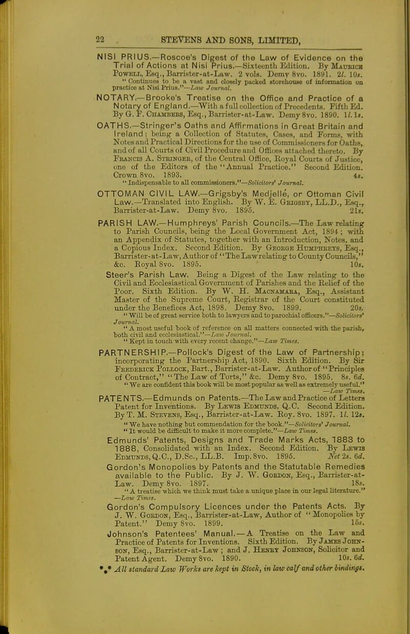 NISI PRIUS.—Roscoe's Digest of the Law of Evidence on the Trial of Actions at Nisi Prius.—Sixteenth Edition. By Maubicb Powell, Esq., Barrister-at-Law. 2 vols. Demy 8vo. 1891. 21. 10*.  Continues to bo a vast and closely packed storehouse of information on practice at Nisi Prius.—Law Journal. NOTARY.—Brooke's Treatise on the Office and Practice of a Notary of England.—With a full collection of Precedents. Fifth Ed. By G. F. Chambers, Esq., Barrister-at-Law. Demy8vo. 1890. 1/. W. OATHS.—Stringer's Oaths and Affirmations in Great Britain and Ireland; being a Collection of Stututes, Cases, and Forms, with Notes and Practical Directions for the use of Commissioners for Oaths, and of all Courts of Civil Procedure and Offices attached thereto. By Francis A. Stkinoek, of the Central Office, Royal Courts of Justice, ono of the Editors of the Annual Practice. Second Edition. Crown 8vo. 1893. it.  Indispensable to all commissioners.—Solicitor? Journal. OTTOMAN CIVIL LAW.—Grigs by's Medjelle, or Ottoman Civil Law.—Translated into English. By W. E. Geiqbby, LL.D., Esq., Barrister-at-Law. Demy 8vo. 1895. 21«. PARISH LAW.—Humphreys' Parish Councils,—The Law relating to Parish Councils, being the Local Government Act, 1894 ; with an Appendix of Statutes, together with an Introduction, Notes, and a Copious Index. Second Edition. By George Humphreys, Esq., Barrister-at-Law, Author of'' The Lawrelating to County Councils, &c. Royal 8vo. 1895. 10». Steer's Parish Law, Being a Digest of the Law relating to the Civil and Ecclesiastical Government of Parishes and the Relief of the Poor. Sixth Edition. By W. H. Macnamara, Esq., Assistant Master of the Supreme Court, Registrar of the Court constituted under the Benefices Act, 1898. Demy 8vo. 1899. 20s. Will be of great service both to lawyers and to parochial officers.—Solicitors' Journal.  A most useful book of reference on all matters connected with the parish, both civil and ecclesiastical.—Law Journal.  Kept in touch with every recent change.—Law Timet. PARTNERSHIP—Pollock's Digest of the Law of Partnership; incorporating the Partnership Act, 1890. Sixth Edition. By Sir Frederick Pollock, Bart., Barrister-at-Law. Author of Principles of Contract, The Law of Torts, &c. Demy 8vo. 1895. 8». 6d. We are confident this book will be most popular as well as extremely useful. —Law Timet. PATENTS.—Edmunds on Patents.—The Law and Practice of Letters Patent for Inventions. By Lewis Edmunds, Q.C. Second Edition. By T. M. Stevens, Esq., Barrister-at-Law. Roy. 8vo. 1897. 11. 12t.  We have nothing but commendation for the book.—Solicitors' Journal.  It would be difficult to make it more complete.—Law Times. Edmunds' Patents, Designs and Trade Marks Acts, 1883 to 1888, Consolidated with an Index. Second Edition. By Lewis Edmunds, Q.C, D.Sc., LL.B. Imp.Svo. 1895. Net It. 6d. Gordon's Monopolies by Patents and the Statutable Remedies available to the Public. By J. W. Gordon, Esq., Barrister-at- Law. Demy 8vo. 1897. 18*.  A treatise which we think must take a unique place in our legal literature. —Law Times. Gordon's Compulsory Licences under the Patents Acts. By J. W. Gordon, Esq., Barrister-at-Law, Author of  Monopolies by Patent. Demy 8vo. 1899. 16s. Johnson's Patentees' Manual, — A Treatise on the Law and Practice of Patents for Inventions. Sixth Edition. By James John- bon, Esq., Barrister-at-Law ; and J. Henry Johnson, Solicitor and Patent Agent. Demy8vo. 1890. 10j. 6rf.