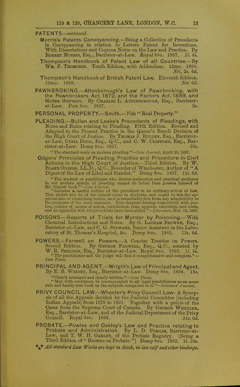 PAT E N TS—continued. Morris's Patents Conveyancing.—Being a Collection of Precedents in Conveyancing in relation to Letters Patent for Inventions. With Dissertations and Copious Notes on the Law and Practice. By Robert Moeeis, Esq., Barrister-at-Law. Royal 8vo. 1887. 11. 5s. Thompson's Handbook of Patent Law of all Countries,—By Wit. P. Thompson. Tenth Edition, with Addendum. 12mo. 1899. Net, 2s. 6d. Thompson's Handbook of British Patent Law. Eleventh Edition. 12mo. 1899. Net 6d. PAWN BROKING,—Attenborough's Law of Pawnbroking, with the Pawnbrokers Act, 1872, and the Factors Act, 1889, and Notes thereon. By Charles L. Attenborottgh, Esq., Barrister- at-Law. Post 8vo. 1897. 3s. PERSONAL PROPERTY.—Smith,— Fide Real Property. PLEADING.—Bullen and Leake's Precedents of Pleadings, with Notes and Rules relating to Pleading. Fifth Edition. Revised and Adapted to the Present Practice in the Queen's Bench Division of the High Court of Justice. By Thomas J. Bullen, Esq., Barrister- at-Law, Cyril Dodd, Esq., Q.C., and C. W. Clifford, Esq., Bar- rister-at-Law. Demy 8vo. 1897. 38*. The standard work on modern pleading.—Law Journal, April 10, 1897. Odgers' Principles of Pleading, Practice and Procedure in Civil Actions in the High Court of Justice.—Third Edition. By W. Blake Odgers, LL.D., Q.C., Recorder of Winchester, Author of A Digest of the Law of Libel and Slander. Demy8vo. 1897. 12s. 6d. The student or practitioner who desires instruction and practical guidance in our modern system of pleading cannot do better than possess himself of Mr. Odgers' book.—Law Journal. Includes a careful outline of the procedure in an ordinary action at law. This sketch will be of the utmost value to students, and ought to win the ap- proval also of examining bodies, as it is remarkably free from any adaptability to the purposes of the mere crammer. New chapters dealing respectively with par- ties, joinder of causes of action, jurisdiction, trial, appeals, execution, and costs, and an appendix with 120 precedents have been added.—Literature, Nov. 13,1897. POISONS.— Reports of Trials for Murder by Poisoning,—With Chemical Introductions and Notes. By G-. Latham Browne, Esq., Barrister-at-Law, andC. G. Stewart, Senior Assistant in the Labo- ratory of St. Thomas's Hospital, &c. Demy 8vo. 1883. 12s. 6d. POWERS,— Farwell on Powers,—A Concise Treatise on Powers. Second Edition. By George Farwell, Esq., Q.C., assisted by W. R. Sheldon, Esq., Barrister-at-Law. Royal 8vo. 1893. 11. bs. The practitioner and the judge will find it comprehensive and complete.— Law Times. PRINCIPAL AND AGENT.—Wright's Law of Principal and Agent. By E. B. Wright, Esq., Barrister-at-Law. Demy 8vo. 1894. 18s. Clearly arranged and clearly written.—Law Times. May with confidence be recommended to all legal practitioners as an accu- rate and handy text book on the subjects comprised in it.—Solicitors' Journal. PRIVY COUNCIL LAW.—Wheeler's Privy Council Law: A Synop- sis of all the Appeals decided by the Judicial Committee (including Indian Appeals) from 1876 to 1891. Together with a precis of the Cases from the Supreme Court of Canada. By George Wheeler, Esq., Barrister-at-Law, and of the Judicial Department of the Privy Council. Royal 8vo. 1893. 31s. 6d. PROBATE.—Powles and Oakley's Law and Practice relating to Probate and Administration. By L. D. Powles, Barrister-at- Law, and T. W. H. Oaklet, of the Probate Registry. (Being a Third Edition of Browne on Probate.) Demy8vo. 1892. 11. 10s.