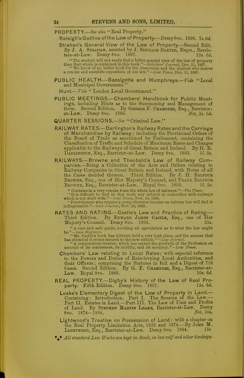 PROPERTY.—See also  Real Property. Raleigh's Outline of the Law of Property.—Demy 8vo. 1890. 7«.6rf. Strahan's General View of the Law of Property.—Second Edit. By J. A. Steahan, assisted by J. Sinclaie Baxtkb, Esqrs., Barris- ters-at-Law. Demy 8vo. 1897. 12». Cd.  Tho student will not easily find a better peneral view of the law of property than that which in contained in thiH book.—Solicitor*' Journal, Dec. 11, 1897.  We know of no better book for the class-room and the student who desires a concise and scientific exposition of our law.—Law Times, Dec. 11,1897. PUBLIC HEALTH.—Bazalgette and Humphreys.— Vide Local and Municipal Government. Hunt.— Tide  London Local Government. PUBLIC MEETINGS.—Chambers' Handbook for Public Meet- ings, including Hints as to the Summoning and Management of them. Second Edition. By Geoboe F. Chambebs, Esq., Barrister- at-Law. Demy 8vo. 1886. Net, Is. Od. QUARTER SESSIONS,—-See  Criminal Law. RAILWAY RATES.—Darlington's Railway Rates and the Carriage of Merchandise by Railway; including the Provisional Orders of the Board of Trade as sanctioned by Parliament, containing the Classification of Traffic and Schedule of Maximum Rates and Charges applicable to the Railways of Great Britain and Ireland. By H. R. Daexington, Esq., Barrister-at-Law. Demy 8vo. 1893. 11. 5s. RAILWAYS.—Browne and Theobald's Law of Railway Com- panies.—Being a Collection of the Acts and Orders relating to Railway Companies in Great Britain and Ireland, with Notes of all the Cases decided thereon. Third Edition. By J. H. Baxfoub Browne, Esq., one of Her Majesty's Counsel, and Fbank Balfoub Beowne, Esq., Barrister-at-Law. Royal 8vo. 1899. 21. 2s.  Contains in a very concise form the whole law of railways.—The Time*.  It is difficult to find in this work any subject in connection with railways which is not dealt with.—Law Times, Nov. 18, 1899.  Practitioners who require a comprehensive treatise on railway law will find it indispensable.—Law Journal, Nov. 18, 1899. RATES AND RATING.—Castle's Law and Practice of Rating.— Third Edition. By Edwaed James Castle, Esq., one of Her Majesty's Counsel. Demy 8vo. 1895. 25s.  A sure and safe guide, avoiding all speculation as to what the law might be.—Law Magazine.  Mr. Castle's book has hitherto held a very high place, and the success that has attended it teems assured to the new edition.—Law Journal.  A compendious treatise, which has earned the goodwill of the Profession on account of its conciseness, its lucidity, and its accuracy.—Law Times. Chambers' Law relating to Local Rates; with especial reference to the Powers and Duties of Rate-levying Local Authorities, and their Officers ; comprising the Statutes in full and a Digest of 718 Cases. Second Edition. By G. F. Chambees, Esq., Barristor-at- Law. Royal 8vo. 1889. 10s. 6d. REAL PROPERTY,—Digby's History of the Law of Real Pro- perty, Fifth Edition. Demy 8vo. 1897. 12s. 6d. Leake's Elementary Digest of the Law of Property in Land.— Containing: Introduction. Part I. The Sources of the Law.— Part II. Estates in Land.—Part III. The Law of Uses and Profits of Land. By Stephen Mabtin T.waitr, Barrister-at-Law. Demy 8vo. 1874—1888. Mt, 30s. Lightwood's Treatise on Possession of Land : with a chapter on the Real Property Limitation Acts, 1833 and 1874.—By John M. Liohtwood, Esq., Barrister-at-Law. Demy 8vo. 1894. 15s