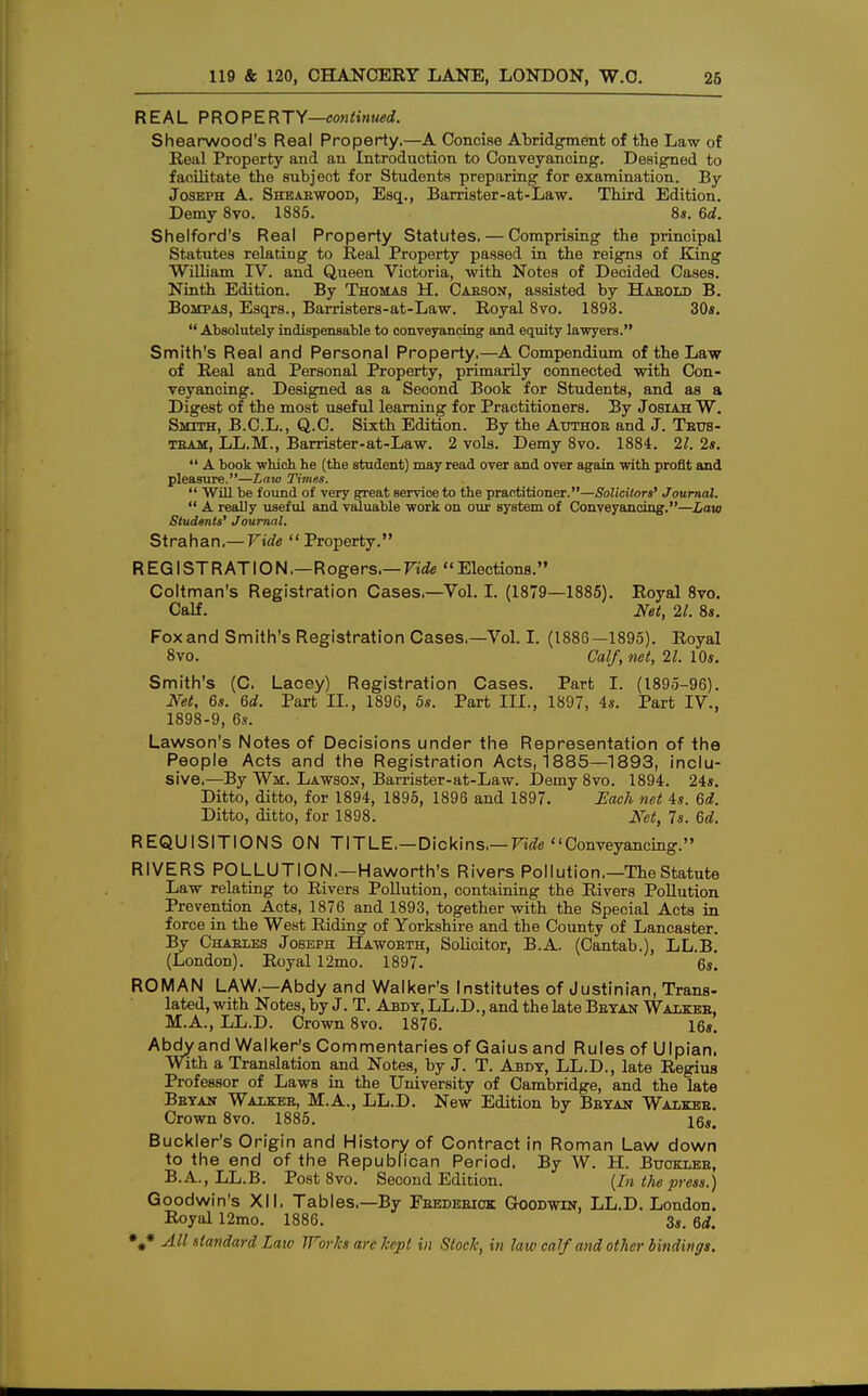 REAL PROPERTY—continued. Shearwood's Real Property,—A Concise Abridgment of the Law of Ileal Property and an Introduction to Conveyancing. Designed to facilitate the subject for Students preparing for examination. By Joseph A. Sheabwood, Esq., Barrister-at-Law. Third Edition. Demy 8vo. 1885. 8s. 6d. Shelford's Real Property Statutes. — Comprising the principal Statutes relating to Real Property passed in the reigns of King William IV. and Queen Victoria, with Notes of Decided Cases. Ninth Edition. By Thomas H. Cabson, assisted by Habold B. Bompas, Esqrs., Barristers-at-Law. Royal 8vo. 1893. 30s. Absolutely indispensable to conveyancing and equity lawyers. Smith's Real and Personal Property.—A Compendium of the Law of Real and Personal Property, primarily connected with Con- veyancing. Designed as a Second Book for Students, and as a Digest of the most useful learning for Practitioners. By Josiah W. Smith, B.C.L., Q.C. Sixth Edition. By the Author and J. Tbus- team, LL.M., Barrister-at-Law. 2 vols. Demy 8vo. 1884. 21. 2s. A book which he (the student) may read over and over again with profit and pleasure.—Law Times. Will be found of very great service to the practitioner.—Solicitors' Journal. A really useful and valuable work on our system of Conveyancing.—Law Students' Journal. Strahan,— Vide Property. R EG I ST RAT IO N .—Rogers.— Vide Elections. Coltman's Registration Cases.—Vol. I. (1879—1885). Royal 8vo. Calf. Net, 21. 8s. Foxand Smith's Registration Cases.—Vol. I. (1886—1895). Royal 8vo. Calf, net, 21. 10s. Smith's (C. Lacey) Registration Cases. Part I. (1895-96). Net, 6s. 6d. Part II., 1896, 5s. Part III., 1897, 4s. Part IV., 1898-9, 6s. Lawson's Notes of Decisions under the Representation of the People Acts and the Registration Acts, 1885—1893, inclu- sive.—By Wm. Lawson, Barrister-at-Law. Demy 8vo. 1894. 24s. Ditto, ditto, for 1894, 1895, 1896 and 1897. Each net 4s. 6d. Ditto, ditto, for 1898. Net, 7s. 6d. REQUISITIONS ON TITLE. — Dickins, — Vide Conveyancing.'' RIVERS POLLUTION.—Haworth's Rivers Pollution.—The Statute Law relating to Rivers Pollution, containing the Rivers Pollution Prevention Acts, 1876 and 1893, together with the Special Acts in force in the West Riding of Yorkshire and the County of Lancaster. By Chables Joseph Hawoeth, Solicitor, B.A. (Cantab.), LL.B. (London). Royal 12mo. 1897. 6s. ROMAN LAW.—Abdy and Walker's Institutes of Justinian, Trans- lated, with Notes, by J. T. Abdy, LL.D., and the late Beyan Walkeb, M.A., LL.D. Crown 8vo. 1876. 16s. Abdy and Walker's Commentaries of Gaius and Rules of Ulpian. With a Translation and Notes, by J. T. Abdy, LL.D., late Regius Professor of Laws in the University of Cambridge, and the late Beyan Walkee, M.A., LL.D. New Edition by Beyan Walkee. Crown 8vo. 1885. 16«. Buckler's Origin and History of Contract in Roman Law down to the end of the Republican Period. By W. H. Bttcklee, B.A., LL.B. Post 8vo. Second Edition. (In the press.) Goodwin's XII. Tables.—By Fbedeeiok Goodwin, LL.D. London. Royal 12mo. 1886. 3s. 6rf.