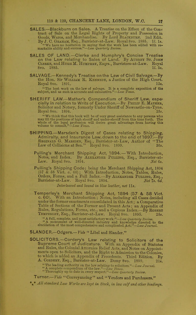 SALES.—Blackburn on Sales. A Treatise on the Effect of the Con- tract of Sale on the Legal Rights of Property and Possession in Goods, Wares, and Merchandise. By Lord Blackburn. 2nd Edit. By J. C. Graham, Esq., Barrister-at-Law. Royal 8vo. 1885. 1J. Is. We have no hesitation in saying that the work has been edited 'with re- markable ability and success.—Law Quarterly Beview. SALES OF LAND.— Clerke and Humphry's Concise Treatise on the Law relating to Sales of Land. By Aubrey St. John Clerke, and Hugh M. Humphry, Esqrs., Barristers-at-Law. Royal 8vo. 1885. 11. 5s. SALVAGE,—Kennedy's Treatise on the Law of Civil Salvage.—By the Hon. Sir William R. Kennedy, a Justice of the High Court. Royal 8vo. 1891. 12s. The best work on the law of salvage. It is a complete exposition of the subject, and as such is accurate and exhaustive.—Law Times. SHERIFF LAW—Mather's Compendium of Sheriff Law, espe- cially in relation to Writs of Execution.—By Philip E. Mather, Solicitor and Notary, formerly Under Sheriff of Newcastle-on-Tyne. Royal 8vo. 1894. 25s.  We think that this book will be of very great assistance to any persons who may fill the positions of high sheriff and under-sheriff from this time forth. The whole of the legal profession will derive great advantage from having this ■volume to consult.—Law Times. SHIPPING.—Marsden's Digest of Cases relating to Shipping, Admiralty, and Insurance Law, down to the end of 1897.—By Reginald G. Maesden, Esq., Barrister-at-Law, Author of The Law of Collisions at Sea. Royal 8vo. 1899. 30s. Pulling's Merchant Shipping Act, 1894.—With Introduction, Notes, and Index. By Alexander Pulling, Esq., Barrister-at- Law. Royal 8vo. 1894. Net 6s. Pulling's Shipping Code; heing the Merchant Shipping Act, 1894 (57 & 58 Vict. c. 60); With Introduction, Notes, Tables, Rules, Orders, Forms, and a Full Index.—By Alexander Pulling, Esq., Barrister-at-Law. Royal 8vo. 1894. Net 7s. 6rf, Interleaved and bound in blue leather, net lis. Temperley's Merchant Shipping Act, 1894 (57 & 58 Vict, c. 60), With an Introduction ; Notes, including all Cases decided nnder the former enactments consolidated, in this Act; a Comparative Table of Sections of the Former and Present Acts ; an Appendix of Rules, Regulations, Forms, etc., and a Copious Index.—By Robert Temperley, Esq., Barrister-at-Law. Royal 8vo. 1895. 25s.  A full, complete, and most satisfactory work.—Law Quarterly Review. A monument of well-directed industry and knowledge directed to the elucidation of the most comprehensive and complicated Act.—Law Journal. SLANDER,—Odgers,— Vide Libeland Slander. SOLICITORS.—Cordery's Law relating to Solicitors of the Supreme Court of Judicature, With an Appendix of Statutes and Rules, the Colonial Attornies Relief Acts, and Notes on Appoint- ments open to Solicitors, and the Right to Admission to the Colonies, to which is added an Appendix of Precedents. Third Edition. By A. Cordery, Esq., Barrister-at-Law. Demy 8vo. 1899. 21s.  The leading authority on the law relating to solicitors.—Law Journal. A complete compendium of the law.—Law Times. Thoroughly up to date in every respect.—Law Quarterly Review. Turner.— Vide Conveyancing and Vendors and Purchasers.