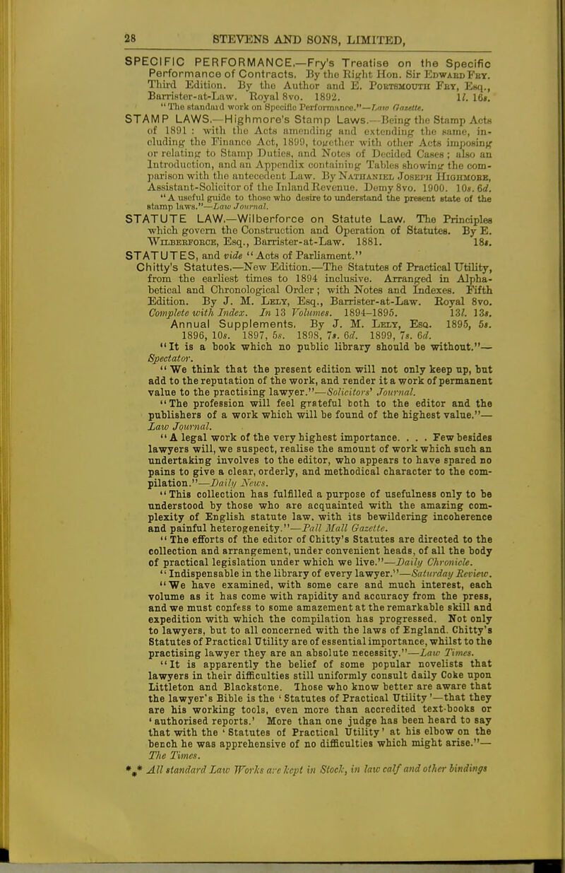 SPECIFIC PERFORMANCE,—Fry's Treatise on the Specific Performance of Contracts. By tho Right Hon. Sir EdwabdFby. Third Edition. By the Author and E. Portsmouth Fey, Esq., Barrister-at-Law. Royal 8vo. 1892. 1/. 16*.  The standard work on 8pccillo Performance.—Law Gaulle. STAMP LAWS—Highmore's Stamp Laws.—Being the Stamp Act* of 1891 : with tho Acts amending and extending the same, in- cluding the Finance Act, 1899, together with other Acts imposing or relating to Stamp Duties, and Notes of Decided Cases; also an Introduction, and an Appendix containing Tables showing the com- parison with tho antecedent Law. By Nathaniel Joseph Hiohmobe, Assistant-Solicitor of the Inland Revenue. Demy8vo. 1900. 10«. 6<f.  A useful guide to tho«e who desire to understand the present state of the stamp laws.—Law Journal. STATUTE LAW.—Wilberforce on Statute Law. The Principles which govern the Construction and Operation of Statutes. By E. Wilberfoece, Esq., Borrister-at-Law. 1881. 18*. STATUTES, and vide  Acts of Parliament. Chitty's Statutes,—New Edition.—The Statutes of Practical Utility, from the earliest times to 1894 inclusive. Arranged in Alpha- betical and Chronological Order; with Notes and Indexes. Fifth Edition. By J. M. Lely, Esq., Barrister-at-Law. Royal 8vo. Complete with Index. In 13 Volumes. 1894-1895. \Zl. 13*. Annual Supplements. By J. M. Lely, Esq.. 1895, 5s. 1896, 10*. 1897, 5*. 1898, 7». 6c?. 1899, 7«. 6d. It is a book which no public library should be without.— Spectator.  We think that the present edition will not only keep up, but add to the reputation of the work, and render it a work of permanent value to the practising lawyer.—Solicitors, Journal. The profession will feel grateful koth to the editor and the publishers of a work which will be found of the highest value.— Law Journal.  A legal work of the very highest importance. . . . Few besides lawyers will, we suspect, realise the amount of work which such an undertaking involves to the editor, who appears to have spared no pains to give a clear, orderly, and methodical character to the com- pilation.—Daily News. This collection has fulfilled a purpose of usefulness only to be understood by those who are acquainted with the amazing com- plexity of English statute law. with its bewildering incoherence and painful heterogeneity.—Pall Mall Gazette.  The efforts of the editor of Chitty's Statutes are directed to the collection and arrangement, under convenient heads, of all the body of practical legislation under which we live.—Daily Chronicle.  Indispensable in the library of every lawyer.—Saturday Review.  We have examined, with some care and much interest, each volume as it has come with rapidity and accuracy from the press, and we must confess to some amazement at the remarkable skill and expedition with which the compilation has progressed. Not only to lawyers, but to all concerned with the laws of England. Chitty's Statutes of Practical Utility are of essential importance, whilst to the practising lawyer they are an absolute necessity.—Law Times. It is apparently the belief of some popular novelists that lawyers in their difficulties still uniformly consult daily Coke upon Littleton and Blackstone. Those who know better are aware that the lawyer's Bible is the ' Statutes of Practical Utility '—that they are his working tools, even more than accredited text-books or ' authorised reports.' More than one judge has been heard to say that with the 'Statutes of Practical Utility' at his elbow on the bench he was apprehensive of no difficulties which might arise.— The Times.