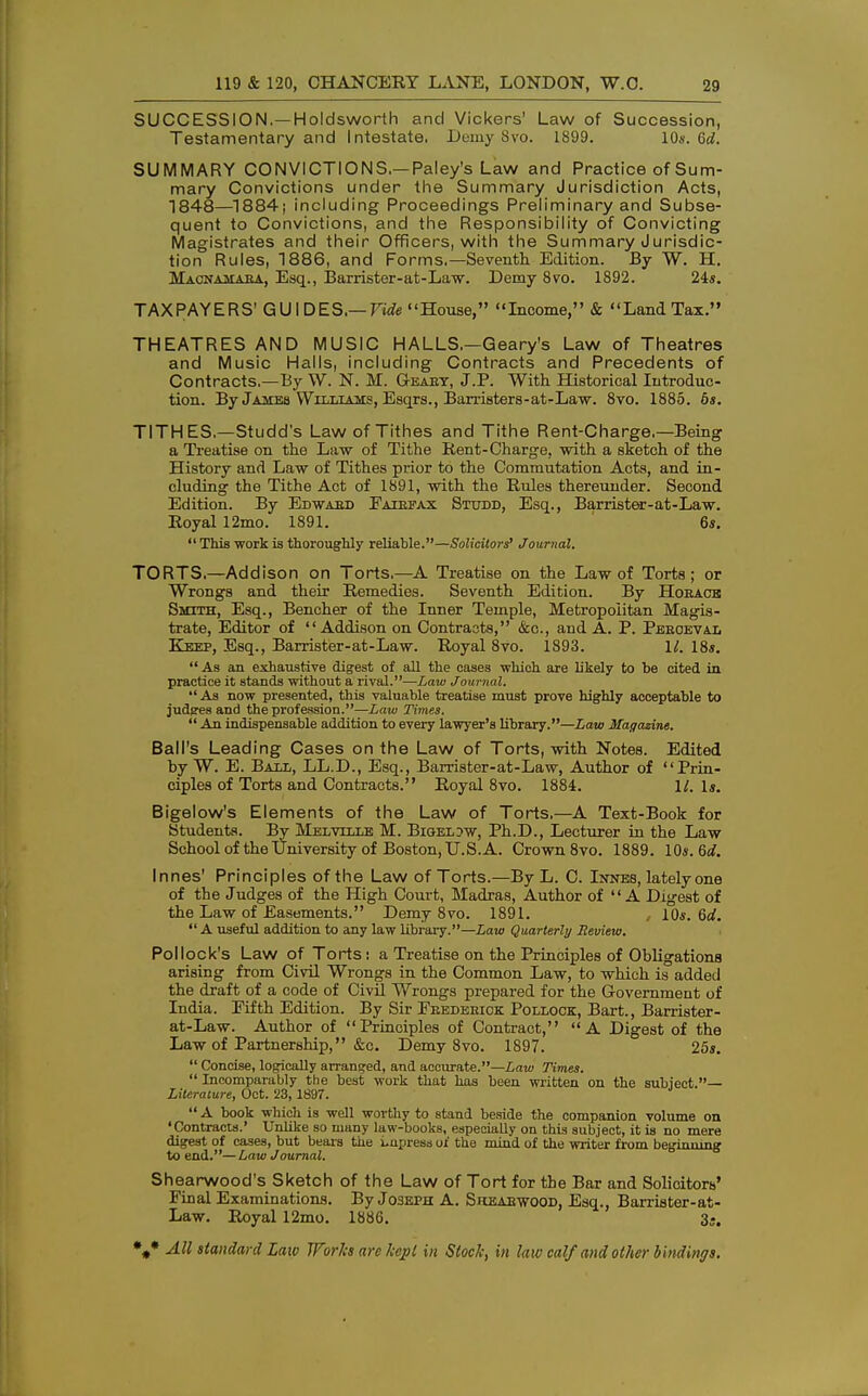 SUCCESSION.—Holdsworth and Vickers' Law of Succession, Testamentary and Intestate. Demy 8vo. 1899. 10*. 6d. SUMMARY CONVICTIONS.—Paley's Law and Practice of Sum- mary Convictions under the Summary Jurisdiction Acts, 1848—1884; including Proceedings Preliminary and Subse- quent to Convictions, and the Responsibility of Convicting Magistrates and their Officers, with the Summary Jurisdic- tion Rules, 1886, and Forms.—Seventh Edition. By W. H. Macnamaba, Esq., Barrister-at-Law. Demy 8vo. 1892. 24s. TAXPAYERS' GUIDES.— Fide House, Income, & Land Tax. THEATRES AND MUSIC HALLS.—Geary's Law of Theatres and Music Halls, including Contracts and Precedents of Contracts.—By W. N. M. G-eaby, J.P. With Historical Introduc- tion. By James Williams, Esqrs., Barristers-at-Law. 8vo. 1885. 6s. TITHES—Studd's Law of Tithes and Tithe Rent-Charge.—Being a Treatise on the Law of Tithe Rent-Charge, with a sketch of the History and Law of Tithes prior to the Commutation Acts, and in- cluding the Tithe Act of 1891, with the Rides thereunder. Second Edition. By Edwabd Faiefax Studd, Esq., Barrister-at-Law. Royal 12mo. 1891. 6s.  This work is thoroughly reliable.—Solicitors' Journal. TORTS.—Addison on Torts.—A Treatise on the Law of Torts; or Wrongs and their Remedies. Seventh Edition. By PIoeace Smith, Esq., Bencher of the Inner Temple, Metropolitan Magis- trate, Editor of Addison on Contracts, &c., and A. P. Peeoeval Keep, Esq., Barrister-at-Law. Royal 8vo. 1893. 1/. 18s.  As an exhaustive digest of all the cases which are likely to be cited in practice it stands without a rival.—Law Journal. As now presented, this valuable treatise must prove highly acceptable to judges and the profession.—Law Times.  An indispensable addition to every lawyer's library.—Law Magazine. Ball's Leading Cases on the Law of Torts, with Notes. Edited by W. E. Ball, LL.D., Esq., Barrister-at-Law, Author of Prin- ciples of Torts and Contracts. Royal 8vo. 1884. 11. \s. Bigelow's Elements of the Law of Torts,—A Text-Book for Students. By Melville M. Bigeljw, Ph.D., Lecturer in the Law School of the University of Boston, U.S.A. Crown 8vo. 1889. 10s. 6d. Innes' Principles of the Law of Torts.—By L. C. Innes, lately one of the Judges of the High Court, Madras, Author of A Digest of the Law of Easements. Demy 8vo. 1891. , 10s. 6d. A useful addition to any law library.—Law Quarterly Review. Pollock's Law of Torts: a Treatise on the Principles of Obligations arising from Civil Wrongs in the Common Law, to which is added the draft of a code of Civil Wrongs prepared for the Government of India. Fifth Edition. By Sir Feedeeiok Pollock, Bart., Barrister- at-Law. Author of Principles of Contract, A Digest of the Law of Partnership, &e. Demy 8vo. 1897. 25s.  Concise, logically arranged, and accurate.—Law Times.  Incomparably the best work that has been written on the subject.— Literature, Oct. '23,1897.  A book which is well worthy to stand beside the companion volume on 'Contracts.' Unlike so many law-books, especially on this subject, it is no mere digest of cases, but bears the i-upress of the mind of the writer from beginning to end.—Law Journal. Shearwood's Sketch of the Law of Tort for the Bar and Solicitors' Final Examinations. By Jo3eph A. Skeaewood, Esq., Barrister-at- Law. Royal 12mo. 1886. 3S.