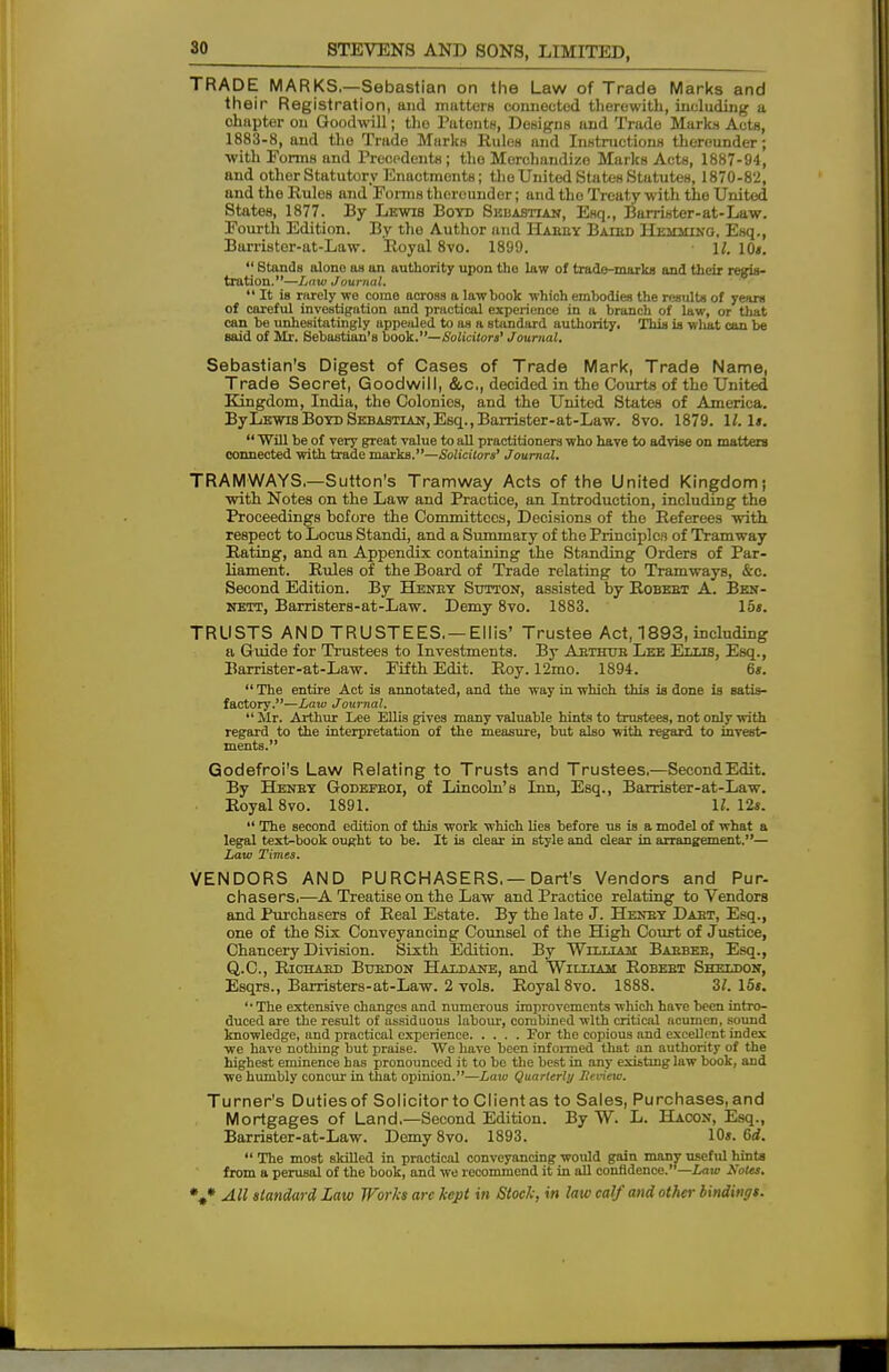 TRADE MARKS.—Sebastian on the Law of Trade Marks and their Registration, and matters connected therewith, Including a ohapter on Goodwill; tho Patouts, Designs and Trade Marks Acts, 1883-8, and the Trade Marks Rules and Instructions thereunder; with Forms and Precedents; tho Merchandize Marks Acts, 1887-94, and other Statutory Enactments; the United States Statutes, 1870-82, and the Rules and Forms therounder; and tho Treaty with the United States, 1877. By Lewis Boyd Sebastian, Esq., Barrister-at-Law. Fourth Edition. By the Author and Habey Batbd Hemhino, Esq., Barrister-at-Law. Royal 8vo. 1899. \l, 10«.  Stands alono as an authority upon tho law of trade-marks and their regis- tration.—Law Journal.  It is rarely we come across a lawbook which embodies the results of years of careful investigation and practical experience in a branch of law, or that can be unhesitatingly uppealed to as a standard authority. This is wliat can be said of Mr. Sebastian's book.—Solicitors' Journal. Sebastian's Digest of Cases of Trade Mark, Trade Name, Trade Secret, Goodwill, &c, decided in the Courte of the United Kingdom, India, the Colonies, and the United States of America. ByLswis Boyd Sebastian, Esq., Barrister-at-Law. 8vo. 1879. 11. Is.  'Will be of very great value to all practitioners who have to advise on matters connected with trade marks.—Solicitors' Journal. TRAMWAYS.—Sutton's Tramway Acts of the United Kingdom; with Notes on the Law and Practice, an Introduction, including the Proceedings bofore the Committees, Decisions of the Referees with respect to Locus Standi, and a Summary of the Principles of Tramway Rating, and an Appendix containing the Standing Orders of Par- liament. Rules of the Board of Trade relating to Tramways, &c. Second Edition. By Henby Sutton, assisted by Robebt A. Ben- nett, Barristers-at-Law. Demy 8vo. 1883. 15s. TRUSTS AND TRUSTEES. —Ellis' Trustee Act, 1893, including a Guide for Trustees to Investments. By Abthtjb Lee Ellis, Esq., Barrister-at-Law. Fifth Edit. Roy. 12mo. 1894. 6s. The entire Act is annotated, and the way in which this is done is satis- factory.—Law Journal.  Mr. Arthur Lee Ellis gives many valuable hints to trustees, not only with regard to the interpretation of the measure, but also with regard to invest- ments. Godefroi's Law Relating to Trusts and Trustees.—SecondEdit. By Henby Godefboi, of Lincoln's Inn, Esq., Barrister-at-Law. Royal 8vo. 1891. 11. 12s.  The second edition of this work which lies before us is a model of what a legal text-book ought to be. It is clear in style and clear in arrangement.— Law Times. VENDORS AND PURCHASERS.—Dart's Vendors and Pur- chasers.-—A Treatise on the Law and Practice relating to Vendors and Purchasers of Real Estate. By the late J. Henby Dabt, Esq., one of the Six Conveyancing Counsel of the High Court of Justice, Chancery Division. Sixth Edition. By William Babbeb, Esq., Q.C., Riohabd Buedon Haldane, and William Robebt Sheldon, Esqrs., Barristers-at-Law. 2 vols. Royal 8vo. 1888. 3/. 15s. 'The extensive changes and numerous improvements which have been intro- duced are the result of assiduous labour, combined with critical acumen, sound knowledge, and practical experience For the copious and excellent index we have nothing but praise. We have been informed that an authority of the highest eminence has pronounced it to be the best in any existing law book, and we humbly concur in that opinion.—Law Quarterly Heview. Turner's Duties of Solicitorto Client as to Sales, Purchases, and Mortgages of Land.—Second Edition. By TV. L. Hacon, Esq., Barrister-at-Law. Demy 8vo. 1893. 10». 6rf.  The most skilled in practical conveyancing would gain many useful hints from a perusal of the book, and we recommend it in all confidence.—Law Kotes.