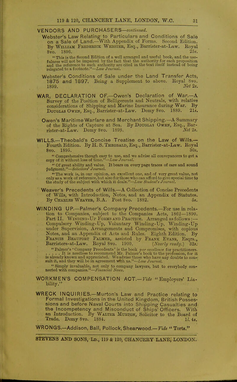 VENDORS AND PURCHASERS—continued. Webster's Law Relating to Particulars and Conditions of Sale on a Sale of Land.—-With Appendix of Forma. Second Edition. By William Frederick. Webster, Esq., Barrister-at-Law. Royal 8vo. 1896. 25s.  This is the Second Edition of a well arranged and useful book, and the use- fulness will not be impaired by the fact that the authority for each proposition and the reference to such authority are cited in the text itself instead of being relegated to a footnote.—Law Journal. Webster's Conditions of Sale under the Land Transfer Acts, 1875 and 1897, Being a Supplement to above. Royal 8vo. 1899. Net 2s. WAR, DECLARATION OF—Owen's Declaration of War.—A Survey of the Position of Belligerents and Neutrals, with relative considerations of Shipping and Marine Insurance during War. By Douglas Owen, Esq., Barrister-at-Law. Demy 8vo. 1889. 21s. Owen's Maritime Warfare and Merchant Shipping.—A Summary of the Rights of Capture at Sea. By Douglas Owen, Esq., Bar- rister-at-Law. Demy 8vo. 1893. Net 2s. WILLS.—Theobald's Concise Treatise on the Law of Wills,—; Fourth Edition. By H. S. Theobald, Esq., Barrister-at-Law. Royal 8vo. 1895. 30s.  Comprehensive though easy to use, and we advise all conveyancers to get a copy of it without loss of time.—Law Journal.  Of great ability and value. It bears on every page traces of care and sound judgment.—Solicitors' Journal.  The work is, in our opinion, an excellent one, and nf very great value, not only as a work of reference, but also for those who can afford to give special time to the study of the subject with which it deals.—Law Student's Journal. Weaver's Precedents of Wills.—A Collection of Concise Precedents of Wills, with Introduction, Notes, and an Appendix of Statutes. By Chaeles Weaver, B.A. Post 8vo. 1882. 5s. WINDING UP.—Palmer's Company Precedents.—For use in rela- tion to Companies, subject to the Companies Acts, 1862—1890. Part II. Winding-Up Forms and Practice. Arranged as follows:— Compulsory Winding-Up, Voluntary Winding-Up, Winding-Up under Supervision, Arrangements and Compromises, with copious Notes, and an Appendix of Acts and Rules. Eighth Edition. By Francis Beaufort Palmer, assisted by Frank Evans, Esqrs., Barristers-at-Law. Royal 8vo. 1900. [Nearly ready.) 32s.  Palmer's ' Company Precedents' is the book par excellence for practitioners. It is needless to recommend Mr. Palmer's book to the profession, for it is already known and appreciated. We advise those who have any doubts to con- sult it, and they will be in agreement with us.—Law Journal.  Simply invaluable, not only to company lawyers, but to everybody con- nected with companies.—Financial News. WORKMEN'S COMPENSATION ACT.— Vide Employers' Lia- bility. WRECK INQUIRIES.—Murton's Law and Practice relating to Formal Investigations in the United Kingdom, British Posses- sions and before Naval Courts into Shipping Casualties and the Incompetency and Misconduct of Ships'Officers. With an Introduction. By Walter Murton, Solicitor to the Board of Trade. Demy 8vo. 1884. U. 4s. WRONGS.—Addison, Ball, Pollock,Shearwood.— F^e Torts.