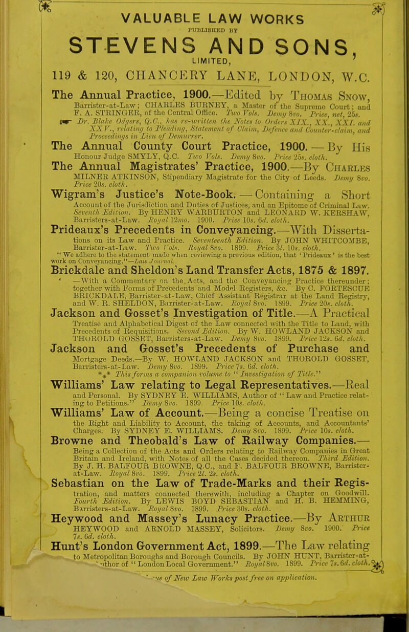 VALUABLE LAW WORKS PUBLISHED BY STEVENS AND SONS, LIMITED, 119 & 120, CHANCERY LANE^LOND0N, W.C. The Annual Practice, 1900.—Edited by Thomas Snow, Barrister-at-Law; CHARLES BURNEY, a Master of the Supremo Court; and F. A. STRINGER, of the Central Office. Two Vols. Demy Hvo. Price, net, 25s. im~ Dr. Blake Odr/ers, Q.C., has re-written the Note* to Orders XIX., XX. XXI. and XX V., riming to Pleading, 'Statement of Claim, Defence and Counter-claim, and Proceedings in Lieu of Demurrer. The Annual County Court Practice, 1900. — By His Honour Judge SMYLY, Q.C Two Vols. D any Svo. JJricc 25*. cloth. The Annual Magistrates' Practice, 1900.—I!\ Charles MILNER ATKINSON, Stipendiary Magistrate for the City of Leeds. Demy Svo. Price 20s. cloth. Wigram's Justice's Note-Book.—Containing a Shori Account of the Jurisdiction and Duties of Justices, and an Epitome of Criminal Law. Seventh Edition. By HENRY WARBURTON and LEONARD W. KERSHAW, Barristers-at-Law. Jioyal Vlmo. 1900. Price 10s. Gd. cloth. Prideaux's Precedents in Conveyancing.—With Disserta- tions on its Law and Practice. Seventeenth Edition. By JOHN WHITCOMBE, Barrister-at-Law. Two Co/.v. Royal Svo. 1899. Price 61. 10s. cloth.  We adhere to the statement made when reviewing a previous edition, that ' Prideaux' is the best work on Conveyancing.—Law Journal Brickdale and Sheldon's Land Transfer Acts, 1875 & 1897. ' —With a Commentary on the. Acts, and the Conveyancing Practice thereunder; together with Forms of Precedents and Model Registers, &c. By G. FORTESCUE BRICKDALE, Barrister-at-Law, Chief Assistant Registrar at the Land Registry, and W. R. SHELDON, Barrister-at-Law. Jioyal Svo. 1899. Price 20s. cloth. Jackson and Gosset's Investigation of Title.—A Practical Treatise and Alphabetical Digest of the Law connected with the Title to Land, with Precedents of Requisitions. Second Edition. By W. HOWL AND JACKSON and THUROLD GOSSET, Barristers-at-Law. Demy 8vo. 1899. Price 12s. Gd. cloth. Jackson and Gosset's Precedents of Purchase and Mortgage Deeds.—By W. HOWLAND JACKSON and THOROLD GOSSET, Barristers-at-Law. Demy Svo. 1899. Price 7s. Gd. cloth. *** This forms a companion volume to  Investigation of Title. Williams' Law relating to Legal Representatives.—Real and Personal. By SYDNEY E. WILLIAMS, Author of  Law and Practice relat- ing to Petitions. Demy Svo. 1899. Price 10s. cloth. Williams' Law of Account.—Being a concise Treatise on the Right and Liability to Account, the taking of Accounts, and Accountants' Charges. By SYDNEY E. WILLIAMS. Demy Svo. 1899. Price 10s. cloth. Browne and Theobald's Law of Railway Companies.— Being a Collection of the Acts and Orders relating to Railway Companies in Great Britain and Ireland, with Notes of all the Cases decided thereon. Third Edition. By J. H. BALFOUR BROWNE, Q.C, and F. BALFOUR BROWNE, Barrister- at-Law. Royal Svo. 1899. Price 21. 2s. cloth. Sebastian on the Law of Trade-Marks and their Regis- tration, and matters connected therewith, including a Chapter on Goodwill. Fourth Edition. By LEWIS BOYD SEBASTIAN and H. B. HEMMING, Barristers-at-Law. Royal Svo. 1899. Price 30s. cloth. Heywood and Massey's Lunacy Practice.—By Arthur HEYWOOD and ARNOLD MASSEY, Solicitors. Demy 8vo. 1900. Price 7s. Gd. cloth. Hunt's London Government Act, 1899.—The Law relating to Metropolitan Boroughs and Borough Councils. By JOHN HUNT, Barrister-at- ' 'ithor of  London Local Government. Royal Svo. 1899. Price 7s. Gd. cloth ' ••/<! of Neiv Law IForks post free on application.