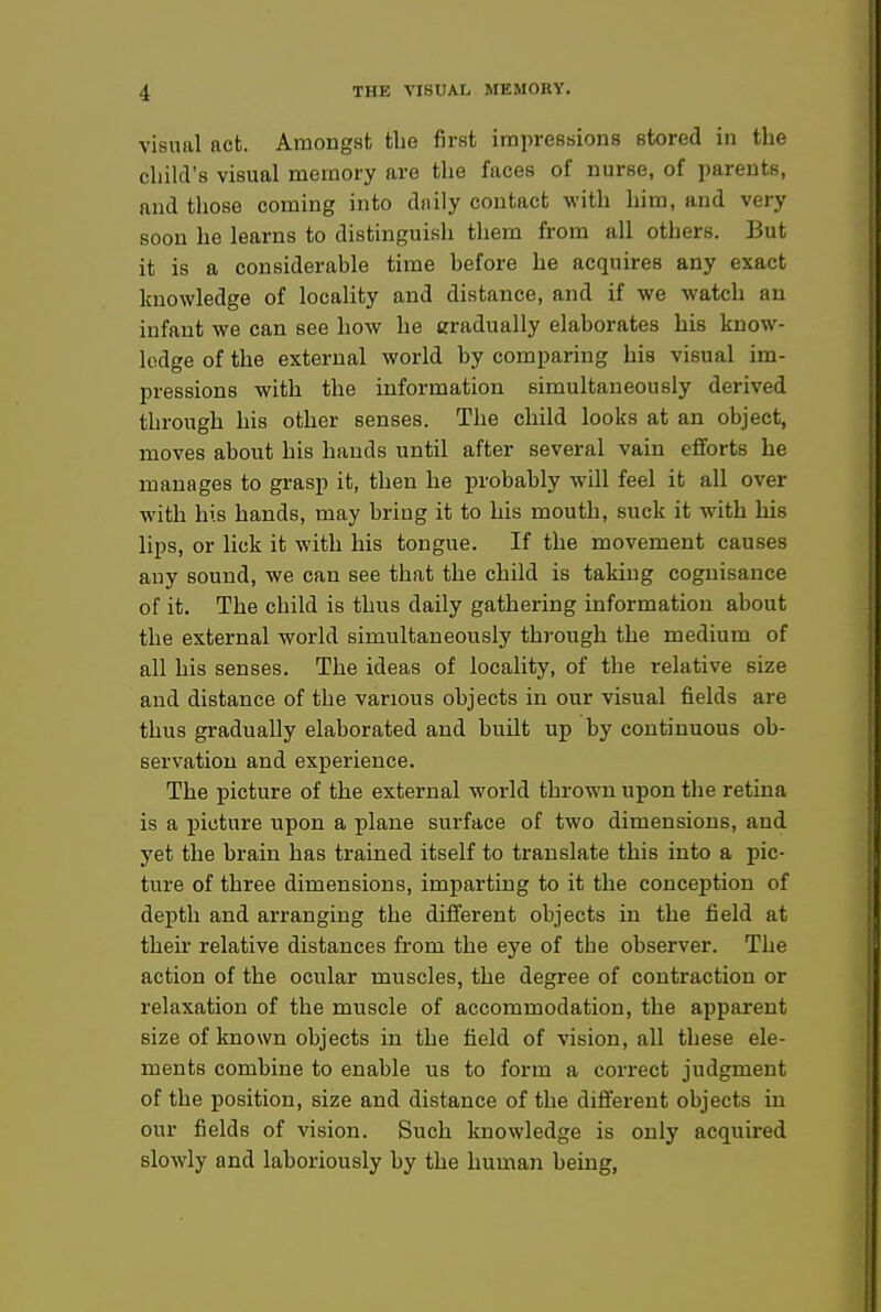 visual act. Amongst the first impressions stored in the child's visual memory are the faces of nurse, of parents, and those coming into daily contact with him, and very soon he learns to distinguish them from all others. But it is a considerable time before he acquires any exact knowledge of locality and distance, and if we watch an infant we can see how he gradually elaborates his know- lodge of the external world by comparing his visual im- pressions with the information simultaneously derived through his other senses. The child looks at an object, moves about his hands until after several vain efforts he manages to grasp it, then he probably will feel it all over with his hands, may bring it to his mouth, suck it with his lips, or lick it with his tongue. If the movement causes any sound, we can see that the child is taking cognisance of it. The child is thus daily gathering information about the external world simultaneously through the medium of all his senses. The ideas of locality, of the relative size and distance of the various objects in our visual fields are thus gradually elaborated and built up by continuous ob- servation and experience. The picture of the external world thrown upon the retina is a picture upon a plane surface of two dimensions, and yet the brain has trained itself to translate this into a pic- ture of three dimensions, imparting to it the conception of depth and arranging the different objects in the field at their relative distances from the eye of the observer. The action of the ocular muscles, the degree of contraction or relaxation of the muscle of accommodation, the apparent size of known objects in the field of vision, all these ele- ments combine to enable us to form a correct judgment of the position, size and distance of the difi'erent objects in our fields of vision. Such knowledge is only acquired slowly and laboriously by the human being,