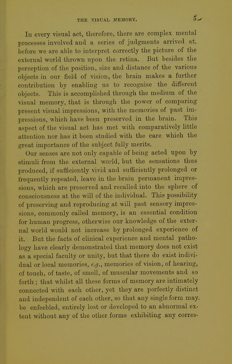 6^ In every visual act, therefore, there are complex mental processes involved and a series of judgments arrived at, before we are able to interpret correctly the picture of the external world thrown upon the retina. But besides the perception of the position, size and distance of the various objects in our field of vision, the brain makes a further contribution by enabling us to recognise the different objects. This is accomplished through the medium of the visual memory, that is through the power of comparing present visual impressions, with the memories of past im- pressions, which have been preserved in the brain. This aspect of the visual act has met with comparatively little attention nor has it been studied with the care which the great importance of the subject fully merits. Our senses are not only capable of being acted upon by stimuli from the external world, but the sensations thus produced, if sufficiently vivid and sufficiently prolonged or frequently repeated, leave in the brain permanent impres- sions, which are preserved and recalled into the sphere of consciousness at the will of the individual. This possibility of preserving and reproducing at will past sensory impres- sions, commonly called memory, is an essential condition for human progress, otherwise our knowledge of the exter- nal world would not increase by prolonged experience of it. But the facts of clinical experience and mental patho- logy have clearly demonstrated that memory does not exist as a special faculty or unity, but that there do exist indivi- dual or local memories, e.r/., memories of vision, of hearing, of touch, of taste, of smell, of muscular movements and so forth ; that whilst all these forms of memory are intimately connected with each other, yet they are perfectly distinct and independent of each other, so that any single form may. be enfeebled, entirely lost or developed to an abnormal ex- tent without any of the other forms exhibiting any corres-