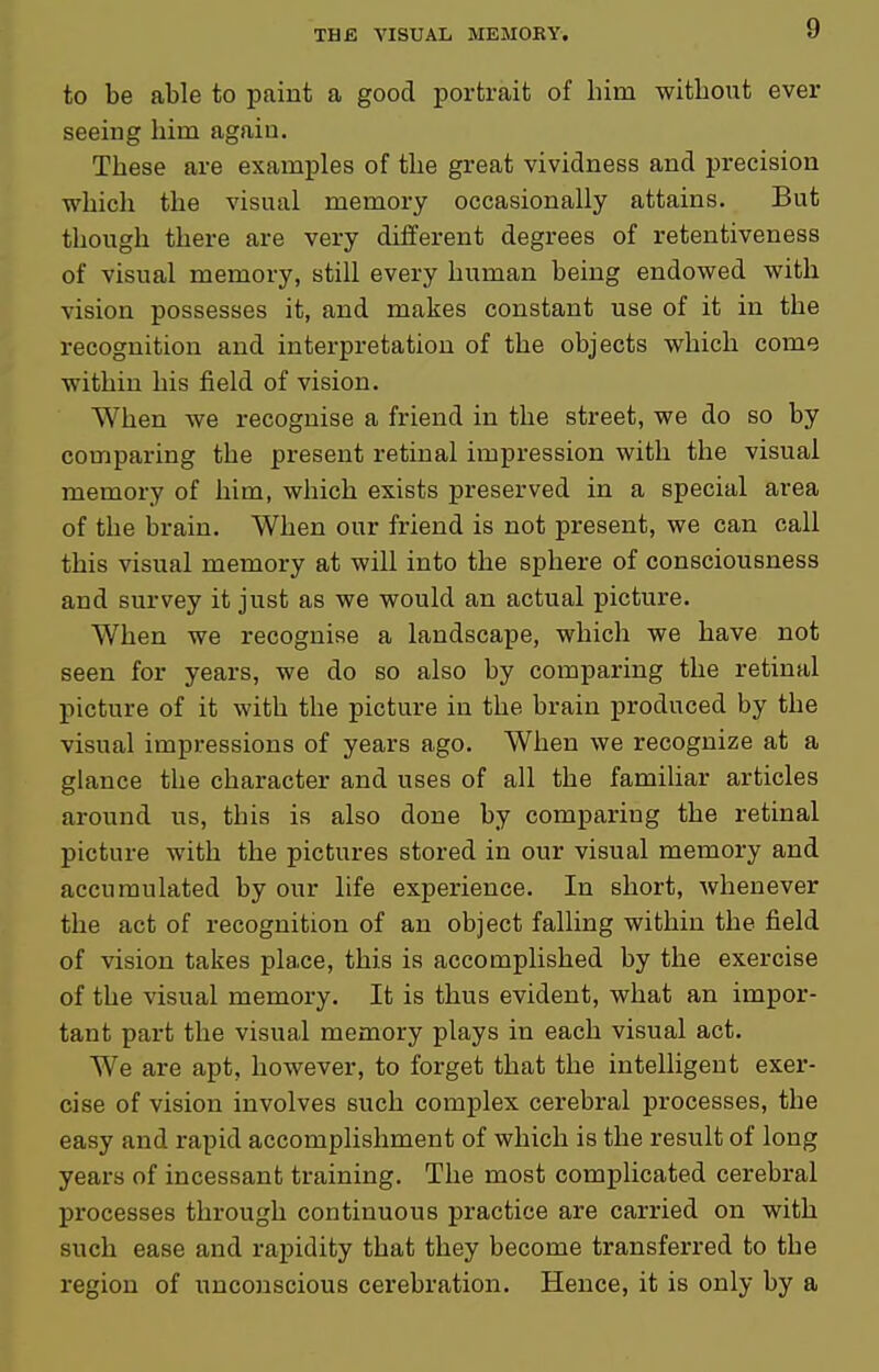 to be able to paint a good portrait of him without ever seeing him again. These are examples of the great vividness and precision which the visual memory occasionally attains. But though there are very different degrees of retentiveness of visual memory, still every human being endowed with vision possesses it, and makes constant use of it in the recognition and interpretation of the objects which come within his field of vision. When we recognise a friend in the street, we do so by comparing the present retinal impression with the visual memory of him, which exists preserved in a special area of the brain. When our friend is not present, we can call this visual memory at will into the sphere of consciousness and survey it just as we would an actual picture. When we recognise a landscape, which we have not seen for years, we do so also by comparing the retinal picture of it with the picture in the brain produced by the visual impressions of years ago. When we recognize at a glance the character and uses of all the familiar articles around us, this is also done by comparing the retinal picture with the pictures stored in our visual memory and accumulated by our life experience. In short, whenever the act of recognition of an object falling within the field of vision takes place, this is accomplished by the exercise of the visual memory. It is thus evident, what an impor- tant part the visual memory plays in each visual act. We are apt, however, to forget that the intelligent exer- cise of vision involves such complex cerebral processes, the easy and rapid accomplishment of which is the result of long years of incessant training. The most complicated cerebral processes through continuous practice are carried on with such ease and rapidity that they become transferred to the region of unconscious cerebration. Hence, it is only by a