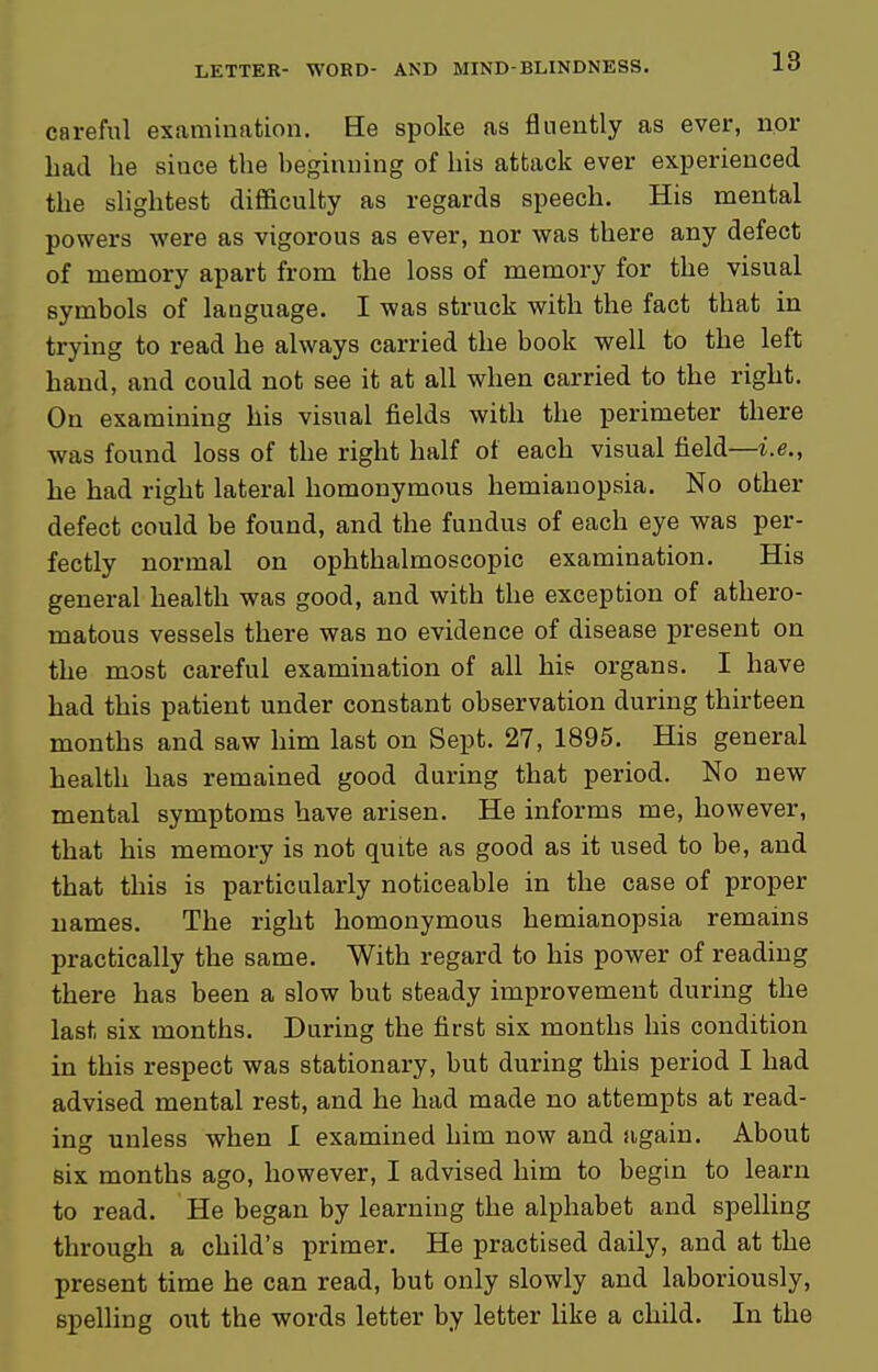 careful examination. He spoke as fluently as ever, nor bad he since the beginning of his attack ever experienced the slightest difficulty as regards speech. His mental powers were as vigorous as ever, nor was there any defect of memory apart from the loss of memory for the visual symbols of language. I was struck with the fact that in trying to read he always carried the book well to the left band, and could not see it at all when carried to the right. On examining bis visual fields with the perimeter there was found loss of the right half of each visual field—i.e., be bad right lateral homonymous hemianopsia. No other defect could be found, and the fundus of each eye was per- fectly normal on ophthalmoscopic examination. His general health was good, and with the exception of athero- matous vessels there was no evidence of disease present on the most careful examination of all hie organs. I have bad this patient under constant observation during thirteen months and saw him last on Sept. 27, 1895. His general health has remained good during that period. No new mental symptoms have arisen. He informs me, however, that bis memory is not quite as good as it used to be, and that this is particularly noticeable in the case of proper names. The right homonymous hemianopsia remains practically the same. With regard to his power of reading there has been a slow but steady improvement during the last six months. During the first six months his condition in this respect was stationary, but during this period I bad advised mental rest, and he had made no attempts at read- ing unless when 1 examined him now and again. About six months ago, however, I advised him to begin to learn to read. He began by learning the alphabet and spelling through a child's primer. He practised daily, and at the present time be can read, but only slowly and laboriously, spelling out the words letter by letter like a child. In the