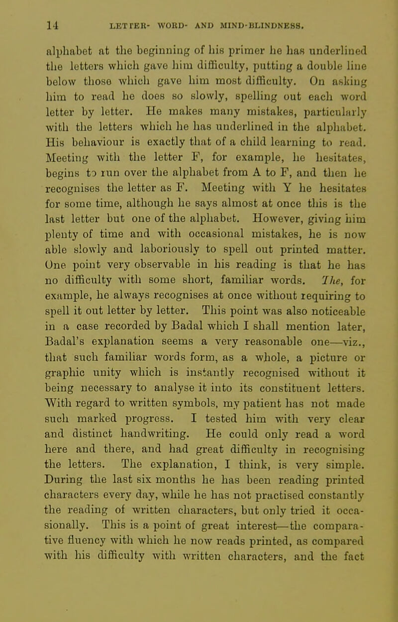 alphabet at the beginning of his primer he has underlined the letters which gave him difficulty, putting a double line below those which gave him most difficulty. On asking him to read he does so slowly, spelling out each word letter by letter. He makes many mistakes, particularly with the letters which he has underlined in the alphabet. His behaviour is exactly that of a child learning to read. Meeting with the letter F, for example, he hesitates, begins to run over the alphabet from A to F, and then he recognises the letter as F. Meeting with Y he hesitates for some time, although he says almost at once this is the last letter but one of the alphabet. However, giving him plenty of time and with occasional mistakes, he is now able slowly and laboriously to spell out printed matter. One point very observable in his reading is that he has no difficulty with some short, familiar words. Hie, for example, he always recognises at once without requiring to spell it out letter by letter. This point was also noticeable in a case recorded by Badal which I shall mention later, Badal's explanation seems a very reasonable one—viz., that such familiar words form, as a whole, a picture or graphic unity which is instantly recognised without it being necessary to analyse it into its constituent letters. With regard to written symbols, my patient has not made such marked progress. I tested him with very clear and distinct handwriting. He could only read a word here and there, and had great difficulty in recognising the letters. The explanation, I think, is very simple. During the last six months be has been reading printed characters every day, while he has not practised constantly the reading of written characters, but only tried it occa- sionally. This is a point of great interest—the compara- tive fluency with which he now reads printed, as compared with his difficulty with written characters, and the fact