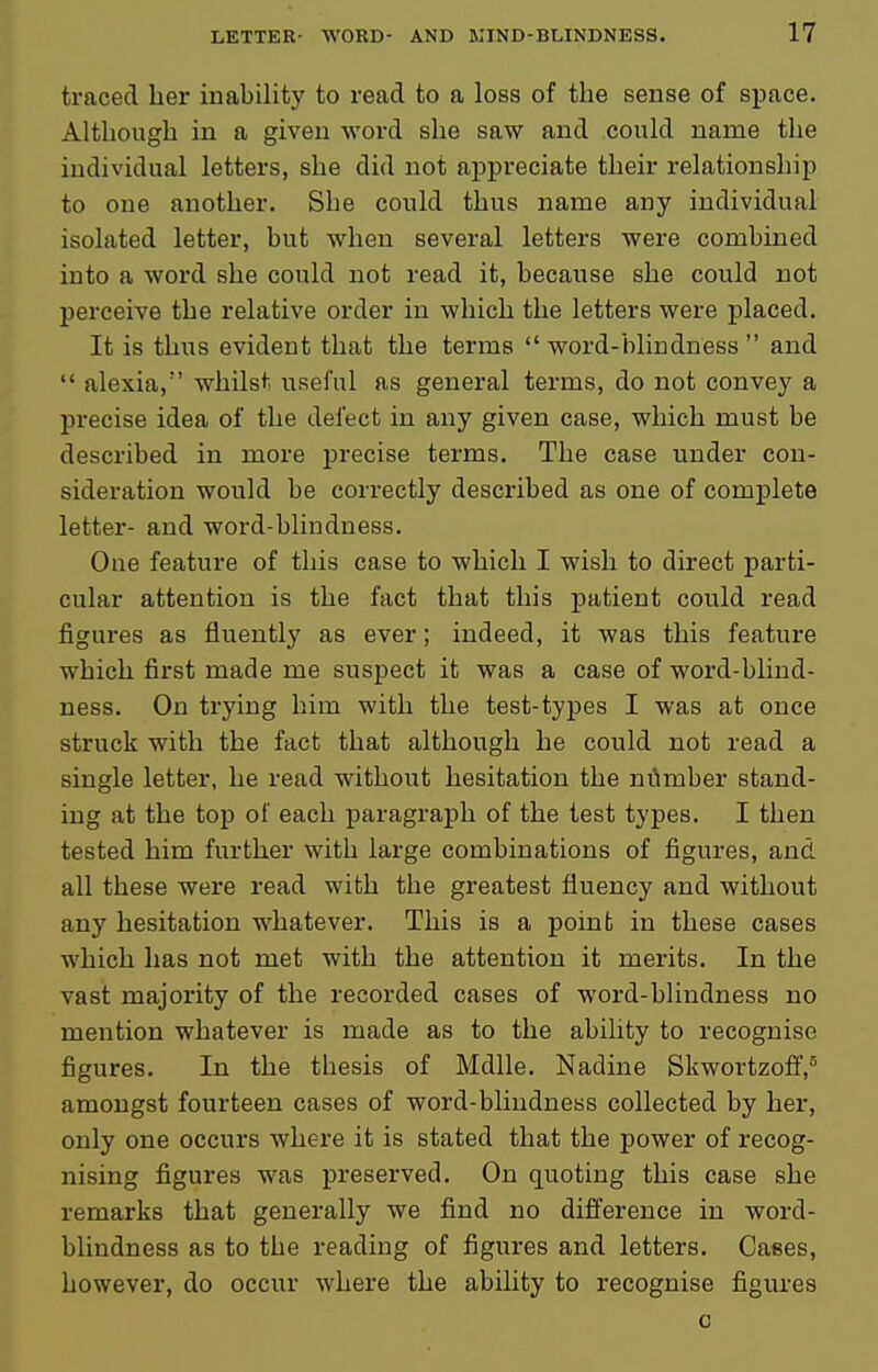 traced lier inability to read to a loss of the sense of space. Although in a given word she saw and could name the individual letters, she did not appreciate their relationship to one another. She could thus name any individual isolated letter, but when several letters were combined into a word she could not read it, because she could not perceive the relative order in which the letters were placed. It is thus evident that the terms  word-blindness  and  alexia, whilst useful as general terms, do not convey a precise idea of the defect in any given case, which must be described in more precise terms. The case under con- sideration would be correctly described as one of complete letter- and word-blindness. One feature of this case to which I wish to direct parti- cular attention is the fact that this patient could read figures as fluently as ever; indeed, it was this feature which first made me suspect it was a case of word-blind- ness. On trying him with the test-types I was at once struck with the fact that although he could not read a single letter, he read without hesitation the m'imber stand- ing at the top of each paragraph of the test types. I then tested him further with large combinations of figures, and all these were read with the greatest fluency and without any hesitation whatever. This is a point in these cases which has not met with the attention it merits. In the vast majority of the recorded cases of word-blindness no mention whatever is made as to the ability to recognise figures. In the thesis of Mdlle. Nadine Skwortzoff,^ amongst fourteen cases of word-blindness collected by her, only one occurs where it is stated that the power of recog- nising figures was preserved. On quoting this case she remarks that generally we find no difference in word- blindness as to the reading of figures and letters. Cases, however, do occur where the ability to recognise figures 0