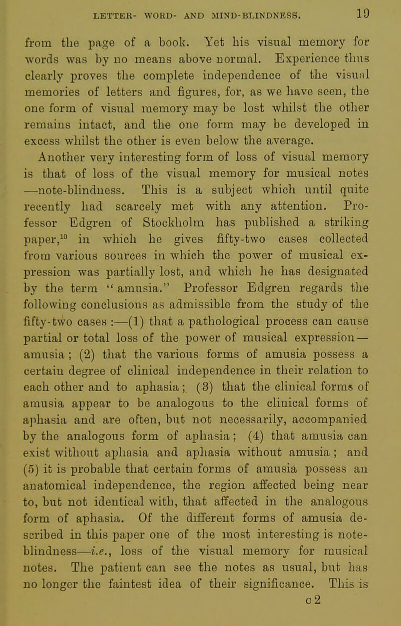 from the page of a book. Yet his visual memory for words was by no means above uormal. Experience thus clearly proves the complete independence of the visual memories of letters and figures, for, as we have seen, the one form of visual memory may be lost whilst the other remains intact, and the one form may be developed in excess whilst the other is even below the average. Another very interesting form of loss of visual memory is that of loss of the visual memory for musical notes —note-blindness. This is a subject which until quite recently had scarcely met with any attention. Pro- fessor Edgren of Stockholm has published a striking paper,^ in which he gives fifty-two cases collected from various sources in which the power of musical ex- pression was partially lost, and which he has designated by the term  amusia. Professor Edgren regards the following conclusions as admissible from the study of the fifty-two cases :—(1) that a pathological process can cause partial or total loss of the power of musical expression — amusia ; (2) that the various forms of amusia possess a certain degree of clinical independence in their relation to each other and to aphasia ; (3) that the clinical forms of amusia appear to be analogous to the clinical forms of aphasia and are often, but not necessarily, accompanied by the analogous form of aphasia; (4) that amusia can exist without aphasia and aphasia without amusia ; and (5) it is probable that certain forms of amusia possess an anatomical independence, the region affected being near to, but not identical with, that affected in the analogous form of aphasia. Of the different forms of amusia de- scribed in this paper one of the most interesting is note- blindness—i.e., loss of the visual memory for musical notes. The patient can see the notes as usual, but has no longer the faintest idea of their significance. This is o2