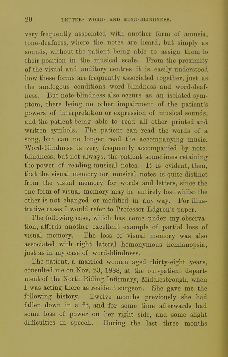 very frequently associated with another form of amusifi, tone-deafness, where tiie notes are iieard, but simply as sounds, without the patient being able to assign them to their position in the musical scale. From the proximity of the visual and auditory centres it is easily understood how these forms are frequently associated together, just as the analogous conditions word-blindness and word-deaf- ness. But note-blindness also occurs as an isolated sym- ptom, there being no other impairment of the patient's powers of interpretation or expression of musical sounds, and the patient being able to read all other printed and written symbols. The patient can read the words of a song, but can no longer read the accompanying music. Word-blindness is very frequently accompanied by note- blindness, but not always, the patient sometimes retaining the power of reading musical notes. It is evident, then, that Ihe visual memory lor musical notes is quite distinct from the visual memory for words and letters, since the one form of visual memory may be entirely lost whilst the other is not changed or modified in any way. For illus- trative cases I would refer to Professor Edgren's paper. The following case, which has come under my observa- tion, affords another excellent example of jDartial loss of visual memory. The loss of visual memory was also associated with right lateral homonymous hemianopsia, just as in my case of word-blindness. The patient, a married woman aged thirty-eight years, consulted me on Nov. 23, 1888, at the out-patient depart- ment of the North Eiding Infirmary, Middlesbrough, when I was acting there as resident surgeon. She gave me the following history. Twelve months previously she had fallen down in a fit, and for some time afterwards had some loss of power on her right side, and some slight difficulties in speech. During the last three months